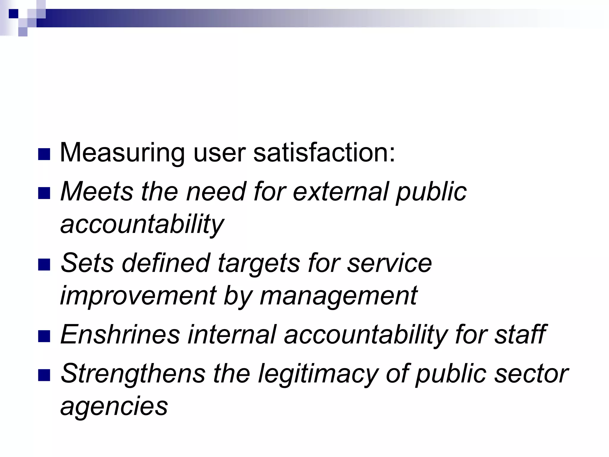  Measuring user satisfaction:
 Meets the need for external public
accountability
 Sets defined targets for service
improvement by management
 Enshrines internal accountability for staff
 Strengthens the legitimacy of public sector
agencies
 