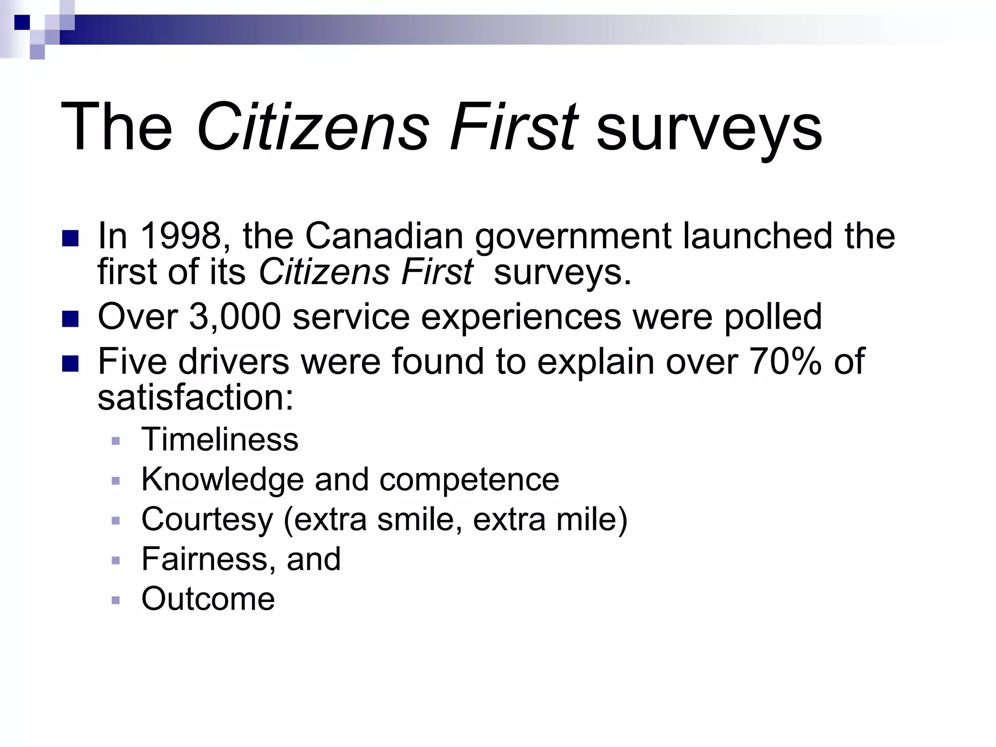 The Citizens First surveys
 In 1998, the Canadian government launched the
first of its Citizens First surveys.
 Over 3,000 service experiences were polled
 Five drivers were found to explain over 70% of
satisfaction:
 Timeliness
 Knowledge and competence
 Courtesy (extra smile, extra mile)
 Fairness, and
 Outcome
 