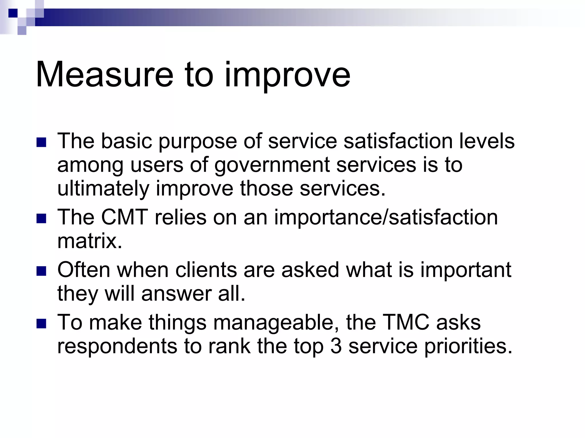 Measure to improve
 The basic purpose of service satisfaction levels
among users of government services is to
ultimately improve those services.
 The CMT relies on an importance/satisfaction
matrix.
 Often when clients are asked what is important
they will answer all.
 To make things manageable, the TMC asks
respondents to rank the top 3 service priorities.
 
