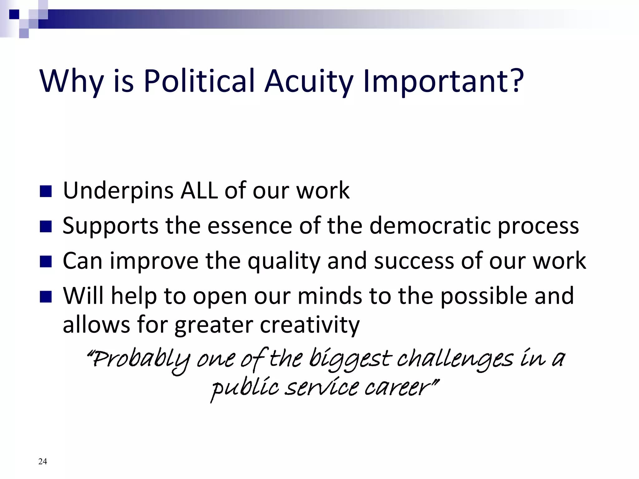 Why is Political Acuity Important?
 Underpins ALL of our work
 Supports the essence of the democratic process
 Can improve the quality and success of our work
 Will help to open our minds to the possible and
allows for greater creativity
“Probably one of the biggest challenges in a
public service career”
24
 