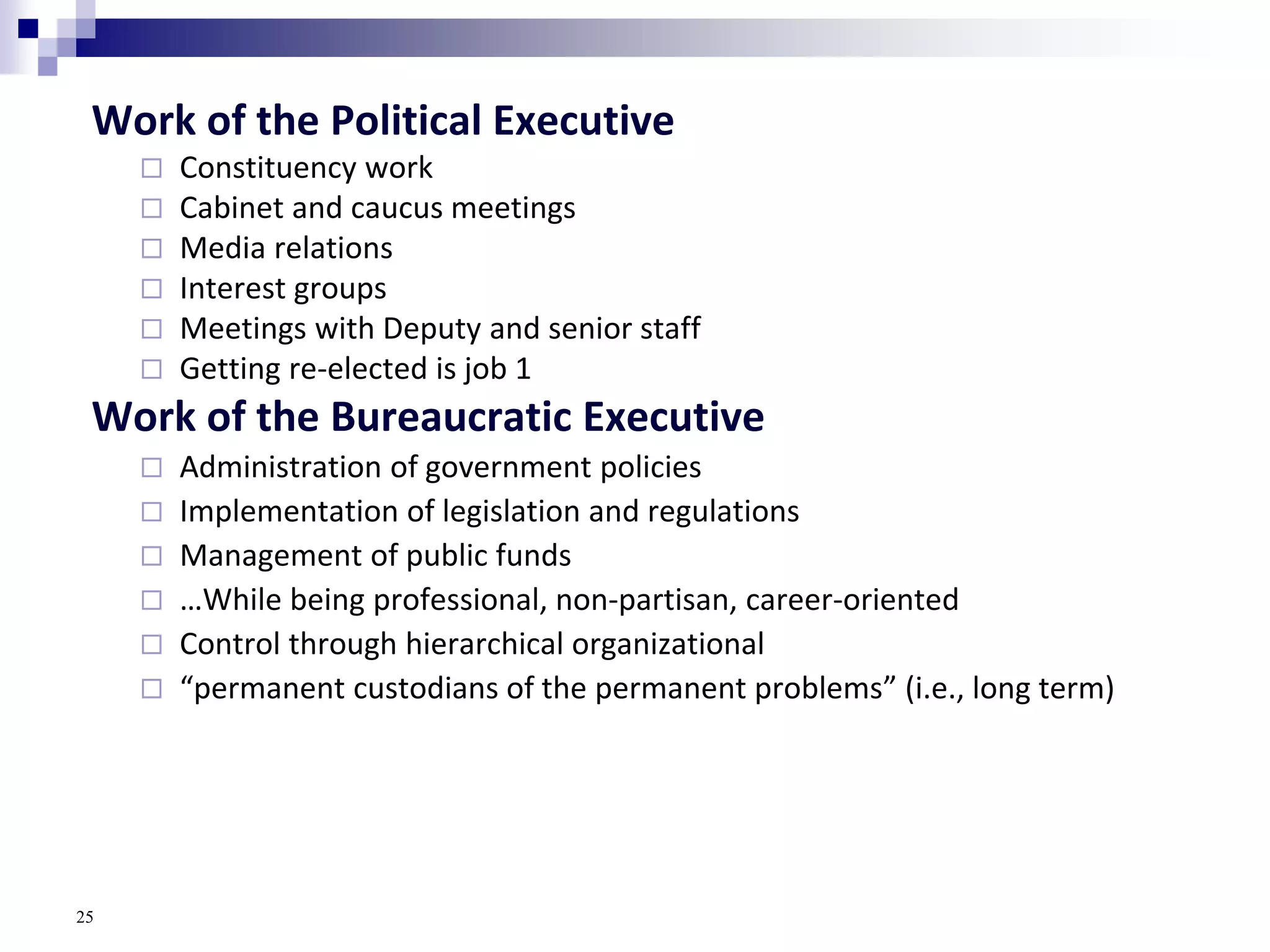 Work of the Political Executive
 Constituency work
 Cabinet and caucus meetings
 Media relations
 Interest groups
 Meetings with Deputy and senior staff
 Getting re-elected is job 1
Work of the Bureaucratic Executive
 Administration of government policies
 Implementation of legislation and regulations
 Management of public funds
 …While being professional, non-partisan, career-oriented
 Control through hierarchical organizational
 “permanent custodians of the permanent problems” (i.e., long term)
25
 