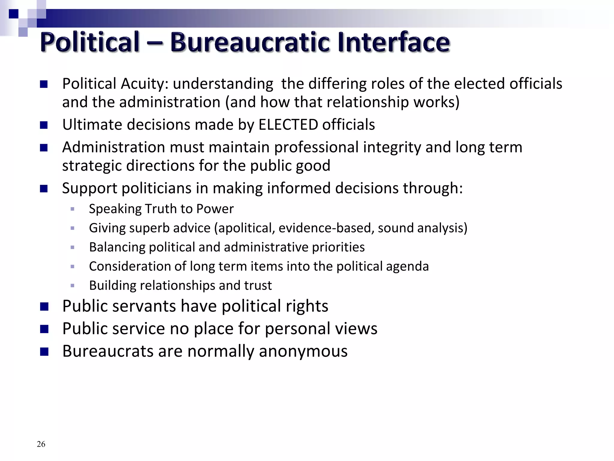  Political Acuity: understanding the differing roles of the elected officials
and the administration (and how that relationship works)
 Ultimate decisions made by ELECTED officials
 Administration must maintain professional integrity and long term
strategic directions for the public good
 Support politicians in making informed decisions through:
 Speaking Truth to Power
 Giving superb advice (apolitical, evidence-based, sound analysis)
 Balancing political and administrative priorities
 Consideration of long term items into the political agenda
 Building relationships and trust
 Public servants have political rights
 Public service no place for personal views
 Bureaucrats are normally anonymous
26
 