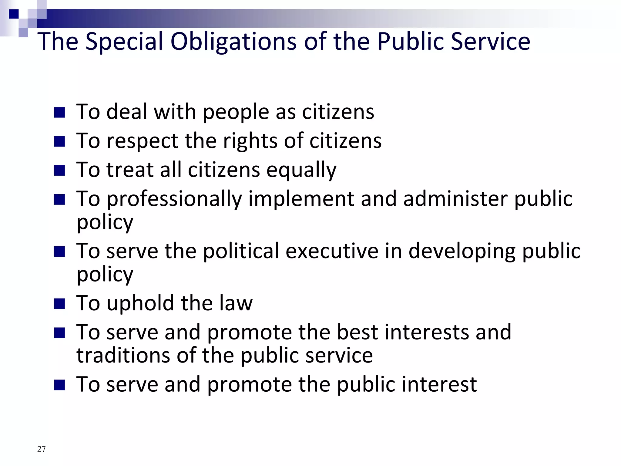 The Special Obligations of the Public Service
 To deal with people as citizens
 To respect the rights of citizens
 To treat all citizens equally
 To professionally implement and administer public
policy
 To serve the political executive in developing public
policy
 To uphold the law
 To serve and promote the best interests and
traditions of the public service
 To serve and promote the public interest
27
 