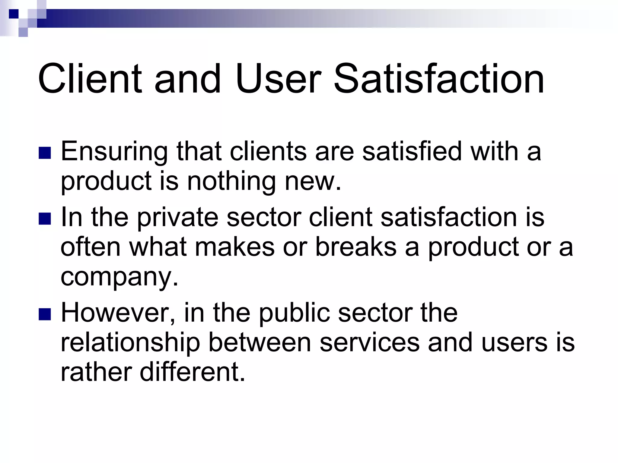Client and User Satisfaction
 Ensuring that clients are satisfied with a
product is nothing new.
 In the private sector client satisfaction is
often what makes or breaks a product or a
company.
 However, in the public sector the
relationship between services and users is
rather different.
 