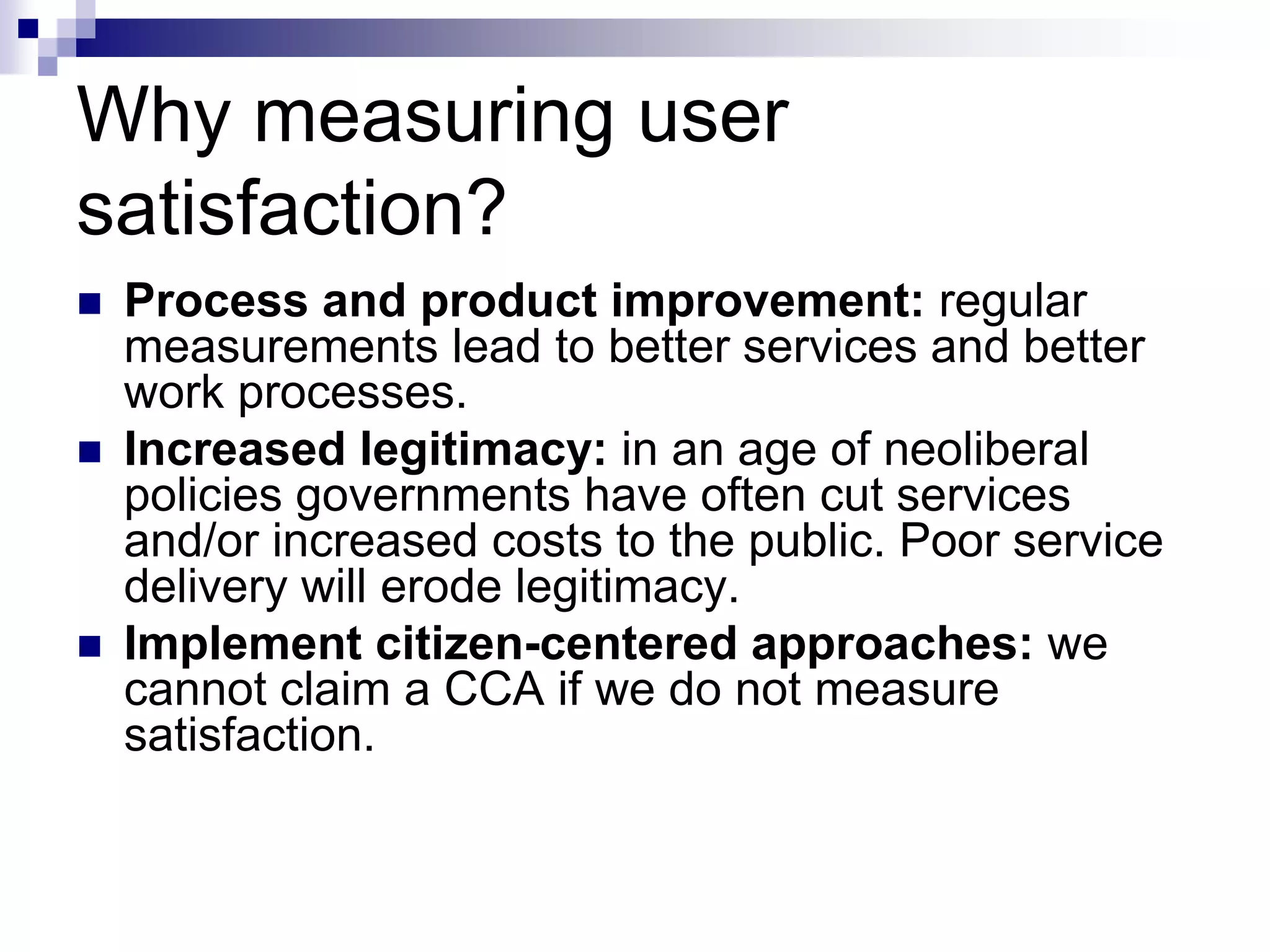 Why measuring user
satisfaction?
 Process and product improvement: regular
measurements lead to better services and better
work processes.
 Increased legitimacy: in an age of neoliberal
policies governments have often cut services
and/or increased costs to the public. Poor service
delivery will erode legitimacy.
 Implement citizen-centered approaches: we
cannot claim a CCA if we do not measure
satisfaction.
 