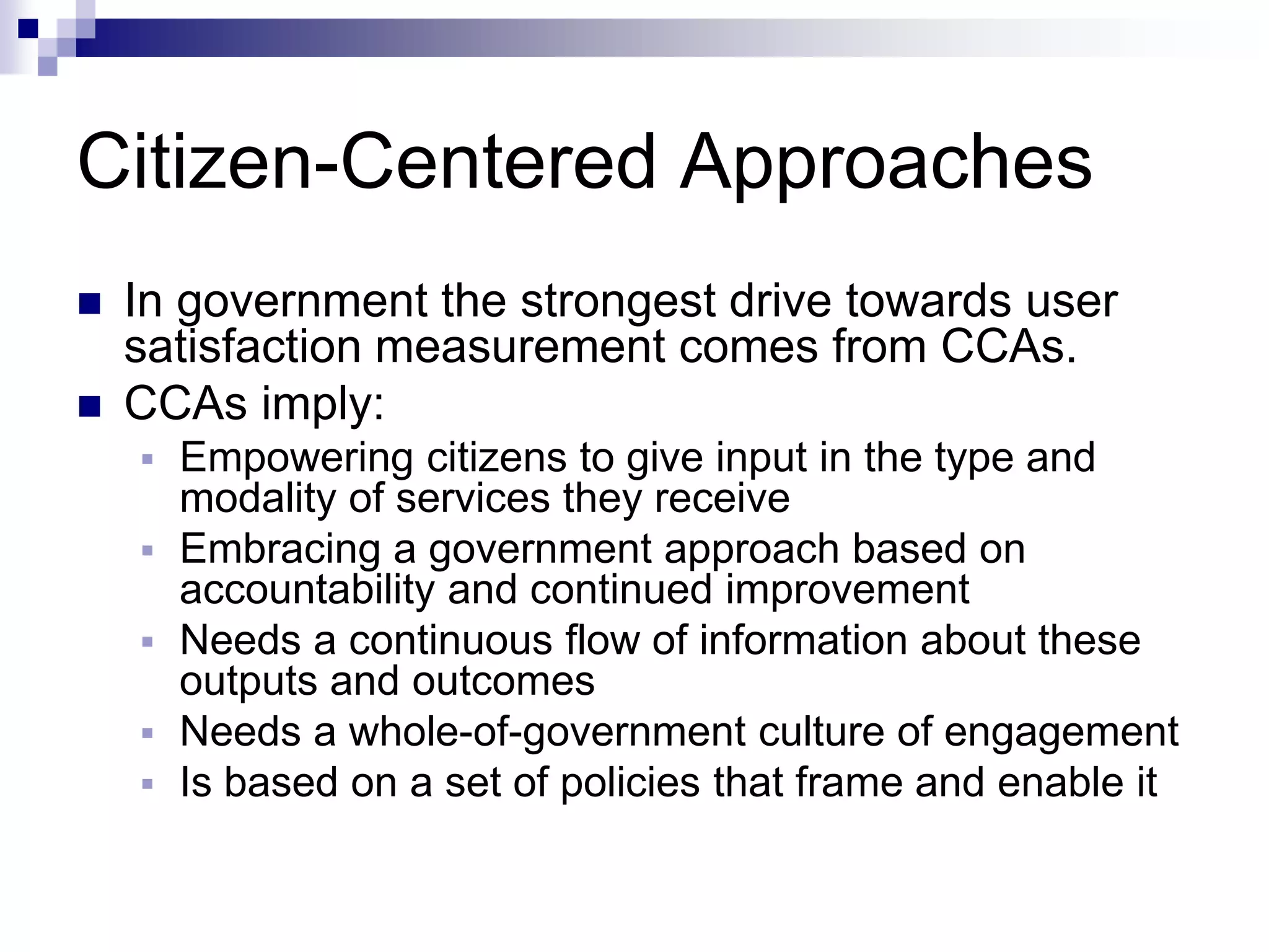 Citizen-Centered Approaches
 In government the strongest drive towards user
satisfaction measurement comes from CCAs.
 CCAs imply:
 Empowering citizens to give input in the type and
modality of services they receive
 Embracing a government approach based on
accountability and continued improvement
 Needs a continuous flow of information about these
outputs and outcomes
 Needs a whole-of-government culture of engagement
 Is based on a set of policies that frame and enable it
 