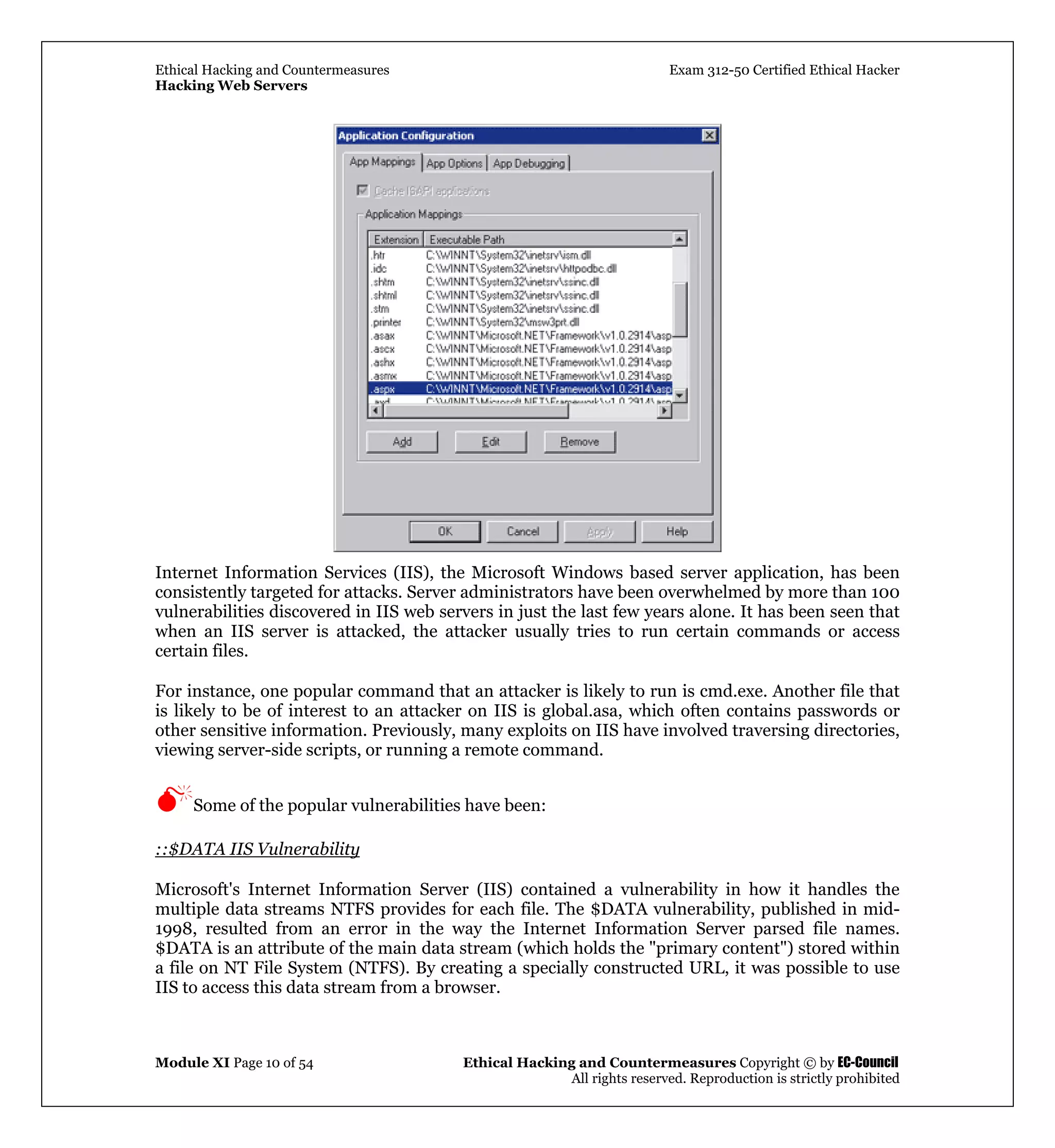 Ethical Hacking and Countermeasures Exam 312-50 Certified Ethical Hacker
Hacking Web Servers
Module XI Page 10 of 54 Ethical Hacking and Countermeasures Copyright © by EC-Council
All rights reserved. Reproduction is strictly prohibited
Internet Information Services (IIS), the Microsoft Windows based server application, has been
consistently targeted for attacks. Server administrators have been overwhelmed by more than 100
vulnerabilities discovered in IIS web servers in just the last few years alone. It has been seen that
when an IIS server is attacked, the attacker usually tries to run certain commands or access
certain files.
For instance, one popular command that an attacker is likely to run is cmd.exe. Another file that
is likely to be of interest to an attacker on IIS is global.asa, which often contains passwords or
other sensitive information. Previously, many exploits on IIS have involved traversing directories,
viewing server-side scripts, or running a remote command.
Some of the popular vulnerabilities have been:
::$DATA IIS Vulnerability
Microsoft's Internet Information Server (IIS) contained a vulnerability in how it handles the
multiple data streams NTFS provides for each file. The $DATA vulnerability, published in mid-
1998, resulted from an error in the way the Internet Information Server parsed file names.
$DATA is an attribute of the main data stream (which holds the "primary content") stored within
a file on NT File System (NTFS). By creating a specially constructed URL, it was possible to use
IIS to access this data stream from a browser.
 