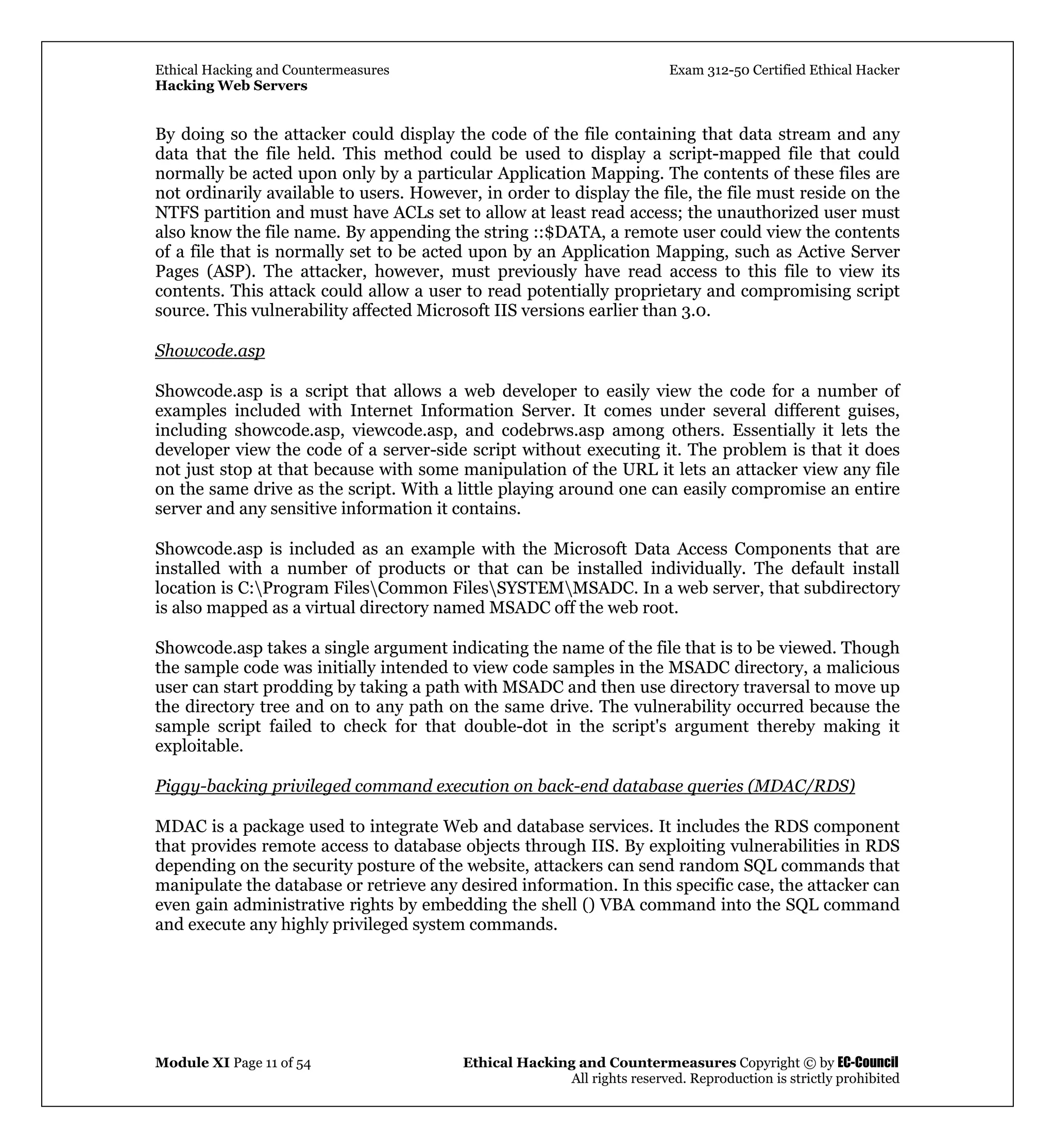 Ethical Hacking and Countermeasures Exam 312-50 Certified Ethical Hacker
Hacking Web Servers
Module XI Page 11 of 54 Ethical Hacking and Countermeasures Copyright © by EC-Council
All rights reserved. Reproduction is strictly prohibited
By doing so the attacker could display the code of the file containing that data stream and any
data that the file held. This method could be used to display a script-mapped file that could
normally be acted upon only by a particular Application Mapping. The contents of these files are
not ordinarily available to users. However, in order to display the file, the file must reside on the
NTFS partition and must have ACLs set to allow at least read access; the unauthorized user must
also know the file name. By appending the string ::$DATA, a remote user could view the contents
of a file that is normally set to be acted upon by an Application Mapping, such as Active Server
Pages (ASP). The attacker, however, must previously have read access to this file to view its
contents. This attack could allow a user to read potentially proprietary and compromising script
source. This vulnerability affected Microsoft IIS versions earlier than 3.0.
Showcode.asp
Showcode.asp is a script that allows a web developer to easily view the code for a number of
examples included with Internet Information Server. It comes under several different guises,
including showcode.asp, viewcode.asp, and codebrws.asp among others. Essentially it lets the
developer view the code of a server-side script without executing it. The problem is that it does
not just stop at that because with some manipulation of the URL it lets an attacker view any file
on the same drive as the script. With a little playing around one can easily compromise an entire
server and any sensitive information it contains.
Showcode.asp is included as an example with the Microsoft Data Access Components that are
installed with a number of products or that can be installed individually. The default install
location is C:Program FilesCommon FilesSYSTEMMSADC. In a web server, that subdirectory
is also mapped as a virtual directory named MSADC off the web root.
Showcode.asp takes a single argument indicating the name of the file that is to be viewed. Though
the sample code was initially intended to view code samples in the MSADC directory, a malicious
user can start prodding by taking a path with MSADC and then use directory traversal to move up
the directory tree and on to any path on the same drive. The vulnerability occurred because the
sample script failed to check for that double-dot in the script's argument thereby making it
exploitable.
Piggy-backing privileged command execution on back-end database queries (MDAC/RDS)
MDAC is a package used to integrate Web and database services. It includes the RDS component
that provides remote access to database objects through IIS. By exploiting vulnerabilities in RDS
depending on the security posture of the website, attackers can send random SQL commands that
manipulate the database or retrieve any desired information. In this specific case, the attacker can
even gain administrative rights by embedding the shell () VBA command into the SQL command
and execute any highly privileged system commands.
 