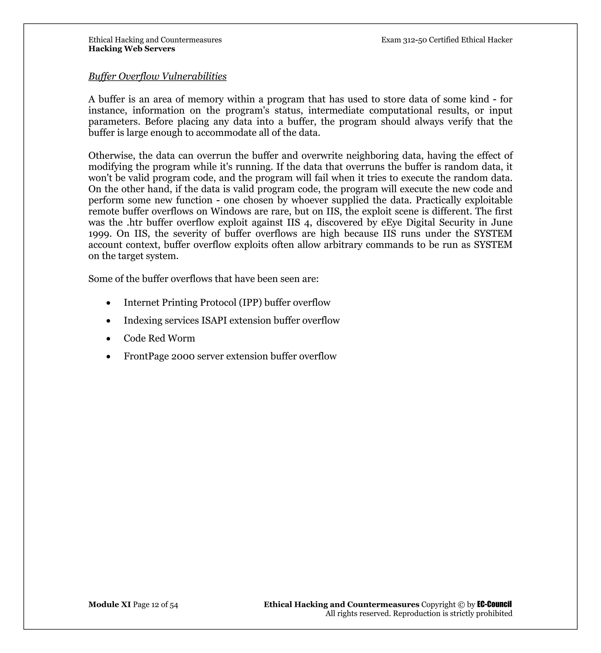 Ethical Hacking and Countermeasures Exam 312-50 Certified Ethical Hacker
Hacking Web Servers
Module XI Page 12 of 54 Ethical Hacking and Countermeasures Copyright © by EC-Council
All rights reserved. Reproduction is strictly prohibited
Buffer Overflow Vulnerabilities
A buffer is an area of memory within a program that has used to store data of some kind - for
instance, information on the program's status, intermediate computational results, or input
parameters. Before placing any data into a buffer, the program should always verify that the
buffer is large enough to accommodate all of the data.
Otherwise, the data can overrun the buffer and overwrite neighboring data, having the effect of
modifying the program while it's running. If the data that overruns the buffer is random data, it
won't be valid program code, and the program will fail when it tries to execute the random data.
On the other hand, if the data is valid program code, the program will execute the new code and
perform some new function - one chosen by whoever supplied the data. Practically exploitable
remote buffer overflows on Windows are rare, but on IIS, the exploit scene is different. The first
was the .htr buffer overflow exploit against IIS 4, discovered by eEye Digital Security in June
1999. On IIS, the severity of buffer overflows are high because IIS runs under the SYSTEM
account context, buffer overflow exploits often allow arbitrary commands to be run as SYSTEM
on the target system.
Some of the buffer overflows that have been seen are:
• Internet Printing Protocol (IPP) buffer overflow
• Indexing services ISAPI extension buffer overflow
• Code Red Worm
• FrontPage 2000 server extension buffer overflow
 