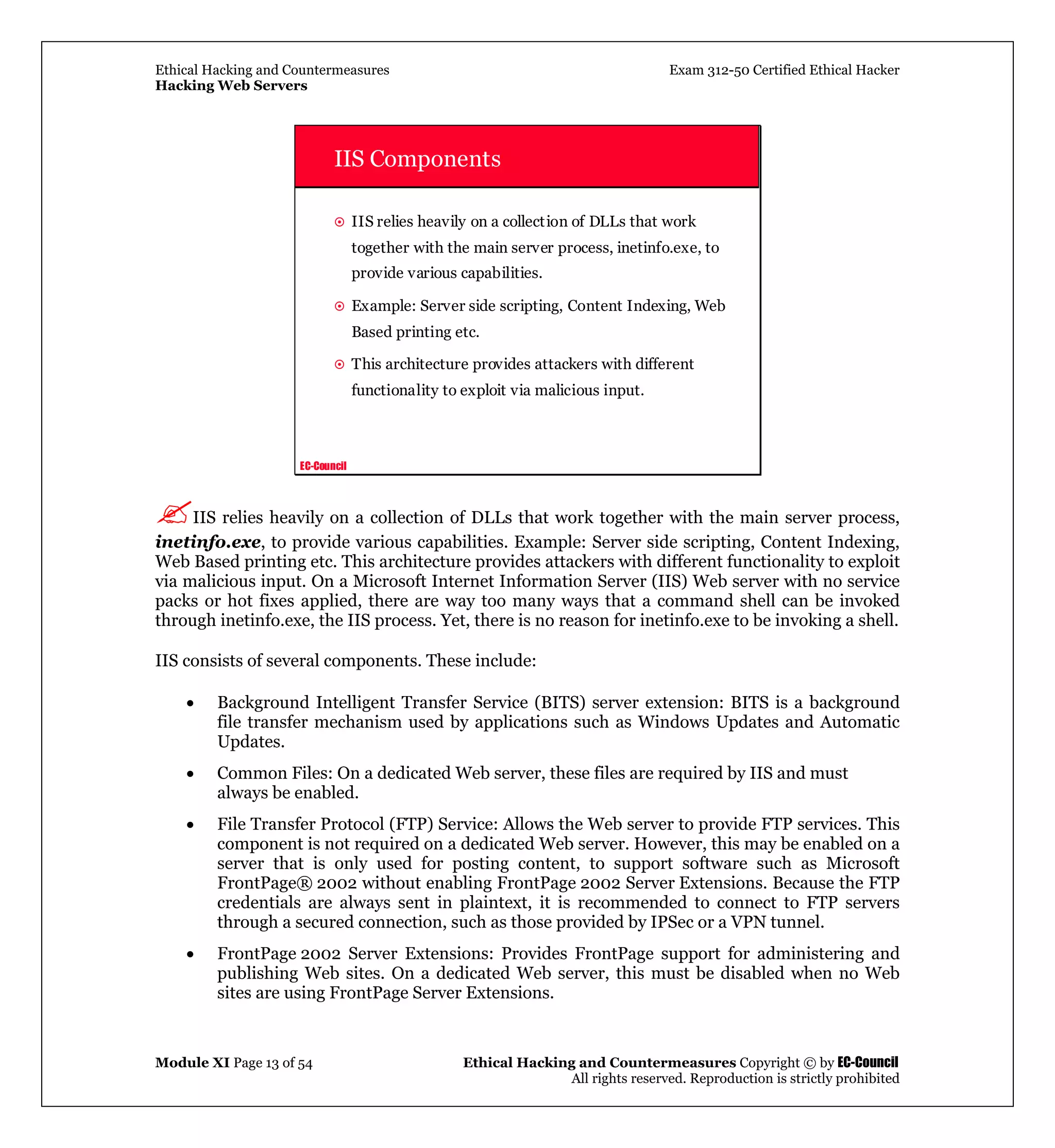 Ethical Hacking and Countermeasures Exam 312-50 Certified Ethical Hacker
Hacking Web Servers
Module XI Page 13 of 54 Ethical Hacking and Countermeasures Copyright © by EC-Council
All rights reserved. Reproduction is strictly prohibited
EC-Council
IIS Components
IIS relies heavily on a collection of DLLs that work
together with the main server process, inetinfo.exe, to
provide various capabilities.
Example: Server side scripting, Content Indexing, Web
Based printing etc.
This architecture provides attackers with different
functionality to exploit via malicious input.
IIS relies heavily on a collection of DLLs that work together with the main server process,
inetinfo.exe, to provide various capabilities. Example: Server side scripting, Content Indexing,
Web Based printing etc. This architecture provides attackers with different functionality to exploit
via malicious input. On a Microsoft Internet Information Server (IIS) Web server with no service
packs or hot fixes applied, there are way too many ways that a command shell can be invoked
through inetinfo.exe, the IIS process. Yet, there is no reason for inetinfo.exe to be invoking a shell.
IIS consists of several components. These include:
• Background Intelligent Transfer Service (BITS) server extension: BITS is a background
file transfer mechanism used by applications such as Windows Updates and Automatic
Updates.
• Common Files: On a dedicated Web server, these files are required by IIS and must
always be enabled.
• File Transfer Protocol (FTP) Service: Allows the Web server to provide FTP services. This
component is not required on a dedicated Web server. However, this may be enabled on a
server that is only used for posting content, to support software such as Microsoft
FrontPage® 2002 without enabling FrontPage 2002 Server Extensions. Because the FTP
credentials are always sent in plaintext, it is recommended to connect to FTP servers
through a secured connection, such as those provided by IPSec or a VPN tunnel.
• FrontPage 2002 Server Extensions: Provides FrontPage support for administering and
publishing Web sites. On a dedicated Web server, this must be disabled when no Web
sites are using FrontPage Server Extensions.
 