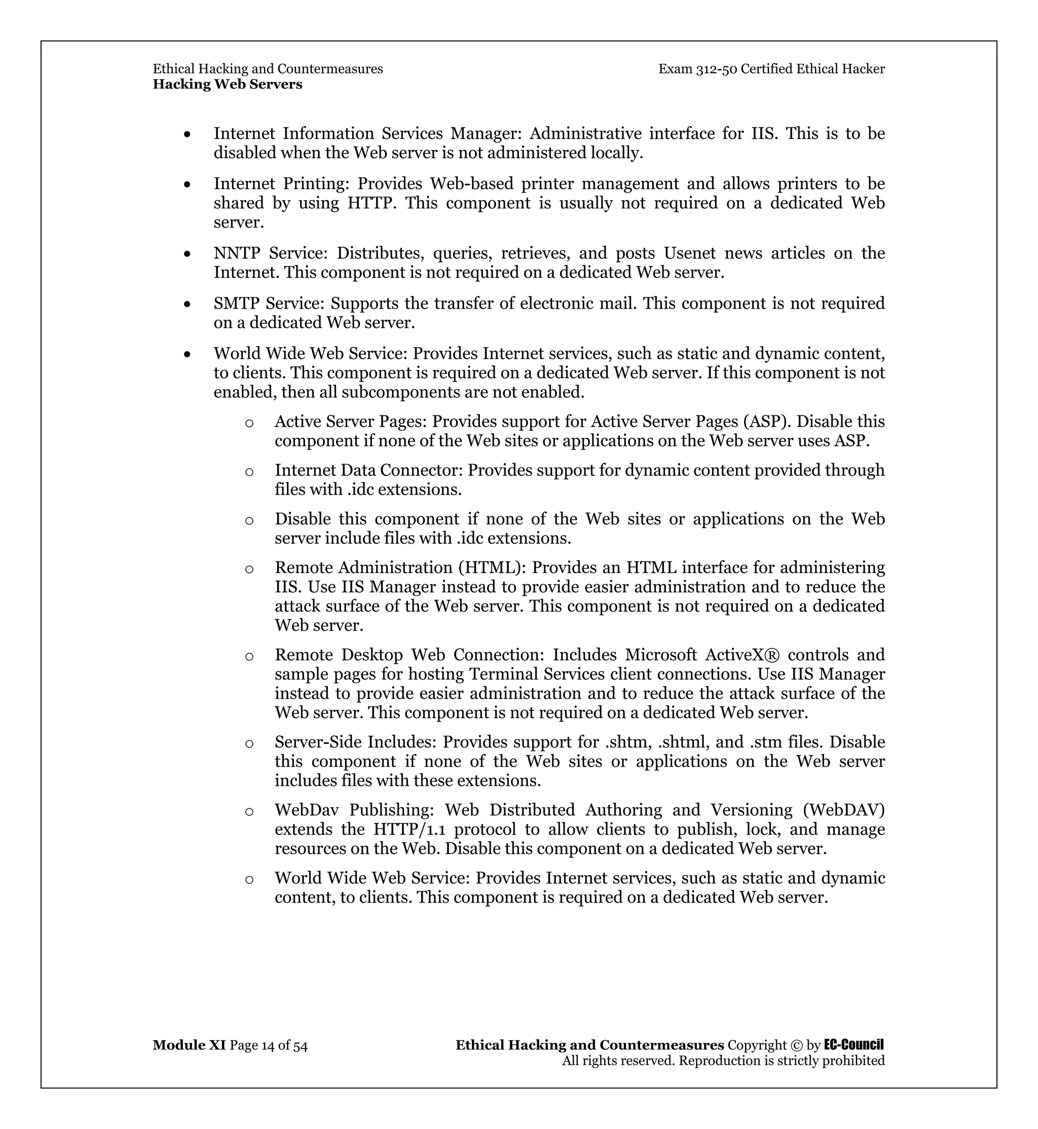 Ethical Hacking and Countermeasures Exam 312-50 Certified Ethical Hacker
Hacking Web Servers
Module XI Page 14 of 54 Ethical Hacking and Countermeasures Copyright © by EC-Council
All rights reserved. Reproduction is strictly prohibited
• Internet Information Services Manager: Administrative interface for IIS. This is to be
disabled when the Web server is not administered locally.
• Internet Printing: Provides Web-based printer management and allows printers to be
shared by using HTTP. This component is usually not required on a dedicated Web
server.
• NNTP Service: Distributes, queries, retrieves, and posts Usenet news articles on the
Internet. This component is not required on a dedicated Web server.
• SMTP Service: Supports the transfer of electronic mail. This component is not required
on a dedicated Web server.
• World Wide Web Service: Provides Internet services, such as static and dynamic content,
to clients. This component is required on a dedicated Web server. If this component is not
enabled, then all subcomponents are not enabled.
o Active Server Pages: Provides support for Active Server Pages (ASP). Disable this
component if none of the Web sites or applications on the Web server uses ASP.
o Internet Data Connector: Provides support for dynamic content provided through
files with .idc extensions.
o Disable this component if none of the Web sites or applications on the Web
server include files with .idc extensions.
o Remote Administration (HTML): Provides an HTML interface for administering
IIS. Use IIS Manager instead to provide easier administration and to reduce the
attack surface of the Web server. This component is not required on a dedicated
Web server.
o Remote Desktop Web Connection: Includes Microsoft ActiveX® controls and
sample pages for hosting Terminal Services client connections. Use IIS Manager
instead to provide easier administration and to reduce the attack surface of the
Web server. This component is not required on a dedicated Web server.
o Server-Side Includes: Provides support for .shtm, .shtml, and .stm files. Disable
this component if none of the Web sites or applications on the Web server
includes files with these extensions.
o WebDav Publishing: Web Distributed Authoring and Versioning (WebDAV)
extends the HTTP/1.1 protocol to allow clients to publish, lock, and manage
resources on the Web. Disable this component on a dedicated Web server.
o World Wide Web Service: Provides Internet services, such as static and dynamic
content, to clients. This component is required on a dedicated Web server.
 