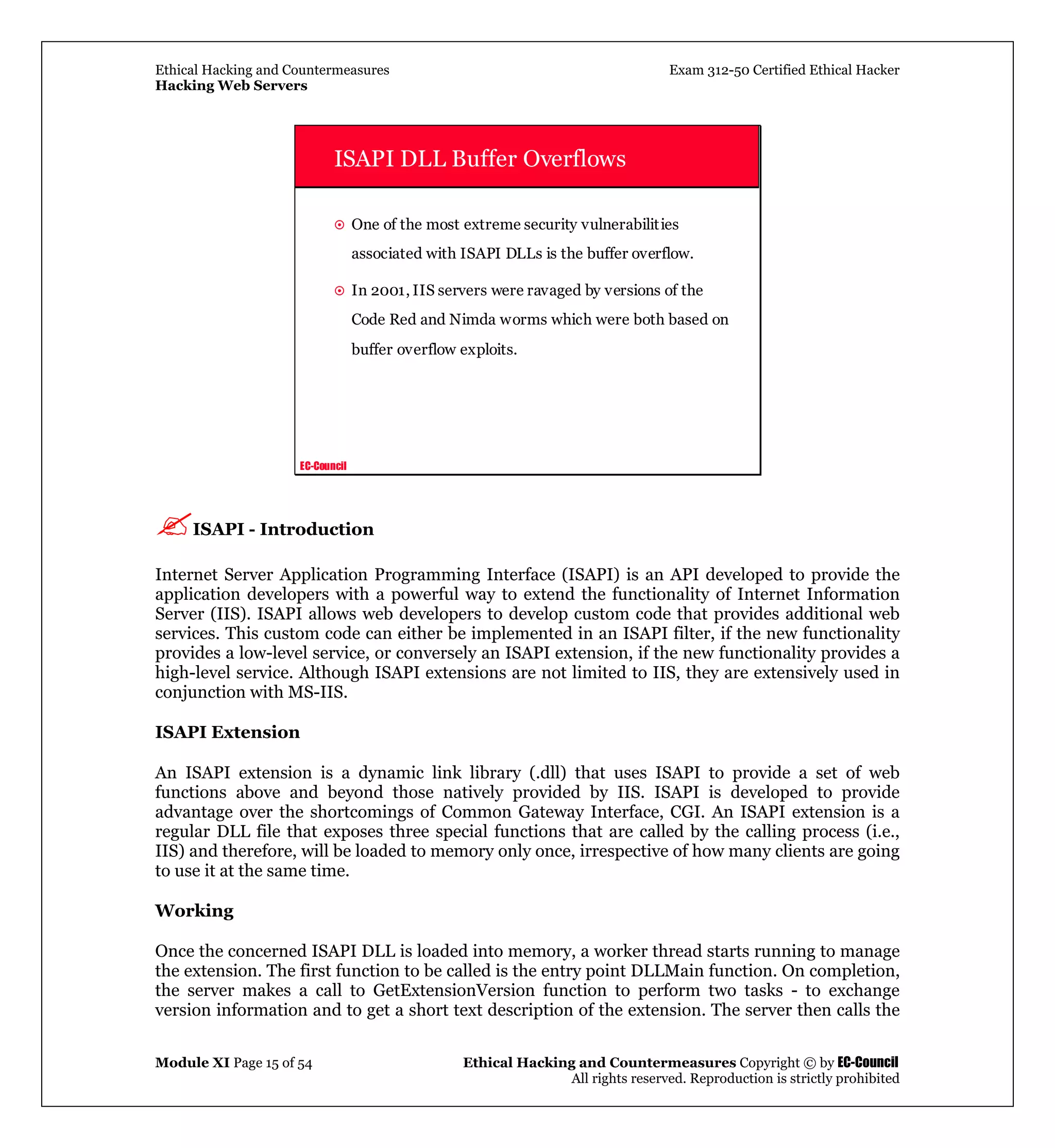 Ethical Hacking and Countermeasures Exam 312-50 Certified Ethical Hacker
Hacking Web Servers
Module XI Page 15 of 54 Ethical Hacking and Countermeasures Copyright © by EC-Council
All rights reserved. Reproduction is strictly prohibited
EC-Council
ISAPI DLL Buffer Overflows
One of the most extreme security vulnerabilities
associated with ISAPI DLLs is the buffer overflow.
In 2001, IIS servers were ravaged by versions of the
Code Red and Nimda worms which were both based on
buffer overflow exploits.
ISAPI - Introduction
Internet Server Application Programming Interface (ISAPI) is an API developed to provide the
application developers with a powerful way to extend the functionality of Internet Information
Server (IIS). ISAPI allows web developers to develop custom code that provides additional web
services. This custom code can either be implemented in an ISAPI filter, if the new functionality
provides a low-level service, or conversely an ISAPI extension, if the new functionality provides a
high-level service. Although ISAPI extensions are not limited to IIS, they are extensively used in
conjunction with MS-IIS.
ISAPI Extension
An ISAPI extension is a dynamic link library (.dll) that uses ISAPI to provide a set of web
functions above and beyond those natively provided by IIS. ISAPI is developed to provide
advantage over the shortcomings of Common Gateway Interface, CGI. An ISAPI extension is a
regular DLL file that exposes three special functions that are called by the calling process (i.e.,
IIS) and therefore, will be loaded to memory only once, irrespective of how many clients are going
to use it at the same time.
Working
Once the concerned ISAPI DLL is loaded into memory, a worker thread starts running to manage
the extension. The first function to be called is the entry point DLLMain function. On completion,
the server makes a call to GetExtensionVersion function to perform two tasks - to exchange
version information and to get a short text description of the extension. The server then calls the
 