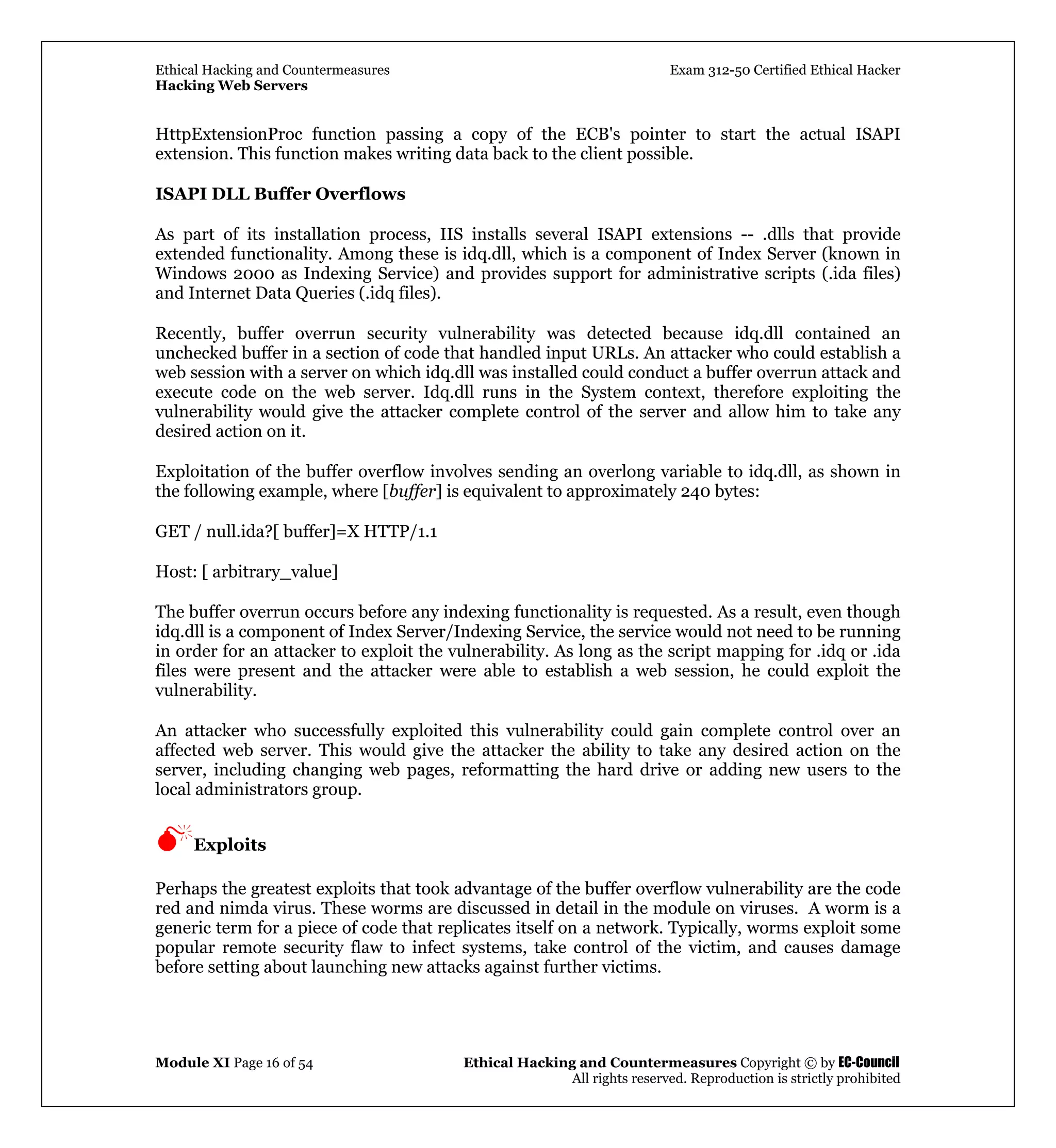 Ethical Hacking and Countermeasures Exam 312-50 Certified Ethical Hacker
Hacking Web Servers
Module XI Page 16 of 54 Ethical Hacking and Countermeasures Copyright © by EC-Council
All rights reserved. Reproduction is strictly prohibited
HttpExtensionProc function passing a copy of the ECB's pointer to start the actual ISAPI
extension. This function makes writing data back to the client possible.
ISAPI DLL Buffer Overflows
As part of its installation process, IIS installs several ISAPI extensions -- .dlls that provide
extended functionality. Among these is idq.dll, which is a component of Index Server (known in
Windows 2000 as Indexing Service) and provides support for administrative scripts (.ida files)
and Internet Data Queries (.idq files).
Recently, buffer overrun security vulnerability was detected because idq.dll contained an
unchecked buffer in a section of code that handled input URLs. An attacker who could establish a
web session with a server on which idq.dll was installed could conduct a buffer overrun attack and
execute code on the web server. Idq.dll runs in the System context, therefore exploiting the
vulnerability would give the attacker complete control of the server and allow him to take any
desired action on it.
Exploitation of the buffer overflow involves sending an overlong variable to idq.dll, as shown in
the following example, where [buffer] is equivalent to approximately 240 bytes:
GET / null.ida?[ buffer]=X HTTP/1.1
Host: [ arbitrary_value]
The buffer overrun occurs before any indexing functionality is requested. As a result, even though
idq.dll is a component of Index Server/Indexing Service, the service would not need to be running
in order for an attacker to exploit the vulnerability. As long as the script mapping for .idq or .ida
files were present and the attacker were able to establish a web session, he could exploit the
vulnerability.
An attacker who successfully exploited this vulnerability could gain complete control over an
affected web server. This would give the attacker the ability to take any desired action on the
server, including changing web pages, reformatting the hard drive or adding new users to the
local administrators group.
Exploits
Perhaps the greatest exploits that took advantage of the buffer overflow vulnerability are the code
red and nimda virus. These worms are discussed in detail in the module on viruses. A worm is a
generic term for a piece of code that replicates itself on a network. Typically, worms exploit some
popular remote security flaw to infect systems, take control of the victim, and causes damage
before setting about launching new attacks against further victims.
 