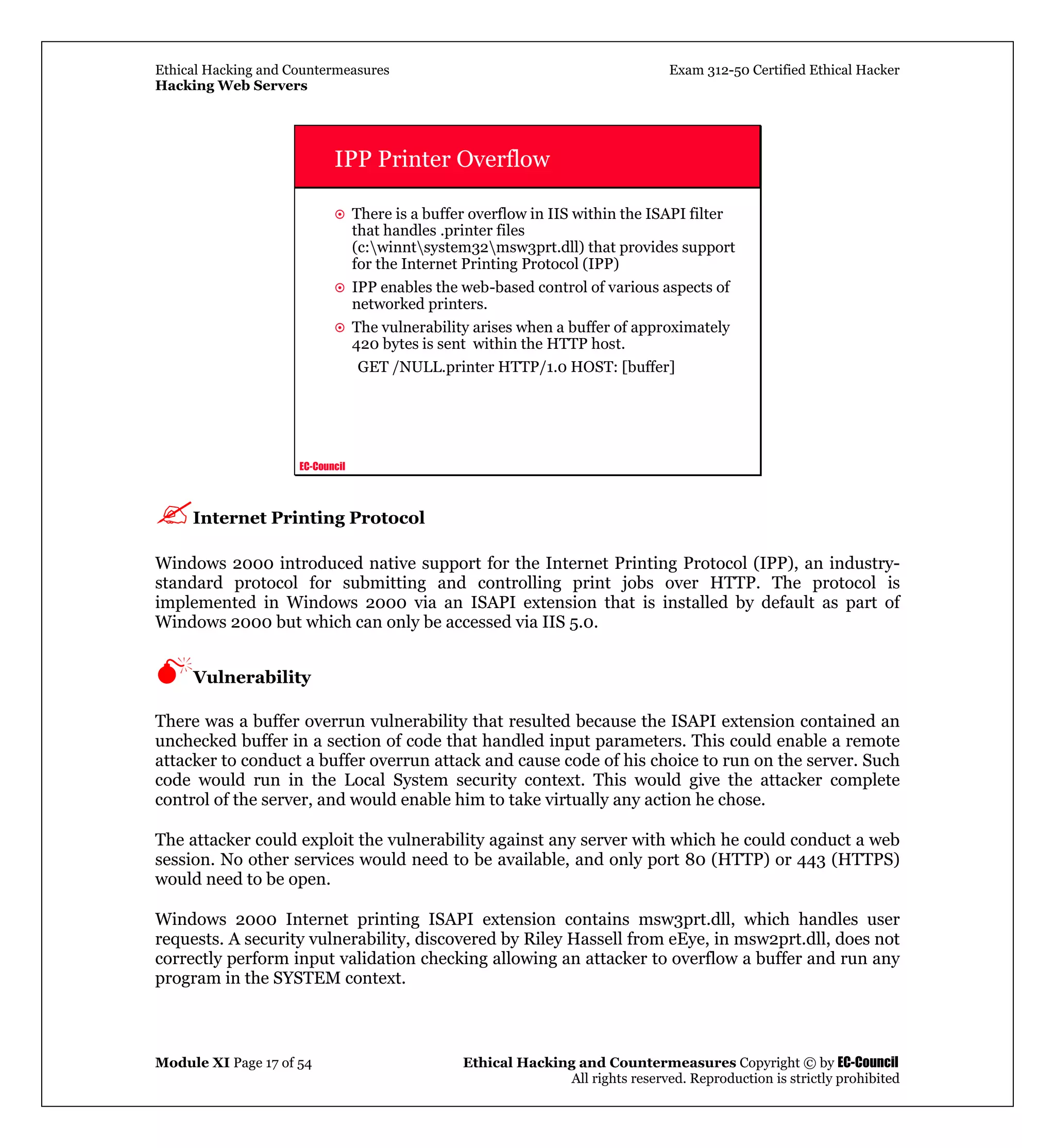 Ethical Hacking and Countermeasures Exam 312-50 Certified Ethical Hacker
Hacking Web Servers
Module XI Page 17 of 54 Ethical Hacking and Countermeasures Copyright © by EC-Council
All rights reserved. Reproduction is strictly prohibited
EC-Council
IPP Printer Overflow
There is a buffer overflow in IIS within the ISAPI filter
that handles .printer files
(c:winntsystem32msw3prt.dll) that provides support
for the Internet Printing Protocol (IPP)
IPP enables the web-based control of various aspects of
networked printers.
The vulnerability arises when a buffer of approximately
420 bytes is sent within the HTTP host.
GET /NULL.printer HTTP/1.0 HOST: [buffer]
Internet Printing Protocol
Windows 2000 introduced native support for the Internet Printing Protocol (IPP), an industry-
standard protocol for submitting and controlling print jobs over HTTP. The protocol is
implemented in Windows 2000 via an ISAPI extension that is installed by default as part of
Windows 2000 but which can only be accessed via IIS 5.0.
Vulnerability
There was a buffer overrun vulnerability that resulted because the ISAPI extension contained an
unchecked buffer in a section of code that handled input parameters. This could enable a remote
attacker to conduct a buffer overrun attack and cause code of his choice to run on the server. Such
code would run in the Local System security context. This would give the attacker complete
control of the server, and would enable him to take virtually any action he chose.
The attacker could exploit the vulnerability against any server with which he could conduct a web
session. No other services would need to be available, and only port 80 (HTTP) or 443 (HTTPS)
would need to be open.
Windows 2000 Internet printing ISAPI extension contains msw3prt.dll, which handles user
requests. A security vulnerability, discovered by Riley Hassell from eEye, in msw2prt.dll, does not
correctly perform input validation checking allowing an attacker to overflow a buffer and run any
program in the SYSTEM context.
 