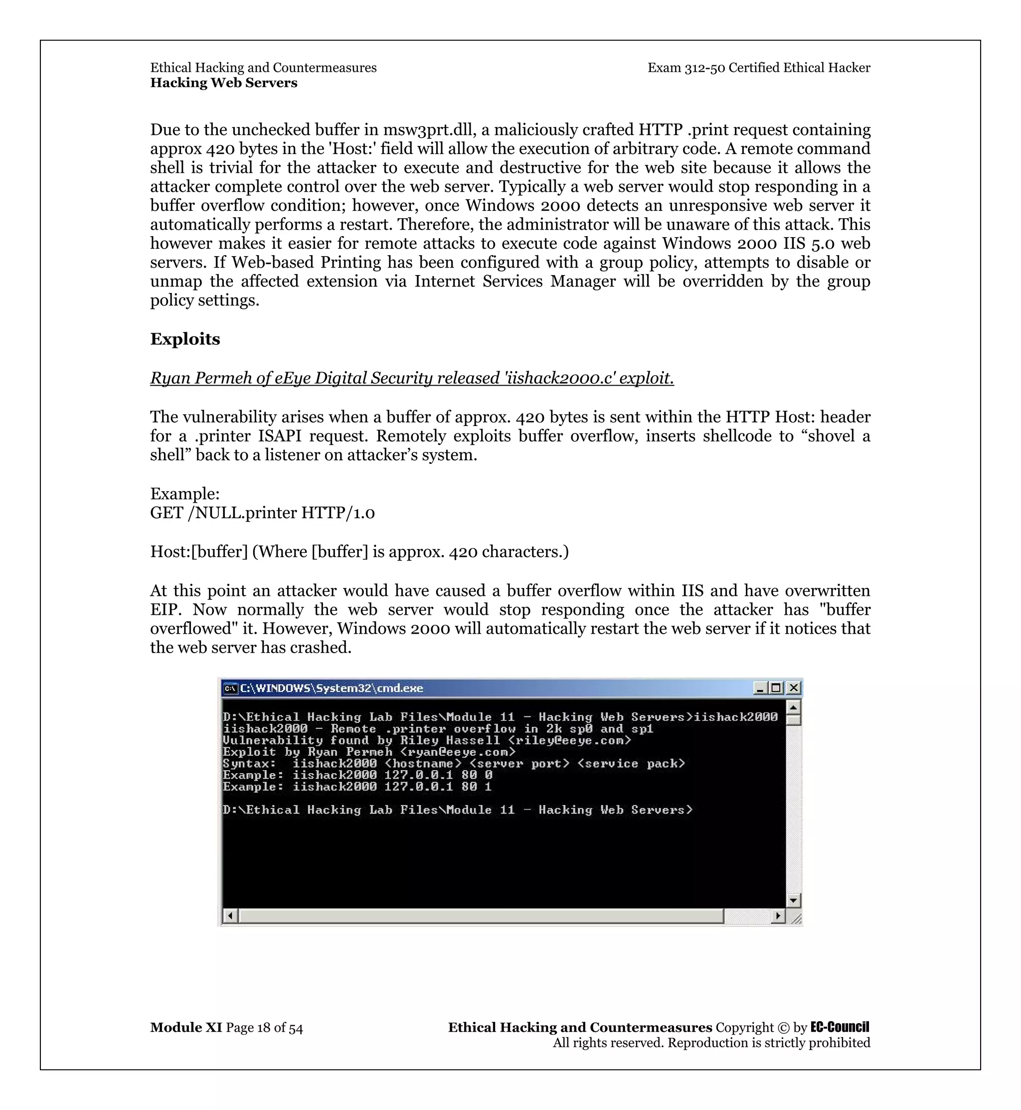 Ethical Hacking and Countermeasures Exam 312-50 Certified Ethical Hacker
Hacking Web Servers
Module XI Page 18 of 54 Ethical Hacking and Countermeasures Copyright © by EC-Council
All rights reserved. Reproduction is strictly prohibited
Due to the unchecked buffer in msw3prt.dll, a maliciously crafted HTTP .print request containing
approx 420 bytes in the 'Host:' field will allow the execution of arbitrary code. A remote command
shell is trivial for the attacker to execute and destructive for the web site because it allows the
attacker complete control over the web server. Typically a web server would stop responding in a
buffer overflow condition; however, once Windows 2000 detects an unresponsive web server it
automatically performs a restart. Therefore, the administrator will be unaware of this attack. This
however makes it easier for remote attacks to execute code against Windows 2000 IIS 5.0 web
servers. If Web-based Printing has been configured with a group policy, attempts to disable or
unmap the affected extension via Internet Services Manager will be overridden by the group
policy settings.
Exploits
Ryan Permeh of eEye Digital Security released 'iishack2000.c' exploit.
The vulnerability arises when a buffer of approx. 420 bytes is sent within the HTTP Host: header
for a .printer ISAPI request. Remotely exploits buffer overflow, inserts shellcode to “shovel a
shell” back to a listener on attacker’s system.
Example:
GET /NULL.printer HTTP/1.0
Host:[buffer] (Where [buffer] is approx. 420 characters.)
At this point an attacker would have caused a buffer overflow within IIS and have overwritten
EIP. Now normally the web server would stop responding once the attacker has "buffer
overflowed" it. However, Windows 2000 will automatically restart the web server if it notices that
the web server has crashed.
 
