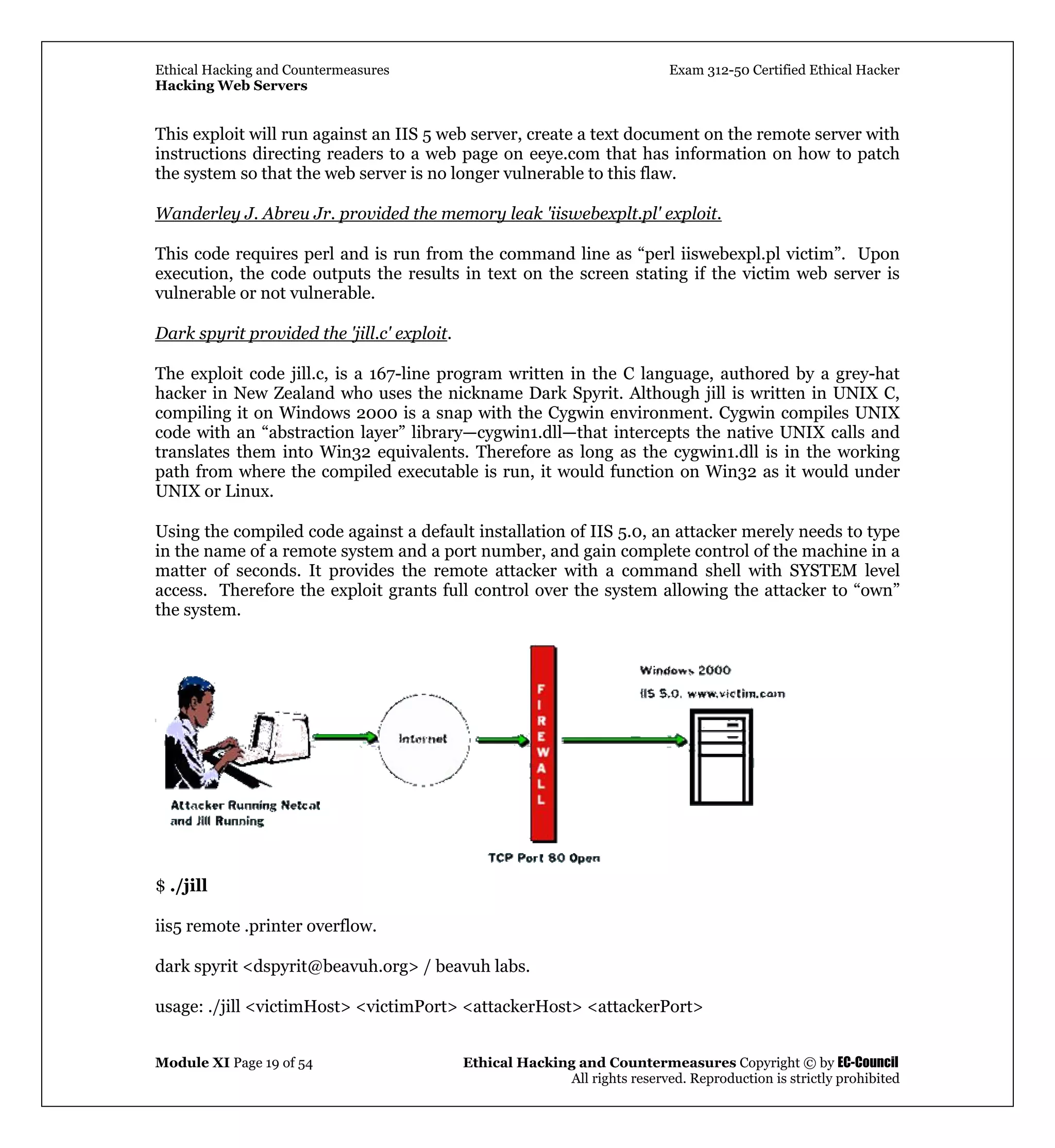 Ethical Hacking and Countermeasures Exam 312-50 Certified Ethical Hacker
Hacking Web Servers
Module XI Page 19 of 54 Ethical Hacking and Countermeasures Copyright © by EC-Council
All rights reserved. Reproduction is strictly prohibited
This exploit will run against an IIS 5 web server, create a text document on the remote server with
instructions directing readers to a web page on eeye.com that has information on how to patch
the system so that the web server is no longer vulnerable to this flaw.
Wanderley J. Abreu Jr. provided the memory leak 'iiswebexplt.pl' exploit.
This code requires perl and is run from the command line as “perl iiswebexpl.pl victim”. Upon
execution, the code outputs the results in text on the screen stating if the victim web server is
vulnerable or not vulnerable.
Dark spyrit provided the 'jill.c' exploit.
The exploit code jill.c, is a 167-line program written in the C language, authored by a grey-hat
hacker in New Zealand who uses the nickname Dark Spyrit. Although jill is written in UNIX C,
compiling it on Windows 2000 is a snap with the Cygwin environment. Cygwin compiles UNIX
code with an “abstraction layer” library—cygwin1.dll—that intercepts the native UNIX calls and
translates them into Win32 equivalents. Therefore as long as the cygwin1.dll is in the working
path from where the compiled executable is run, it would function on Win32 as it would under
UNIX or Linux.
Using the compiled code against a default installation of IIS 5.0, an attacker merely needs to type
in the name of a remote system and a port number, and gain complete control of the machine in a
matter of seconds. It provides the remote attacker with a command shell with SYSTEM level
access. Therefore the exploit grants full control over the system allowing the attacker to “own”
the system.
$ ./jill
iis5 remote .printer overflow.
dark spyrit <dspyrit@beavuh.org> / beavuh labs.
usage: ./jill <victimHost> <victimPort> <attackerHost> <attackerPort>
 