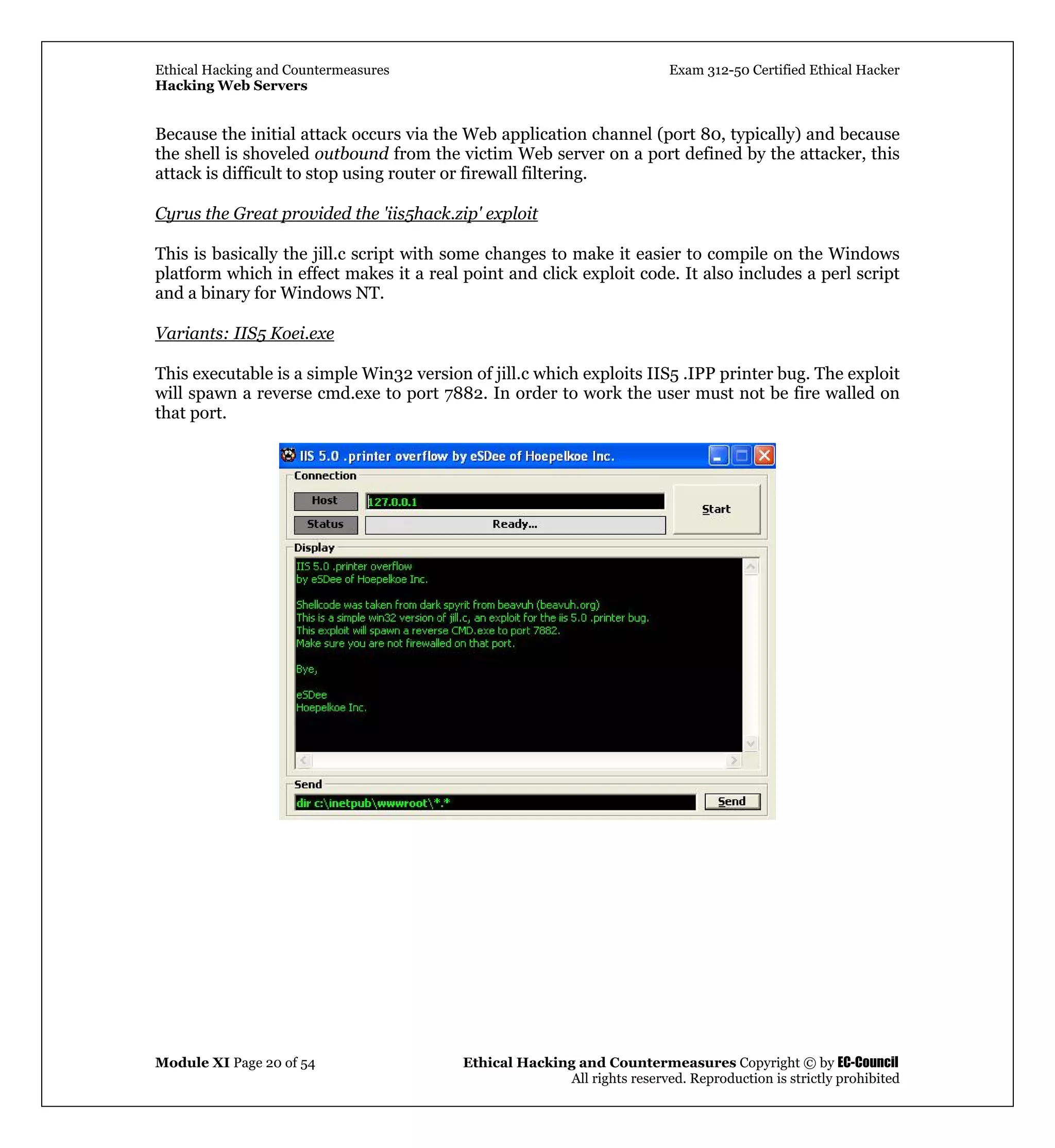 Ethical Hacking and Countermeasures Exam 312-50 Certified Ethical Hacker
Hacking Web Servers
Module XI Page 20 of 54 Ethical Hacking and Countermeasures Copyright © by EC-Council
All rights reserved. Reproduction is strictly prohibited
Because the initial attack occurs via the Web application channel (port 80, typically) and because
the shell is shoveled outbound from the victim Web server on a port defined by the attacker, this
attack is difficult to stop using router or firewall filtering.
Cyrus the Great provided the 'iis5hack.zip' exploit
This is basically the jill.c script with some changes to make it easier to compile on the Windows
platform which in effect makes it a real point and click exploit code. It also includes a perl script
and a binary for Windows NT.
Variants: IIS5 Koei.exe
This executable is a simple Win32 version of jill.c which exploits IIS5 .IPP printer bug. The exploit
will spawn a reverse cmd.exe to port 7882. In order to work the user must not be fire walled on
that port.
 