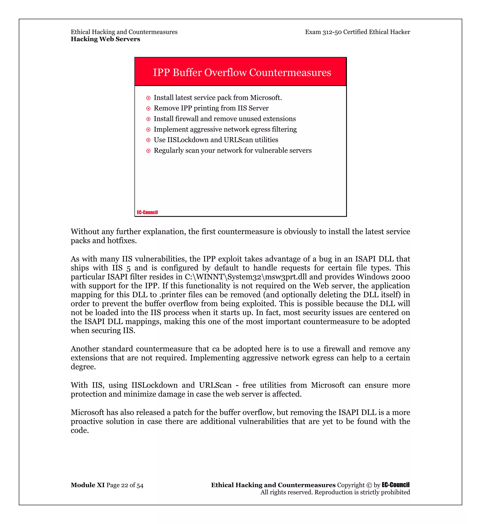 Ethical Hacking and Countermeasures Exam 312-50 Certified Ethical Hacker
Hacking Web Servers
Module XI Page 22 of 54 Ethical Hacking and Countermeasures Copyright © by EC-Council
All rights reserved. Reproduction is strictly prohibited
EC-Council
IPP Buffer Overflow Countermeasures
Install latest service pack from Microsoft.
Remove IPP printing from IIS Server
Install firewall and remove unused extensions
Implement aggressive network egress filtering
Use IISLockdown and URLScan utilities
Regularly scan your network for vulnerable servers
Without any further explanation, the first countermeasure is obviously to install the latest service
packs and hotfixes.
As with many IIS vulnerabilities, the IPP exploit takes advantage of a bug in an ISAPI DLL that
ships with IIS 5 and is configured by default to handle requests for certain file types. This
particular ISAPI filter resides in C:WINNTSystem32msw3prt.dll and provides Windows 2000
with support for the IPP. If this functionality is not required on the Web server, the application
mapping for this DLL to .printer files can be removed (and optionally deleting the DLL itself) in
order to prevent the buffer overflow from being exploited. This is possible because the DLL will
not be loaded into the IIS process when it starts up. In fact, most security issues are centered on
the ISAPI DLL mappings, making this one of the most important countermeasure to be adopted
when securing IIS.
Another standard countermeasure that ca be adopted here is to use a firewall and remove any
extensions that are not required. Implementing aggressive network egress can help to a certain
degree.
With IIS, using IISLockdown and URLScan - free utilities from Microsoft can ensure more
protection and minimize damage in case the web server is affected.
Microsoft has also released a patch for the buffer overflow, but removing the ISAPI DLL is a more
proactive solution in case there are additional vulnerabilities that are yet to be found with the
code.
 