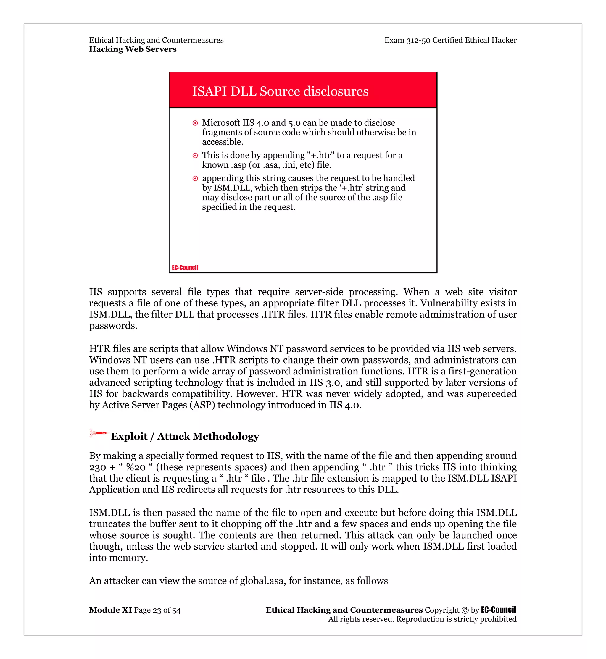 Ethical Hacking and Countermeasures Exam 312-50 Certified Ethical Hacker
Hacking Web Servers
Module XI Page 23 of 54 Ethical Hacking and Countermeasures Copyright © by EC-Council
All rights reserved. Reproduction is strictly prohibited
EC-Council
ISAPI DLL Source disclosures
Microsoft IIS 4.0 and 5.0 can be made to disclose
fragments of source code which should otherwise be in
accessible.
This is done by appending "+.htr" to a request for a
known .asp (or .asa, .ini, etc) file.
appending this string causes the request to be handled
by ISM.DLL, which then strips the ‘+.htr’ string and
may disclose part or all of the source of the .asp file
specified in the request.
IIS supports several file types that require server-side processing. When a web site visitor
requests a file of one of these types, an appropriate filter DLL processes it. Vulnerability exists in
ISM.DLL, the filter DLL that processes .HTR files. HTR files enable remote administration of user
passwords.
HTR files are scripts that allow Windows NT password services to be provided via IIS web servers.
Windows NT users can use .HTR scripts to change their own passwords, and administrators can
use them to perform a wide array of password administration functions. HTR is a first-generation
advanced scripting technology that is included in IIS 3.0, and still supported by later versions of
IIS for backwards compatibility. However, HTR was never widely adopted, and was superceded
by Active Server Pages (ASP) technology introduced in IIS 4.0.
Exploit / Attack Methodology
By making a specially formed request to IIS, with the name of the file and then appending around
230 + “ %20 “ (these represents spaces) and then appending “ .htr ” this tricks IIS into thinking
that the client is requesting a “ .htr “ file . The .htr file extension is mapped to the ISM.DLL ISAPI
Application and IIS redirects all requests for .htr resources to this DLL.
ISM.DLL is then passed the name of the file to open and execute but before doing this ISM.DLL
truncates the buffer sent to it chopping off the .htr and a few spaces and ends up opening the file
whose source is sought. The contents are then returned. This attack can only be launched once
though, unless the web service started and stopped. It will only work when ISM.DLL first loaded
into memory.
An attacker can view the source of global.asa, for instance, as follows
 