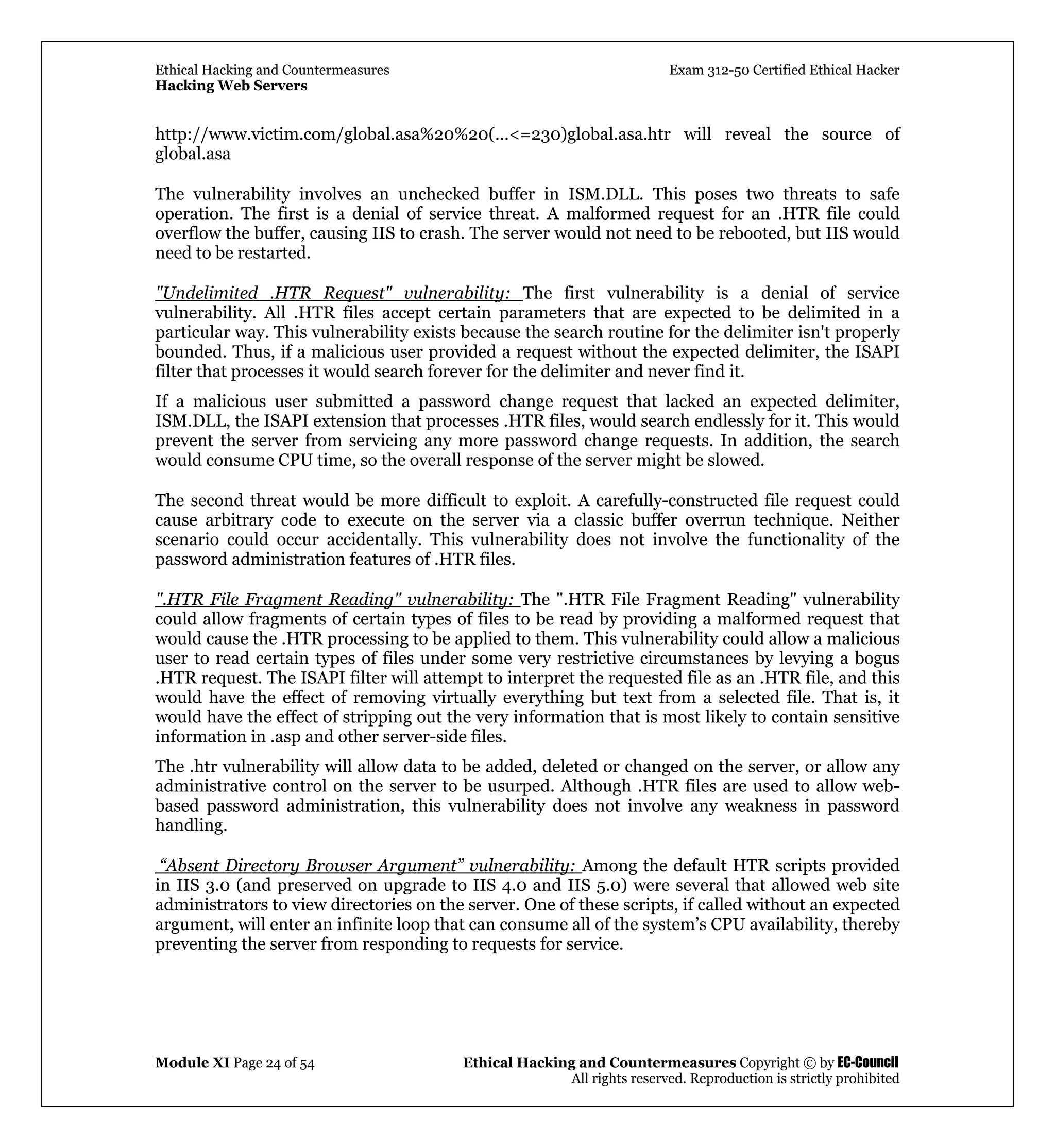 Ethical Hacking and Countermeasures Exam 312-50 Certified Ethical Hacker
Hacking Web Servers
Module XI Page 24 of 54 Ethical Hacking and Countermeasures Copyright © by EC-Council
All rights reserved. Reproduction is strictly prohibited
http://www.victim.com/global.asa%20%20(...<=230)global.asa.htr will reveal the source of
global.asa
The vulnerability involves an unchecked buffer in ISM.DLL. This poses two threats to safe
operation. The first is a denial of service threat. A malformed request for an .HTR file could
overflow the buffer, causing IIS to crash. The server would not need to be rebooted, but IIS would
need to be restarted.
"Undelimited .HTR Request" vulnerability: The first vulnerability is a denial of service
vulnerability. All .HTR files accept certain parameters that are expected to be delimited in a
particular way. This vulnerability exists because the search routine for the delimiter isn't properly
bounded. Thus, if a malicious user provided a request without the expected delimiter, the ISAPI
filter that processes it would search forever for the delimiter and never find it.
If a malicious user submitted a password change request that lacked an expected delimiter,
ISM.DLL, the ISAPI extension that processes .HTR files, would search endlessly for it. This would
prevent the server from servicing any more password change requests. In addition, the search
would consume CPU time, so the overall response of the server might be slowed.
The second threat would be more difficult to exploit. A carefully-constructed file request could
cause arbitrary code to execute on the server via a classic buffer overrun technique. Neither
scenario could occur accidentally. This vulnerability does not involve the functionality of the
password administration features of .HTR files.
".HTR File Fragment Reading" vulnerability: The ".HTR File Fragment Reading" vulnerability
could allow fragments of certain types of files to be read by providing a malformed request that
would cause the .HTR processing to be applied to them. This vulnerability could allow a malicious
user to read certain types of files under some very restrictive circumstances by levying a bogus
.HTR request. The ISAPI filter will attempt to interpret the requested file as an .HTR file, and this
would have the effect of removing virtually everything but text from a selected file. That is, it
would have the effect of stripping out the very information that is most likely to contain sensitive
information in .asp and other server-side files.
The .htr vulnerability will allow data to be added, deleted or changed on the server, or allow any
administrative control on the server to be usurped. Although .HTR files are used to allow web-
based password administration, this vulnerability does not involve any weakness in password
handling.
“Absent Directory Browser Argument” vulnerability: Among the default HTR scripts provided
in IIS 3.0 (and preserved on upgrade to IIS 4.0 and IIS 5.0) were several that allowed web site
administrators to view directories on the server. One of these scripts, if called without an expected
argument, will enter an infinite loop that can consume all of the system’s CPU availability, thereby
preventing the server from responding to requests for service.
 