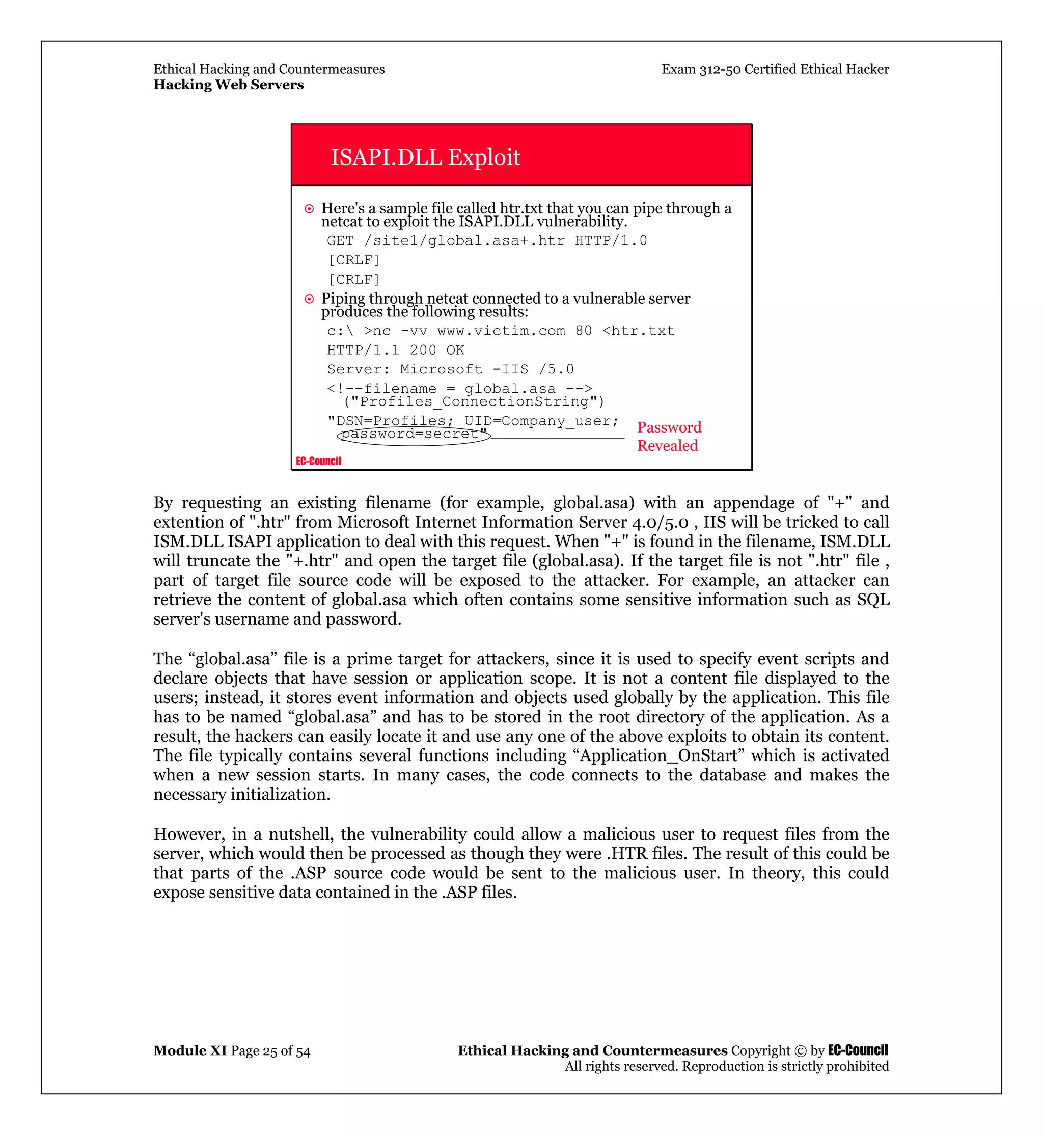 Ethical Hacking and Countermeasures Exam 312-50 Certified Ethical Hacker
Hacking Web Servers
Module XI Page 25 of 54 Ethical Hacking and Countermeasures Copyright © by EC-Council
All rights reserved. Reproduction is strictly prohibited
EC-Council
ISAPI.DLL Exploit
Here's a sample file called htr.txt that you can pipe through a
netcat to exploit the ISAPI.DLL vulnerability.
GET /site1/global.asa+.htr HTTP/1.0
[CRLF]
[CRLF]
Piping through netcat connected to a vulnerable server
produces the following results:
c: >nc -vv www.victim.com 80 <htr.txt
HTTP/1.1 200 OK
Server: Microsoft -IIS /5.0
<!--filename = global.asa -->
("Profiles_ConnectionString")
"DSN=Profiles; UID=Company_user;
password=secret" Password
Revealed
By requesting an existing filename (for example, global.asa) with an appendage of "+" and
extention of ".htr" from Microsoft Internet Information Server 4.0/5.0 , IIS will be tricked to call
ISM.DLL ISAPI application to deal with this request. When "+" is found in the filename, ISM.DLL
will truncate the "+.htr" and open the target file (global.asa). If the target file is not ".htr" file ,
part of target file source code will be exposed to the attacker. For example, an attacker can
retrieve the content of global.asa which often contains some sensitive information such as SQL
server's username and password.
The “global.asa” file is a prime target for attackers, since it is used to specify event scripts and
declare objects that have session or application scope. It is not a content file displayed to the
users; instead, it stores event information and objects used globally by the application. This file
has to be named “global.asa” and has to be stored in the root directory of the application. As a
result, the hackers can easily locate it and use any one of the above exploits to obtain its content.
The file typically contains several functions including “Application_OnStart” which is activated
when a new session starts. In many cases, the code connects to the database and makes the
necessary initialization.
However, in a nutshell, the vulnerability could allow a malicious user to request files from the
server, which would then be processed as though they were .HTR files. The result of this could be
that parts of the .ASP source code would be sent to the malicious user. In theory, this could
expose sensitive data contained in the .ASP files.
 