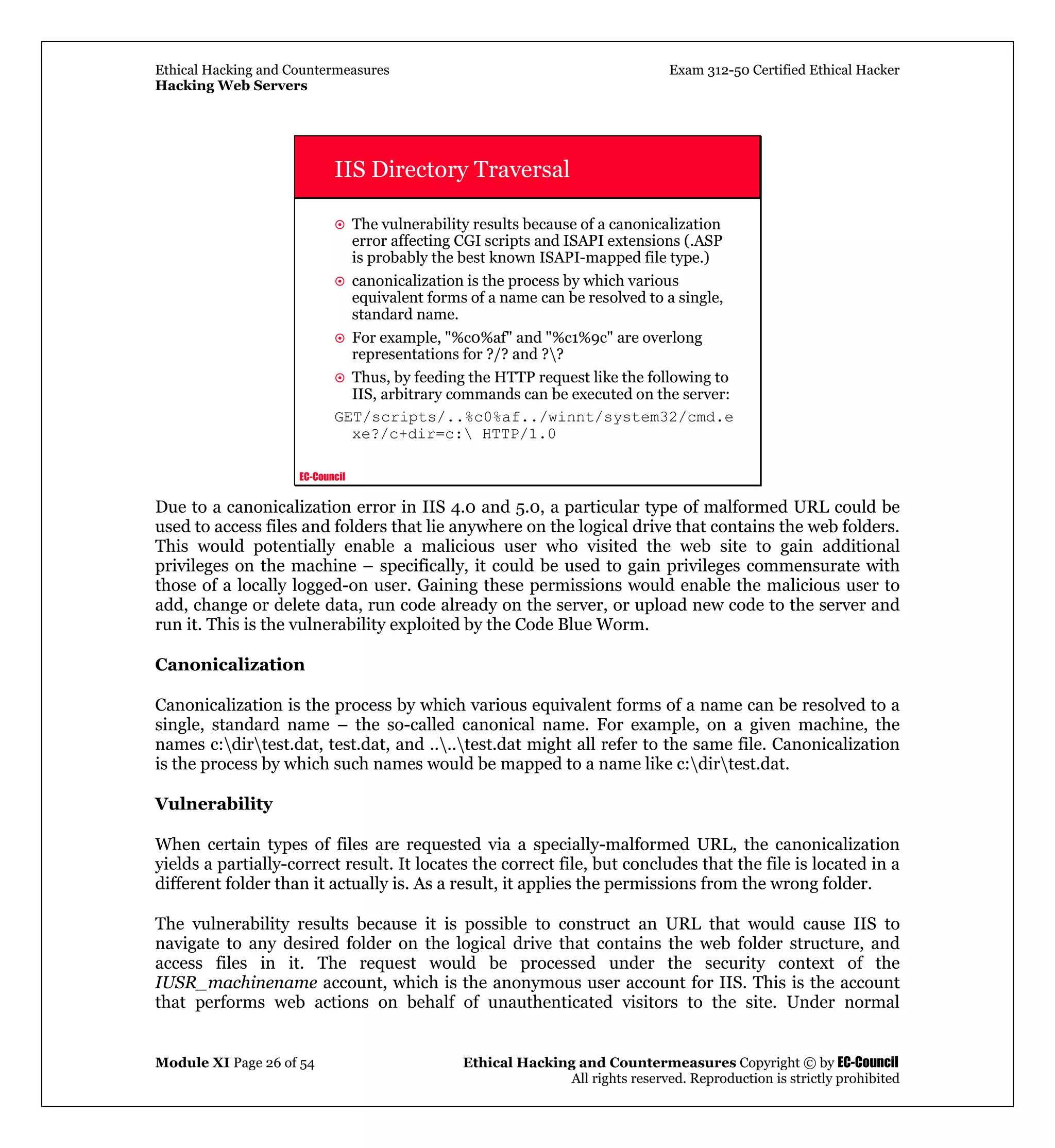Ethical Hacking and Countermeasures Exam 312-50 Certified Ethical Hacker
Hacking Web Servers
Module XI Page 26 of 54 Ethical Hacking and Countermeasures Copyright © by EC-Council
All rights reserved. Reproduction is strictly prohibited
EC-Council
IIS Directory Traversal
The vulnerability results because of a canonicalization
error affecting CGI scripts and ISAPI extensions (.ASP
is probably the best known ISAPI-mapped file type.)
canonicalization is the process by which various
equivalent forms of a name can be resolved to a single,
standard name.
For example, "%c0%af" and "%c1%9c" are overlong
representations for ?/? and ??
Thus, by feeding the HTTP request like the following to
IIS, arbitrary commands can be executed on the server:
GET/scripts/..%c0%af../winnt/system32/cmd.e
xe?/c+dir=c: HTTP/1.0
Due to a canonicalization error in IIS 4.0 and 5.0, a particular type of malformed URL could be
used to access files and folders that lie anywhere on the logical drive that contains the web folders.
This would potentially enable a malicious user who visited the web site to gain additional
privileges on the machine – specifically, it could be used to gain privileges commensurate with
those of a locally logged-on user. Gaining these permissions would enable the malicious user to
add, change or delete data, run code already on the server, or upload new code to the server and
run it. This is the vulnerability exploited by the Code Blue Worm.
Canonicalization
Canonicalization is the process by which various equivalent forms of a name can be resolved to a
single, standard name – the so-called canonical name. For example, on a given machine, the
names c:dirtest.dat, test.dat, and ....test.dat might all refer to the same file. Canonicalization
is the process by which such names would be mapped to a name like c:dirtest.dat.
Vulnerability
When certain types of files are requested via a specially-malformed URL, the canonicalization
yields a partially-correct result. It locates the correct file, but concludes that the file is located in a
different folder than it actually is. As a result, it applies the permissions from the wrong folder.
The vulnerability results because it is possible to construct an URL that would cause IIS to
navigate to any desired folder on the logical drive that contains the web folder structure, and
access files in it. The request would be processed under the security context of the
IUSR_machinename account, which is the anonymous user account for IIS. This is the account
that performs web actions on behalf of unauthenticated visitors to the site. Under normal
 