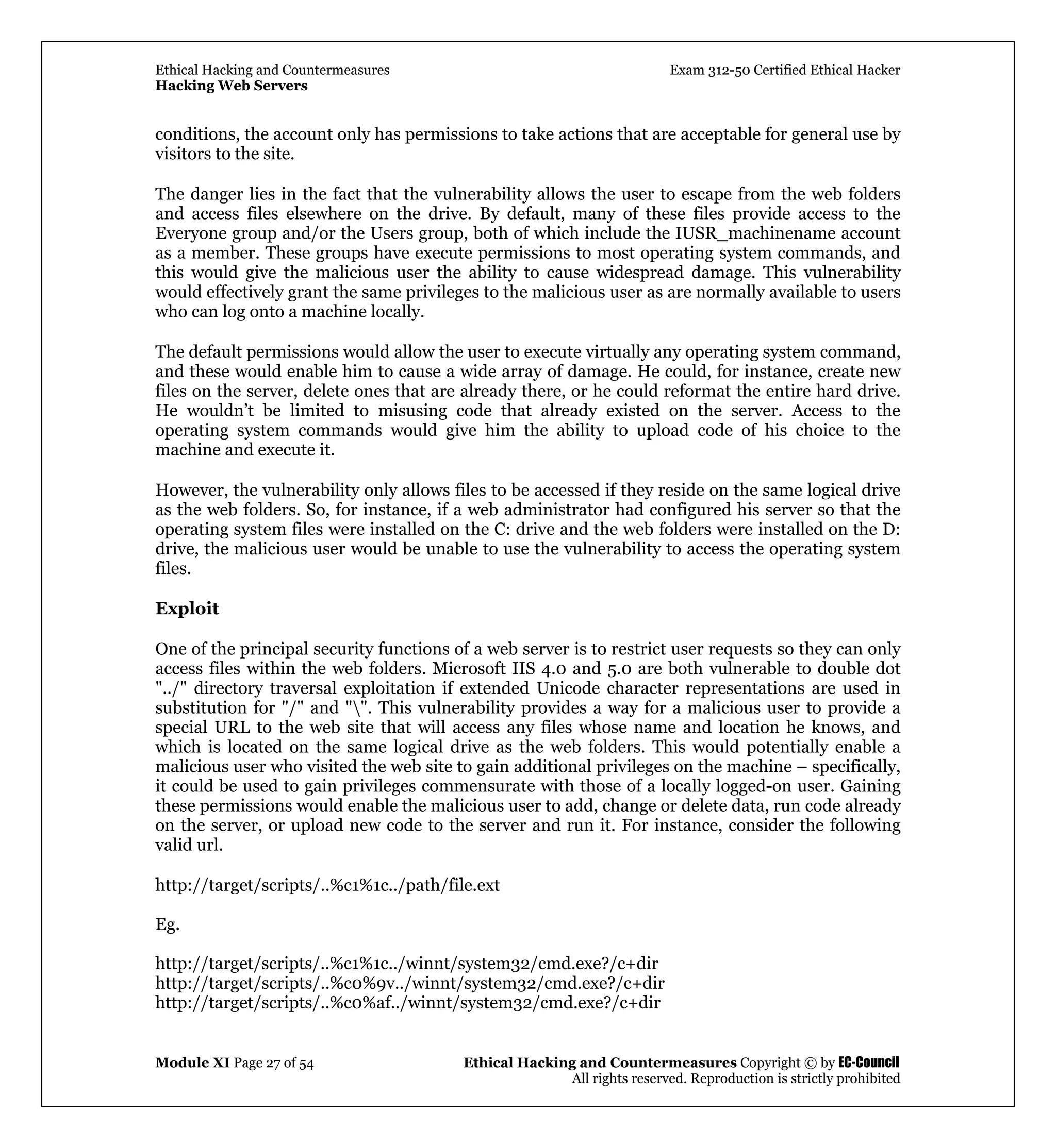 Ethical Hacking and Countermeasures Exam 312-50 Certified Ethical Hacker
Hacking Web Servers
Module XI Page 27 of 54 Ethical Hacking and Countermeasures Copyright © by EC-Council
All rights reserved. Reproduction is strictly prohibited
conditions, the account only has permissions to take actions that are acceptable for general use by
visitors to the site.
The danger lies in the fact that the vulnerability allows the user to escape from the web folders
and access files elsewhere on the drive. By default, many of these files provide access to the
Everyone group and/or the Users group, both of which include the IUSR_machinename account
as a member. These groups have execute permissions to most operating system commands, and
this would give the malicious user the ability to cause widespread damage. This vulnerability
would effectively grant the same privileges to the malicious user as are normally available to users
who can log onto a machine locally.
The default permissions would allow the user to execute virtually any operating system command,
and these would enable him to cause a wide array of damage. He could, for instance, create new
files on the server, delete ones that are already there, or he could reformat the entire hard drive.
He wouldn’t be limited to misusing code that already existed on the server. Access to the
operating system commands would give him the ability to upload code of his choice to the
machine and execute it.
However, the vulnerability only allows files to be accessed if they reside on the same logical drive
as the web folders. So, for instance, if a web administrator had configured his server so that the
operating system files were installed on the C: drive and the web folders were installed on the D:
drive, the malicious user would be unable to use the vulnerability to access the operating system
files.
Exploit
One of the principal security functions of a web server is to restrict user requests so they can only
access files within the web folders. Microsoft IIS 4.0 and 5.0 are both vulnerable to double dot
"../" directory traversal exploitation if extended Unicode character representations are used in
substitution for "/" and "". This vulnerability provides a way for a malicious user to provide a
special URL to the web site that will access any files whose name and location he knows, and
which is located on the same logical drive as the web folders. This would potentially enable a
malicious user who visited the web site to gain additional privileges on the machine – specifically,
it could be used to gain privileges commensurate with those of a locally logged-on user. Gaining
these permissions would enable the malicious user to add, change or delete data, run code already
on the server, or upload new code to the server and run it. For instance, consider the following
valid url.
http://target/scripts/..%c1%1c../path/file.ext
Eg.
http://target/scripts/..%c1%1c../winnt/system32/cmd.exe?/c+dir
http://target/scripts/..%c0%9v../winnt/system32/cmd.exe?/c+dir
http://target/scripts/..%c0%af../winnt/system32/cmd.exe?/c+dir
 