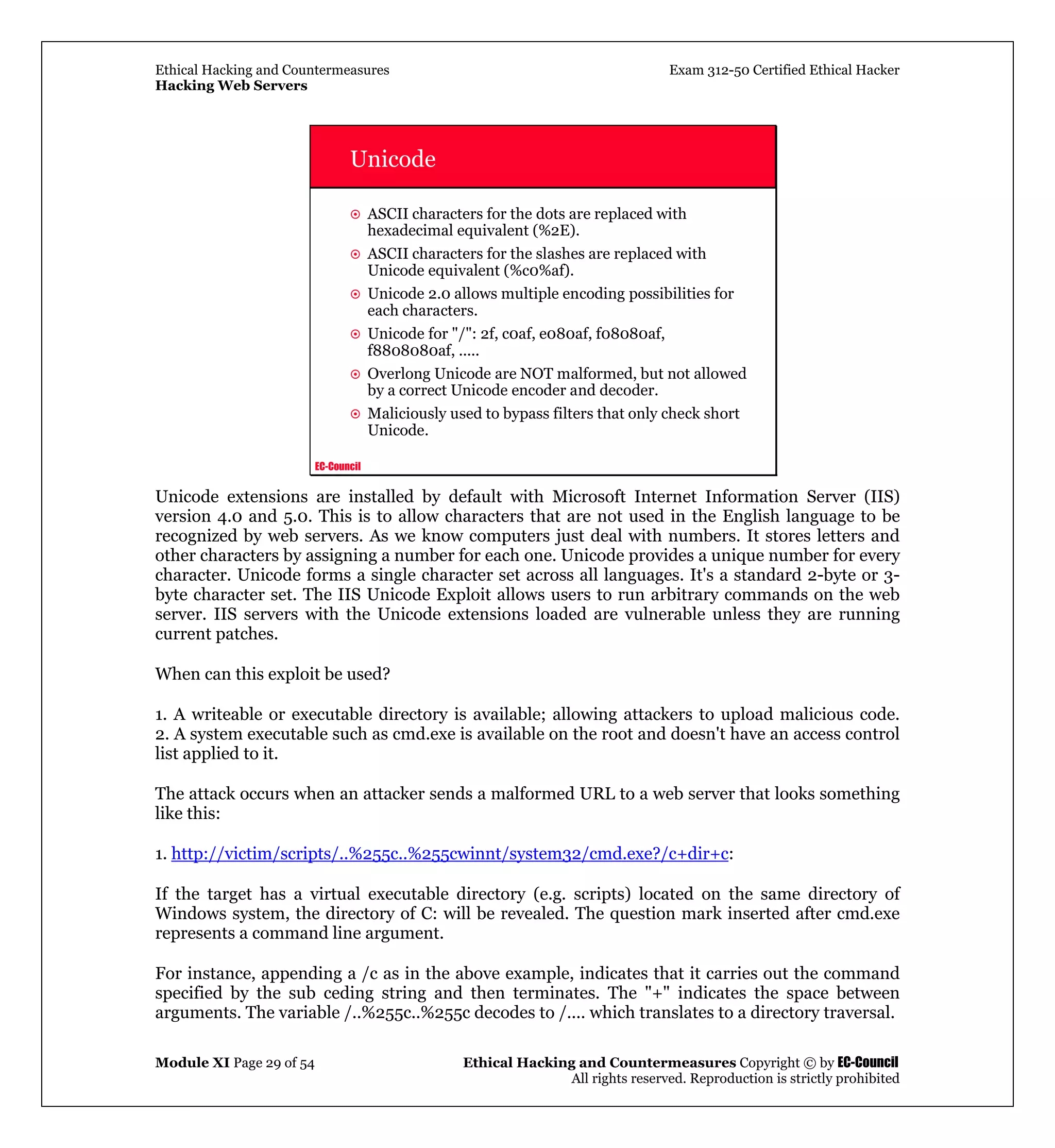 Ethical Hacking and Countermeasures Exam 312-50 Certified Ethical Hacker
Hacking Web Servers
Module XI Page 29 of 54 Ethical Hacking and Countermeasures Copyright © by EC-Council
All rights reserved. Reproduction is strictly prohibited
EC-Council
Unicode
ASCII characters for the dots are replaced with
hexadecimal equivalent (%2E).
ASCII characters for the slashes are replaced with
Unicode equivalent (%c0%af).
Unicode 2.0 allows multiple encoding possibilities for
each characters.
Unicode for "/": 2f, c0af, e080af, f08080af,
f8808080af, .....
Overlong Unicode are NOT malformed, but not allowed
by a correct Unicode encoder and decoder.
Maliciously used to bypass filters that only check short
Unicode.
Unicode extensions are installed by default with Microsoft Internet Information Server (IIS)
version 4.0 and 5.0. This is to allow characters that are not used in the English language to be
recognized by web servers. As we know computers just deal with numbers. It stores letters and
other characters by assigning a number for each one. Unicode provides a unique number for every
character. Unicode forms a single character set across all languages. It's a standard 2-byte or 3-
byte character set. The IIS Unicode Exploit allows users to run arbitrary commands on the web
server. IIS servers with the Unicode extensions loaded are vulnerable unless they are running
current patches.
When can this exploit be used?
1. A writeable or executable directory is available; allowing attackers to upload malicious code.
2. A system executable such as cmd.exe is available on the root and doesn't have an access control
list applied to it.
The attack occurs when an attacker sends a malformed URL to a web server that looks something
like this:
1. http://victim/scripts/..%255c..%255cwinnt/system32/cmd.exe?/c+dir+c:
If the target has a virtual executable directory (e.g. scripts) located on the same directory of
Windows system, the directory of C: will be revealed. The question mark inserted after cmd.exe
represents a command line argument.
For instance, appending a /c as in the above example, indicates that it carries out the command
specified by the sub ceding string and then terminates. The "+" indicates the space between
arguments. The variable /..%255c..%255c decodes to /.... which translates to a directory traversal.
 