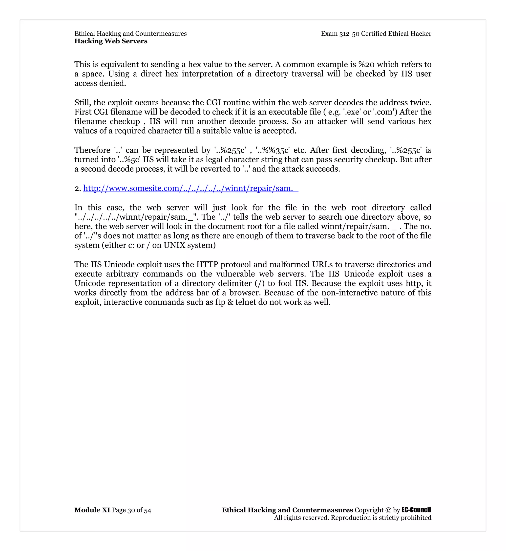 Ethical Hacking and Countermeasures Exam 312-50 Certified Ethical Hacker
Hacking Web Servers
Module XI Page 30 of 54 Ethical Hacking and Countermeasures Copyright © by EC-Council
All rights reserved. Reproduction is strictly prohibited
This is equivalent to sending a hex value to the server. A common example is %20 which refers to
a space. Using a direct hex interpretation of a directory traversal will be checked by IIS user
access denied.
Still, the exploit occurs because the CGI routine within the web server decodes the address twice.
First CGI filename will be decoded to check if it is an executable file ( e.g. '.exe' or '.com') After the
filename checkup , IIS will run another decode process. So an attacker will send various hex
values of a required character till a suitable value is accepted.
Therefore '..' can be represented by '..%255c' , '..%%35c' etc. After first decoding, '..%255c' is
turned into '..%5c' IIS will take it as legal character string that can pass security checkup. But after
a second decode process, it will be reverted to '..' and the attack succeeds.
2. http://www.somesite.com/../../../../../winnt/repair/sam._
In this case, the web server will just look for the file in the web root directory called
"../../../../../winnt/repair/sam._". The '../' tells the web server to search one directory above, so
here, the web server will look in the document root for a file called winnt/repair/sam. _ . The no.
of '../''s does not matter as long as there are enough of them to traverse back to the root of the file
system (either c: or / on UNIX system)
The IIS Unicode exploit uses the HTTP protocol and malformed URLs to traverse directories and
execute arbitrary commands on the vulnerable web servers. The IIS Unicode exploit uses a
Unicode representation of a directory delimiter (/) to fool IIS. Because the exploit uses http, it
works directly from the address bar of a browser. Because of the non-interactive nature of this
exploit, interactive commands such as ftp & telnet do not work as well.
 