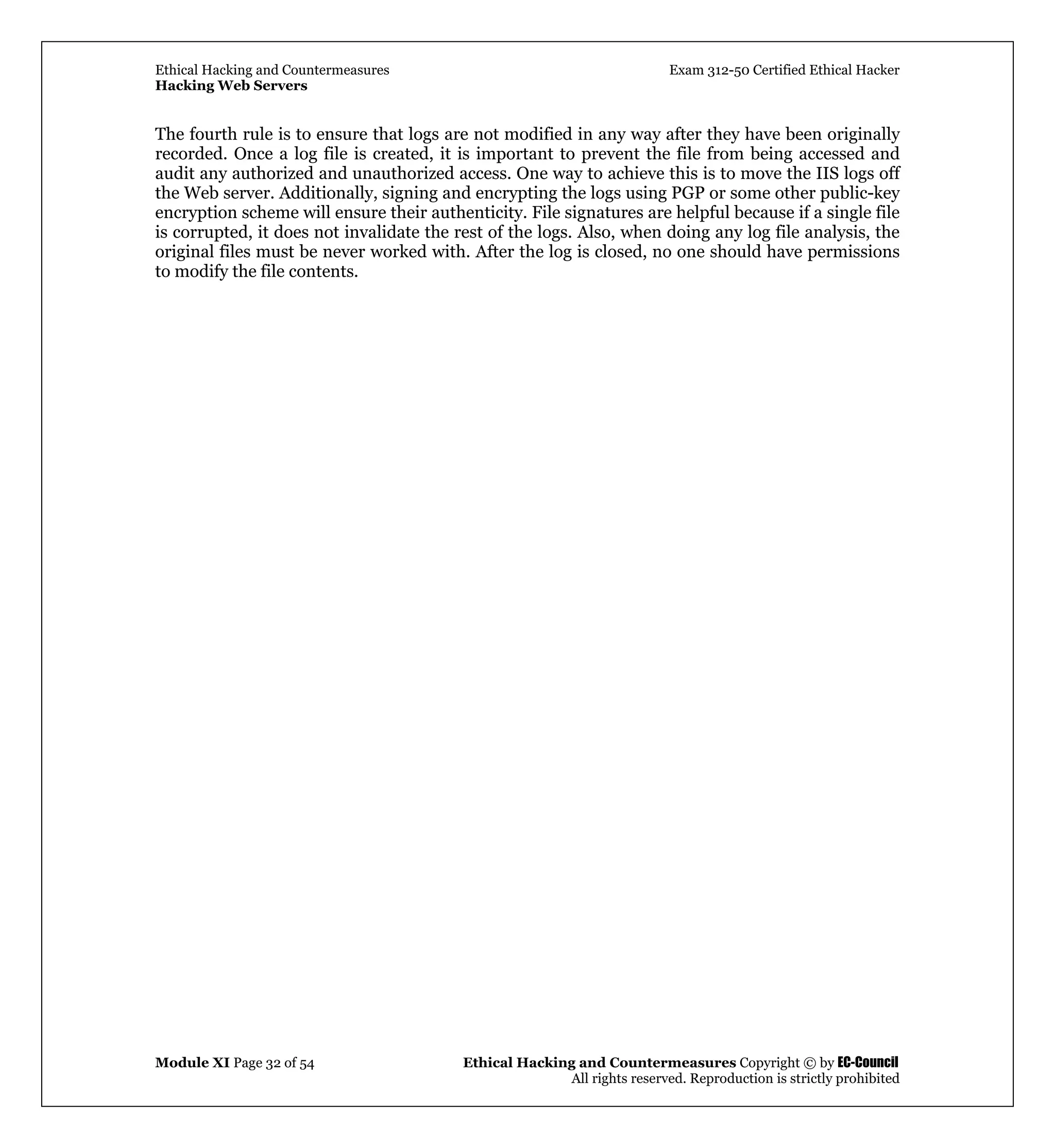 Ethical Hacking and Countermeasures Exam 312-50 Certified Ethical Hacker
Hacking Web Servers
Module XI Page 32 of 54 Ethical Hacking and Countermeasures Copyright © by EC-Council
All rights reserved. Reproduction is strictly prohibited
The fourth rule is to ensure that logs are not modified in any way after they have been originally
recorded. Once a log file is created, it is important to prevent the file from being accessed and
audit any authorized and unauthorized access. One way to achieve this is to move the IIS logs off
the Web server. Additionally, signing and encrypting the logs using PGP or some other public-key
encryption scheme will ensure their authenticity. File signatures are helpful because if a single file
is corrupted, it does not invalidate the rest of the logs. Also, when doing any log file analysis, the
original files must be never worked with. After the log is closed, no one should have permissions
to modify the file contents.
 