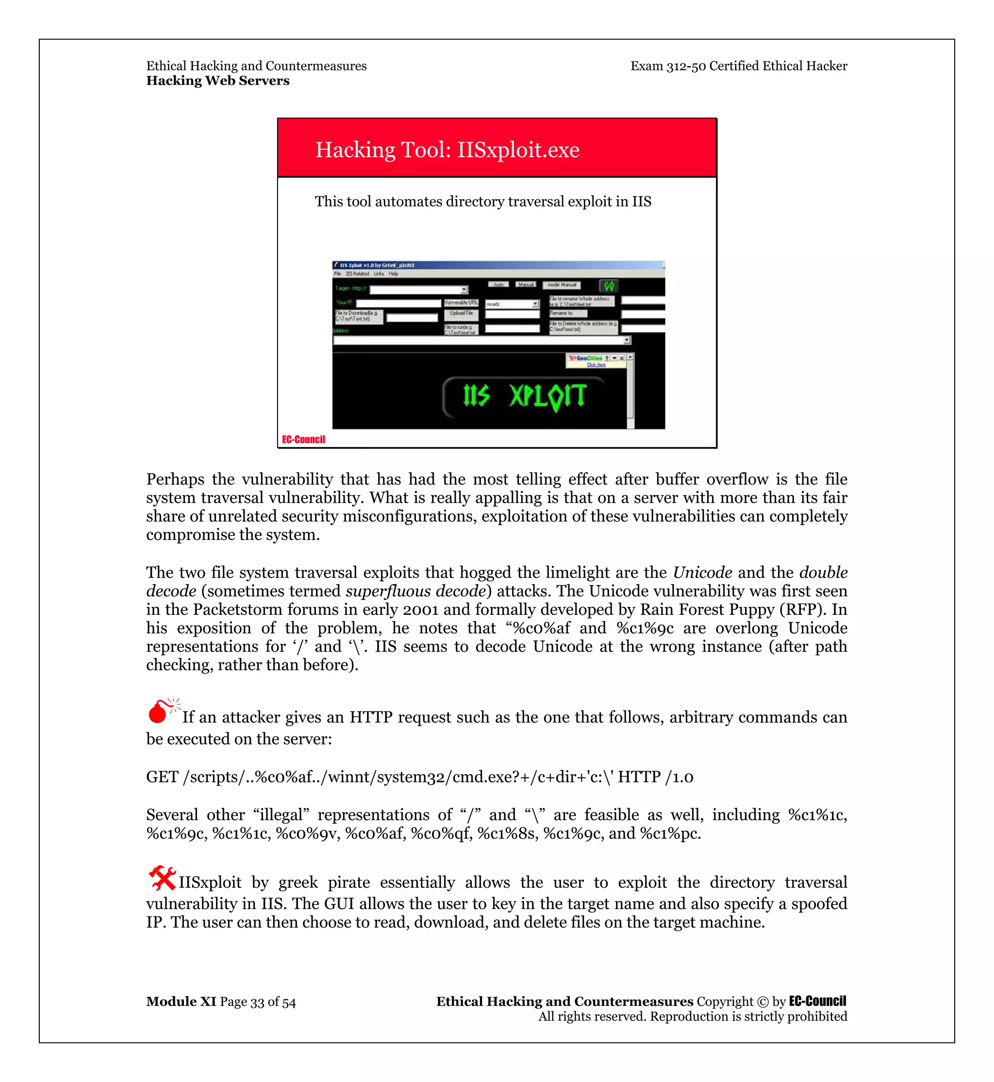 Ethical Hacking and Countermeasures Exam 312-50 Certified Ethical Hacker
Hacking Web Servers
Module XI Page 33 of 54 Ethical Hacking and Countermeasures Copyright © by EC-Council
All rights reserved. Reproduction is strictly prohibited
EC-Council
Hacking Tool: IISxploit.exe
This tool automates directory traversal exploit in IIS
Perhaps the vulnerability that has had the most telling effect after buffer overflow is the file
system traversal vulnerability. What is really appalling is that on a server with more than its fair
share of unrelated security misconfigurations, exploitation of these vulnerabilities can completely
compromise the system.
The two file system traversal exploits that hogged the limelight are the Unicode and the double
decode (sometimes termed superfluous decode) attacks. The Unicode vulnerability was first seen
in the Packetstorm forums in early 2001 and formally developed by Rain Forest Puppy (RFP). In
his exposition of the problem, he notes that “%c0%af and %c1%9c are overlong Unicode
representations for ‘/’ and ‘’. IIS seems to decode Unicode at the wrong instance (after path
checking, rather than before).
If an attacker gives an HTTP request such as the one that follows, arbitrary commands can
be executed on the server:
GET /scripts/..%c0%af../winnt/system32/cmd.exe?+/c+dir+'c:' HTTP /1.0
Several other “illegal” representations of “/” and “” are feasible as well, including %c1%1c,
%c1%9c, %c1%1c, %c0%9v, %c0%af, %c0%qf, %c1%8s, %c1%9c, and %c1%pc.
IISxploit by greek pirate essentially allows the user to exploit the directory traversal
vulnerability in IIS. The GUI allows the user to key in the target name and also specify a spoofed
IP. The user can then choose to read, download, and delete files on the target machine.
 