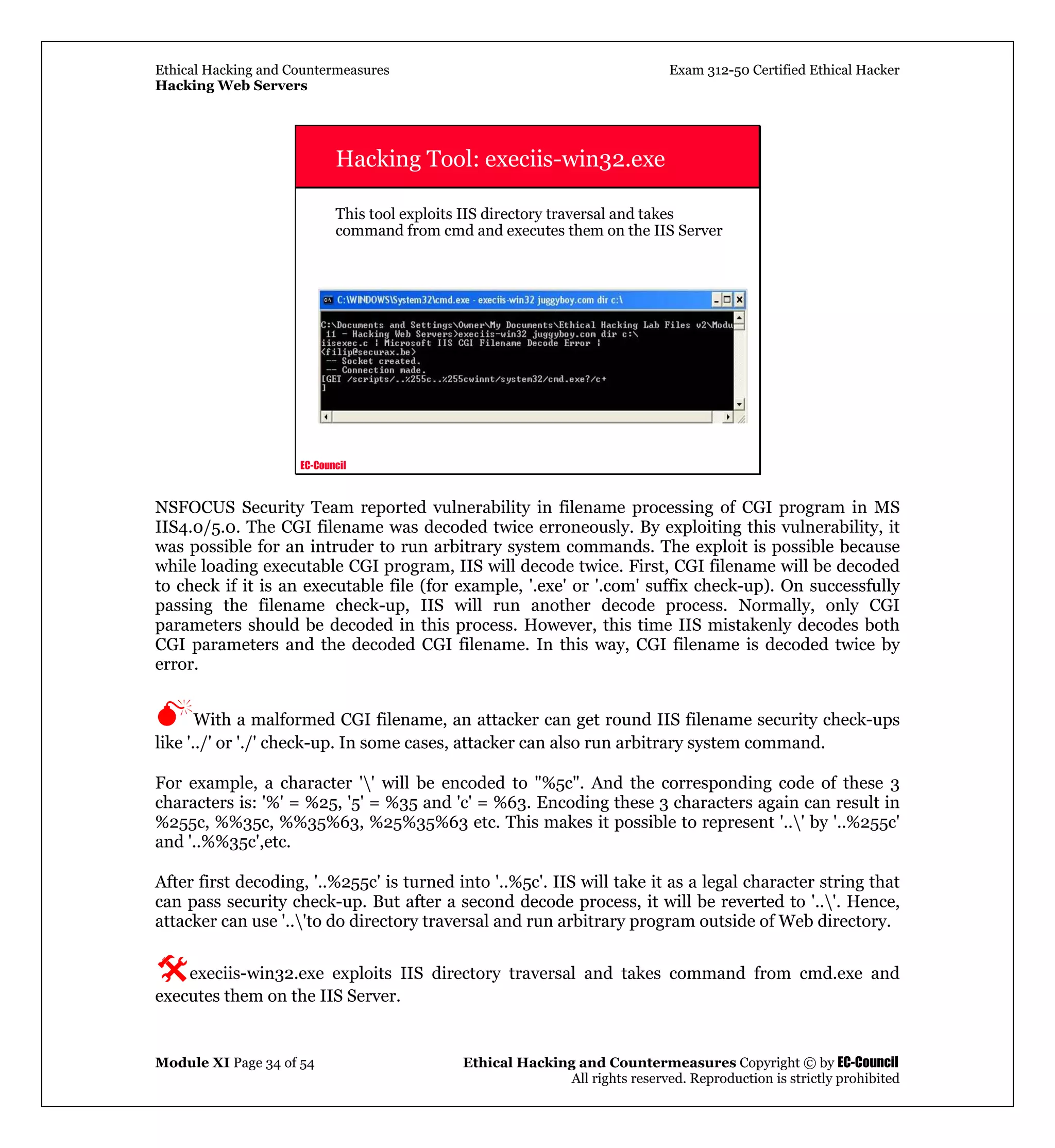 Ethical Hacking and Countermeasures Exam 312-50 Certified Ethical Hacker
Hacking Web Servers
Module XI Page 34 of 54 Ethical Hacking and Countermeasures Copyright © by EC-Council
All rights reserved. Reproduction is strictly prohibited
EC-Council
Hacking Tool: execiis-win32.exe
This tool exploits IIS directory traversal and takes
command from cmd and executes them on the IIS Server
NSFOCUS Security Team reported vulnerability in filename processing of CGI program in MS
IIS4.0/5.0. The CGI filename was decoded twice erroneously. By exploiting this vulnerability, it
was possible for an intruder to run arbitrary system commands. The exploit is possible because
while loading executable CGI program, IIS will decode twice. First, CGI filename will be decoded
to check if it is an executable file (for example, '.exe' or '.com' suffix check-up). On successfully
passing the filename check-up, IIS will run another decode process. Normally, only CGI
parameters should be decoded in this process. However, this time IIS mistakenly decodes both
CGI parameters and the decoded CGI filename. In this way, CGI filename is decoded twice by
error.
With a malformed CGI filename, an attacker can get round IIS filename security check-ups
like '../' or './' check-up. In some cases, attacker can also run arbitrary system command.
For example, a character '' will be encoded to "%5c". And the corresponding code of these 3
characters is: '%' = %25, '5' = %35 and 'c' = %63. Encoding these 3 characters again can result in
%255c, %%35c, %%35%63, %25%35%63 etc. This makes it possible to represent '..' by '..%255c'
and '..%%35c',etc.
After first decoding, '..%255c' is turned into '..%5c'. IIS will take it as a legal character string that
can pass security check-up. But after a second decode process, it will be reverted to '..'. Hence,
attacker can use '..'to do directory traversal and run arbitrary program outside of Web directory.
execiis-win32.exe exploits IIS directory traversal and takes command from cmd.exe and
executes them on the IIS Server.
 