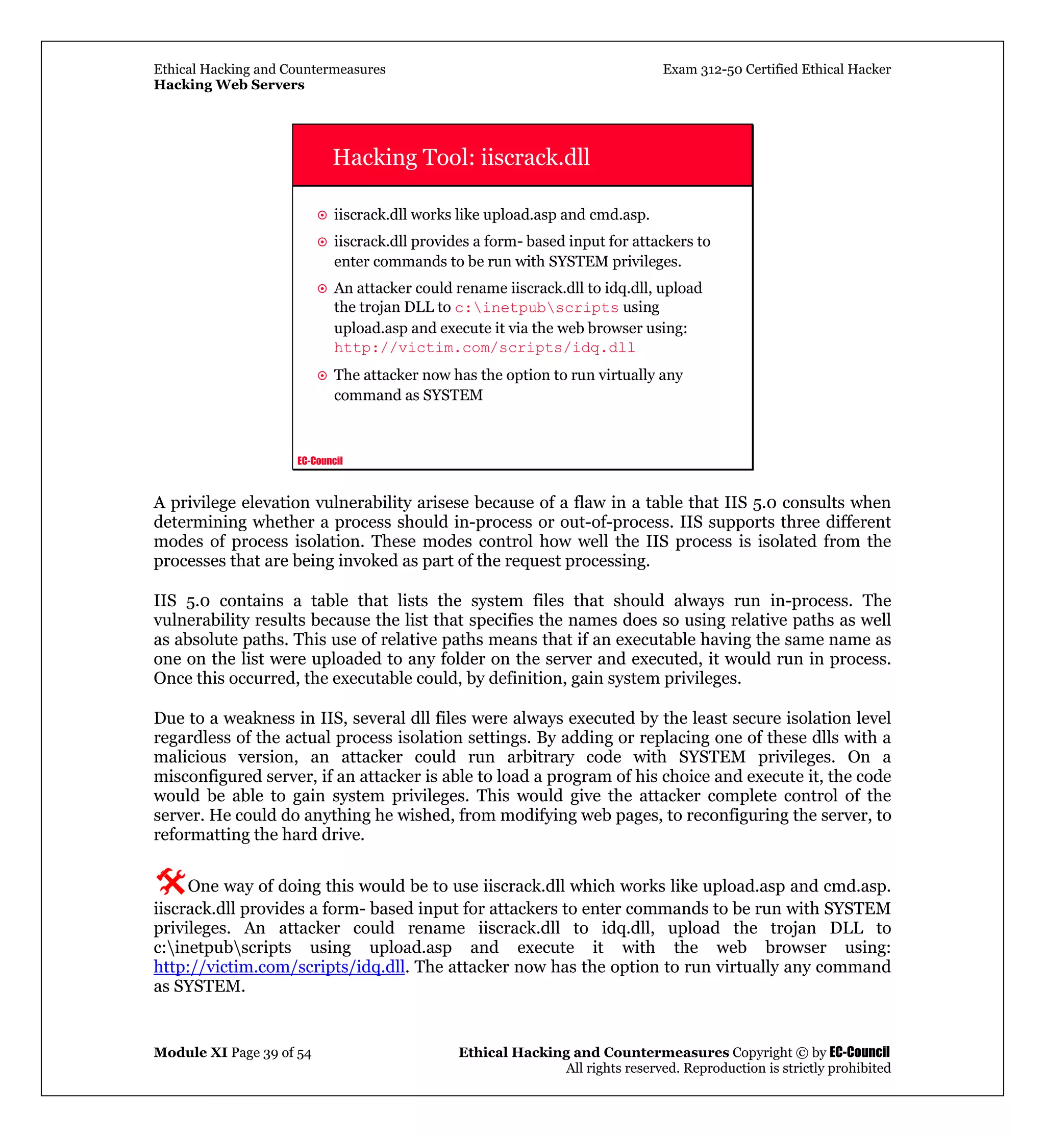 Ethical Hacking and Countermeasures Exam 312-50 Certified Ethical Hacker
Hacking Web Servers
Module XI Page 39 of 54 Ethical Hacking and Countermeasures Copyright © by EC-Council
All rights reserved. Reproduction is strictly prohibited
EC-Council
Hacking Tool: iiscrack.dll
iiscrack.dll works like upload.asp and cmd.asp.
iiscrack.dll provides a form- based input for attackers to
enter commands to be run with SYSTEM privileges.
An attacker could rename iiscrack.dll to idq.dll, upload
the trojan DLL to c:inetpubscripts using
upload.asp and execute it via the web browser using:
http://victim.com/scripts/idq.dll
The attacker now has the option to run virtually any
command as SYSTEM
A privilege elevation vulnerability arisese because of a flaw in a table that IIS 5.0 consults when
determining whether a process should in-process or out-of-process. IIS supports three different
modes of process isolation. These modes control how well the IIS process is isolated from the
processes that are being invoked as part of the request processing.
IIS 5.0 contains a table that lists the system files that should always run in-process. The
vulnerability results because the list that specifies the names does so using relative paths as well
as absolute paths. This use of relative paths means that if an executable having the same name as
one on the list were uploaded to any folder on the server and executed, it would run in process.
Once this occurred, the executable could, by definition, gain system privileges.
Due to a weakness in IIS, several dll files were always executed by the least secure isolation level
regardless of the actual process isolation settings. By adding or replacing one of these dlls with a
malicious version, an attacker could run arbitrary code with SYSTEM privileges. On a
misconfigured server, if an attacker is able to load a program of his choice and execute it, the code
would be able to gain system privileges. This would give the attacker complete control of the
server. He could do anything he wished, from modifying web pages, to reconfiguring the server, to
reformatting the hard drive.
One way of doing this would be to use iiscrack.dll which works like upload.asp and cmd.asp.
iiscrack.dll provides a form- based input for attackers to enter commands to be run with SYSTEM
privileges. An attacker could rename iiscrack.dll to idq.dll, upload the trojan DLL to
c:inetpubscripts using upload.asp and execute it with the web browser using:
http://victim.com/scripts/idq.dll. The attacker now has the option to run virtually any command
as SYSTEM.
 