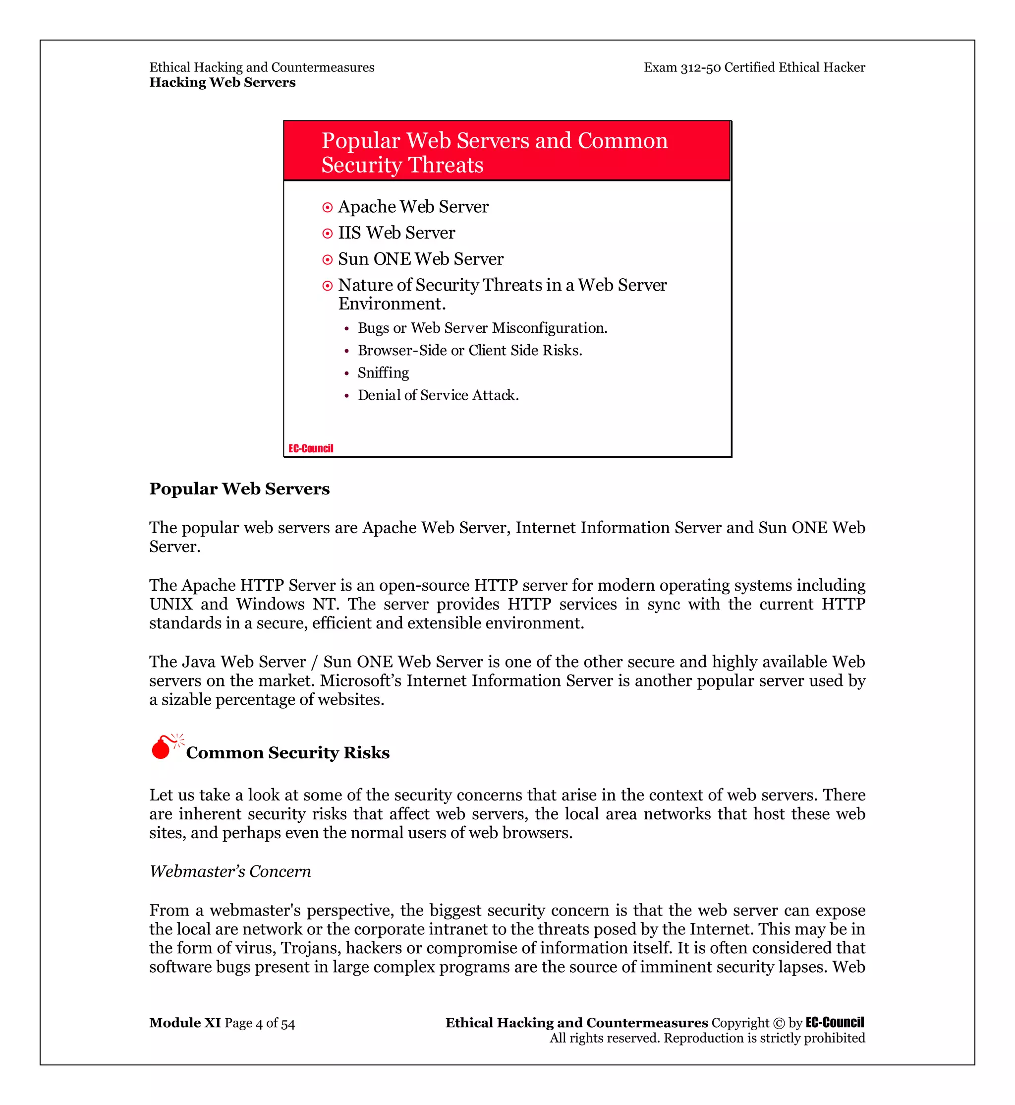 Ethical Hacking and Countermeasures Exam 312-50 Certified Ethical Hacker
Hacking Web Servers
Module XI Page 4 of 54 Ethical Hacking and Countermeasures Copyright © by EC-Council
All rights reserved. Reproduction is strictly prohibited
EC-Council
Popular Web Servers and Common
Security Threats
Apache Web Server
IIS Web Server
Sun ONE Web Server
Nature of Security Threats in a Web Server
Environment.
• Bugs or Web Server Misconfiguration.
• Browser-Side or Client Side Risks.
• Sniffing
• Denial of Service Attack.
Popular Web Servers
The popular web servers are Apache Web Server, Internet Information Server and Sun ONE Web
Server.
The Apache HTTP Server is an open-source HTTP server for modern operating systems including
UNIX and Windows NT. The server provides HTTP services in sync with the current HTTP
standards in a secure, efficient and extensible environment.
The Java Web Server / Sun ONE Web Server is one of the other secure and highly available Web
servers on the market. Microsoft’s Internet Information Server is another popular server used by
a sizable percentage of websites.
Common Security Risks
Let us take a look at some of the security concerns that arise in the context of web servers. There
are inherent security risks that affect web servers, the local area networks that host these web
sites, and perhaps even the normal users of web browsers.
Webmaster’s Concern
From a webmaster's perspective, the biggest security concern is that the web server can expose
the local are network or the corporate intranet to the threats posed by the Internet. This may be in
the form of virus, Trojans, hackers or compromise of information itself. It is often considered that
software bugs present in large complex programs are the source of imminent security lapses. Web
 