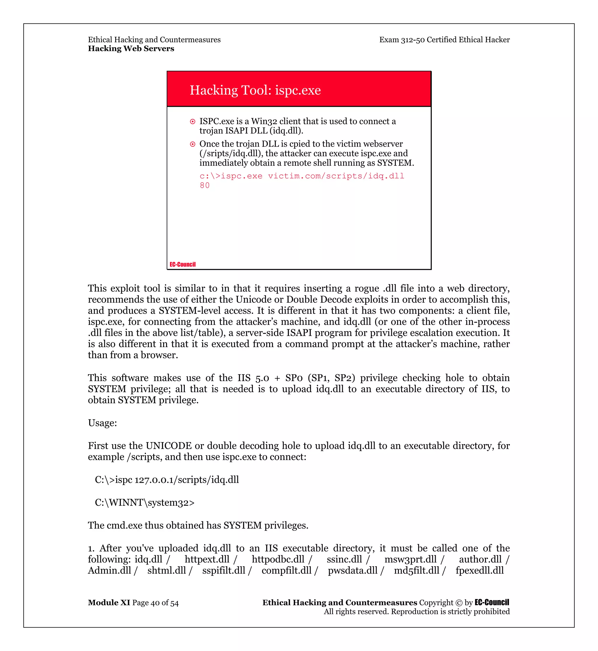 Ethical Hacking and Countermeasures Exam 312-50 Certified Ethical Hacker
Hacking Web Servers
Module XI Page 40 of 54 Ethical Hacking and Countermeasures Copyright © by EC-Council
All rights reserved. Reproduction is strictly prohibited
EC-Council
Hacking Tool: ispc.exe
ISPC.exe is a Win32 client that is used to connect a
trojan ISAPI DLL (idq.dll).
Once the trojan DLL is cpied to the victim webserver
(/sripts/idq.dll), the attacker can execute ispc.exe and
immediately obtain a remote shell running as SYSTEM.
c:>ispc.exe victim.com/scripts/idq.dll
80
This exploit tool is similar to in that it requires inserting a rogue .dll file into a web directory,
recommends the use of either the Unicode or Double Decode exploits in order to accomplish this,
and produces a SYSTEM-level access. It is different in that it has two components: a client file,
ispc.exe, for connecting from the attacker’s machine, and idq.dll (or one of the other in-process
.dll files in the above list/table), a server-side ISAPI program for privilege escalation execution. It
is also different in that it is executed from a command prompt at the attacker’s machine, rather
than from a browser.
This software makes use of the IIS 5.0 + SP0 (SP1, SP2) privilege checking hole to obtain
SYSTEM privilege; all that is needed is to upload idq.dll to an executable directory of IIS, to
obtain SYSTEM privilege.
Usage:
First use the UNICODE or double decoding hole to upload idq.dll to an executable directory, for
example /scripts, and then use ispc.exe to connect:
C:>ispc 127.0.0.1/scripts/idq.dll
C:WINNTsystem32>
The cmd.exe thus obtained has SYSTEM privileges.
1. After you've uploaded idq.dll to an IIS executable directory, it must be called one of the
following: idq.dll / httpext.dll / httpodbc.dll / ssinc.dll / msw3prt.dll / author.dll /
Admin.dll / shtml.dll / sspifilt.dll / compfilt.dll / pwsdata.dll / md5filt.dll / fpexedll.dll
 