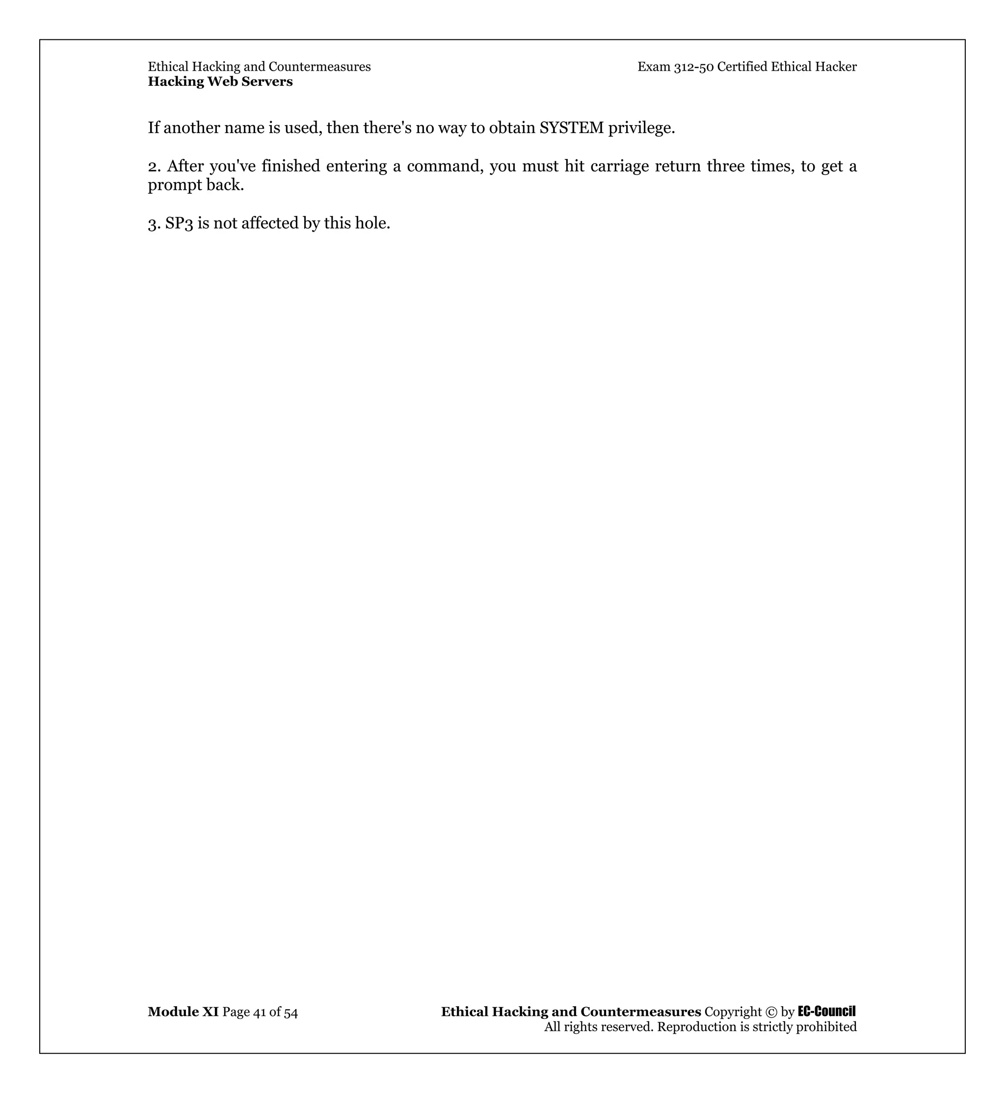 Ethical Hacking and Countermeasures Exam 312-50 Certified Ethical Hacker
Hacking Web Servers
Module XI Page 41 of 54 Ethical Hacking and Countermeasures Copyright © by EC-Council
All rights reserved. Reproduction is strictly prohibited
If another name is used, then there's no way to obtain SYSTEM privilege.
2. After you've finished entering a command, you must hit carriage return three times, to get a
prompt back.
3. SP3 is not affected by this hole.
 