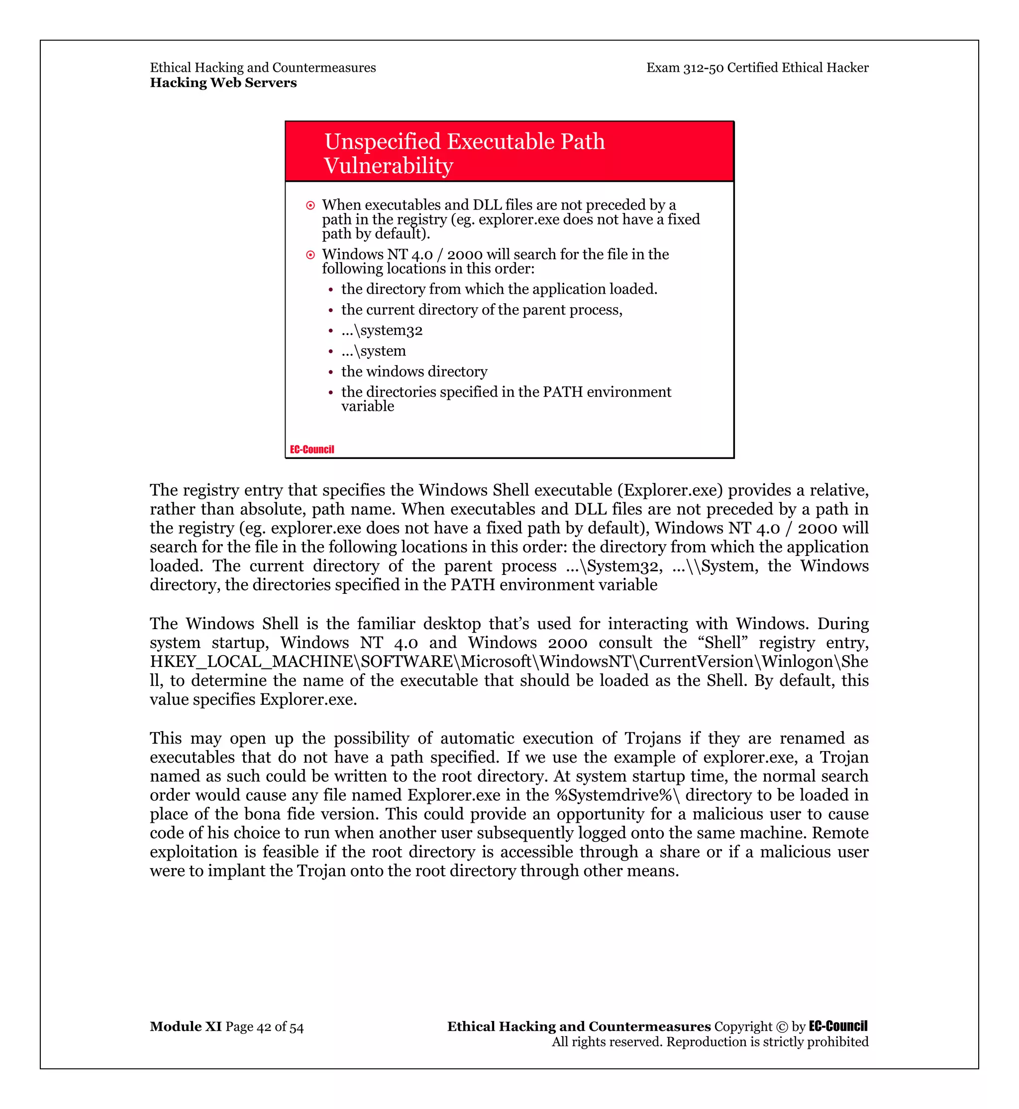 Ethical Hacking and Countermeasures Exam 312-50 Certified Ethical Hacker
Hacking Web Servers
Module XI Page 42 of 54 Ethical Hacking and Countermeasures Copyright © by EC-Council
All rights reserved. Reproduction is strictly prohibited
EC-Council
Unspecified Executable Path
Vulnerability
When executables and DLL files are not preceded by a
path in the registry (eg. explorer.exe does not have a fixed
path by default).
Windows NT 4.0 / 2000 will search for the file in the
following locations in this order:
• the directory from which the application loaded.
• the current directory of the parent process,
• ...system32
• ...system
• the windows directory
• the directories specified in the PATH environment
variable
The registry entry that specifies the Windows Shell executable (Explorer.exe) provides a relative,
rather than absolute, path name. When executables and DLL files are not preceded by a path in
the registry (eg. explorer.exe does not have a fixed path by default), Windows NT 4.0 / 2000 will
search for the file in the following locations in this order: the directory from which the application
loaded. The current directory of the parent process ...System32, ...System, the Windows
directory, the directories specified in the PATH environment variable
The Windows Shell is the familiar desktop that’s used for interacting with Windows. During
system startup, Windows NT 4.0 and Windows 2000 consult the “Shell” registry entry,
HKEY_LOCAL_MACHINESOFTWAREMicrosoftWindowsNTCurrentVersionWinlogonShe
ll, to determine the name of the executable that should be loaded as the Shell. By default, this
value specifies Explorer.exe.
This may open up the possibility of automatic execution of Trojans if they are renamed as
executables that do not have a path specified. If we use the example of explorer.exe, a Trojan
named as such could be written to the root directory. At system startup time, the normal search
order would cause any file named Explorer.exe in the %Systemdrive% directory to be loaded in
place of the bona fide version. This could provide an opportunity for a malicious user to cause
code of his choice to run when another user subsequently logged onto the same machine. Remote
exploitation is feasible if the root directory is accessible through a share or if a malicious user
were to implant the Trojan onto the root directory through other means.
 