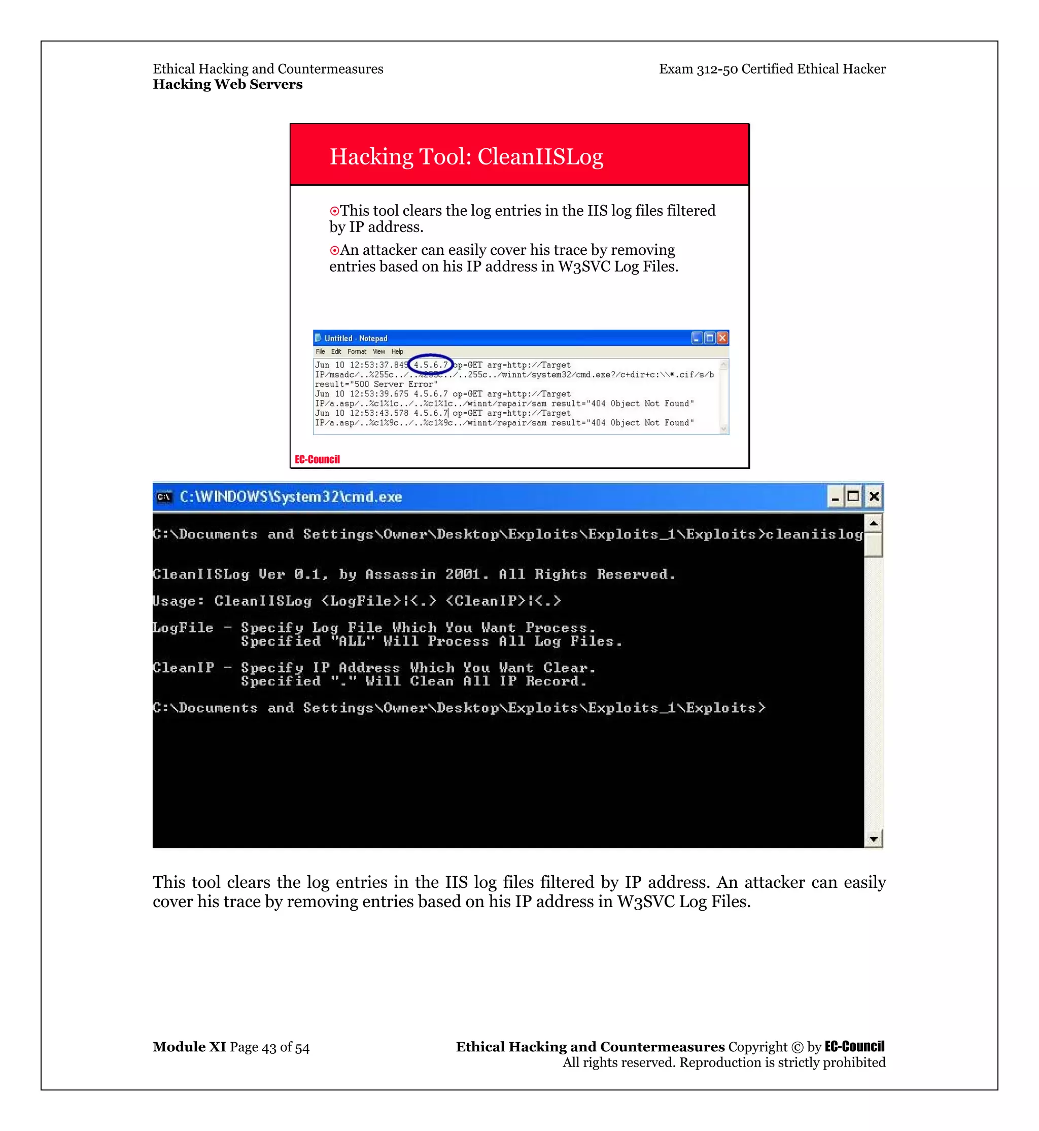 Ethical Hacking and Countermeasures Exam 312-50 Certified Ethical Hacker
Hacking Web Servers
Module XI Page 43 of 54 Ethical Hacking and Countermeasures Copyright © by EC-Council
All rights reserved. Reproduction is strictly prohibited
EC-Council
Hacking Tool: CleanIISLog
This tool clears the log entries in the IIS log files filtered
by IP address.
An attacker can easily cover his trace by removing
entries based on his IP address in W3SVC Log Files.
This tool clears the log entries in the IIS log files filtered by IP address. An attacker can easily
cover his trace by removing entries based on his IP address in W3SVC Log Files.
 