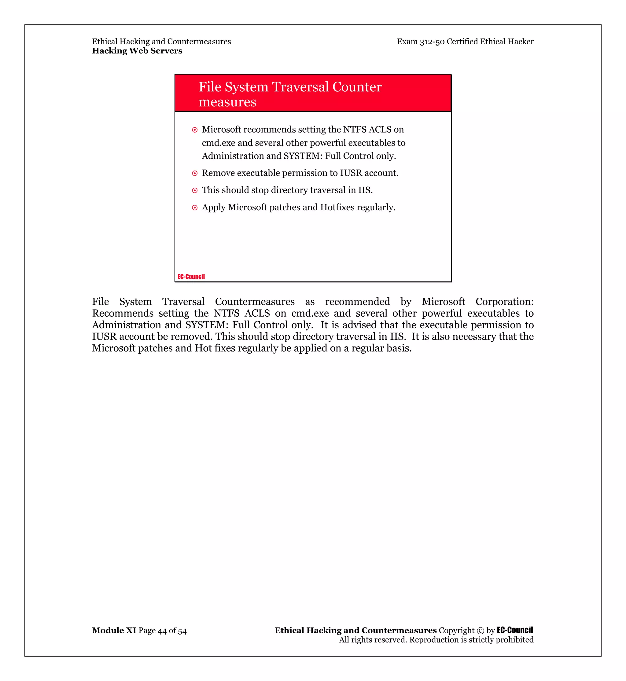 Ethical Hacking and Countermeasures Exam 312-50 Certified Ethical Hacker
Hacking Web Servers
Module XI Page 44 of 54 Ethical Hacking and Countermeasures Copyright © by EC-Council
All rights reserved. Reproduction is strictly prohibited
EC-Council
File System Traversal Counter
measures
Microsoft recommends setting the NTFS ACLS on
cmd.exe and several other powerful executables to
Administration and SYSTEM: Full Control only.
Remove executable permission to IUSR account.
This should stop directory traversal in IIS.
Apply Microsoft patches and Hotfixes regularly.
File System Traversal Countermeasures as recommended by Microsoft Corporation:
Recommends setting the NTFS ACLS on cmd.exe and several other powerful executables to
Administration and SYSTEM: Full Control only. It is advised that the executable permission to
IUSR account be removed. This should stop directory traversal in IIS. It is also necessary that the
Microsoft patches and Hot fixes regularly be applied on a regular basis.
 