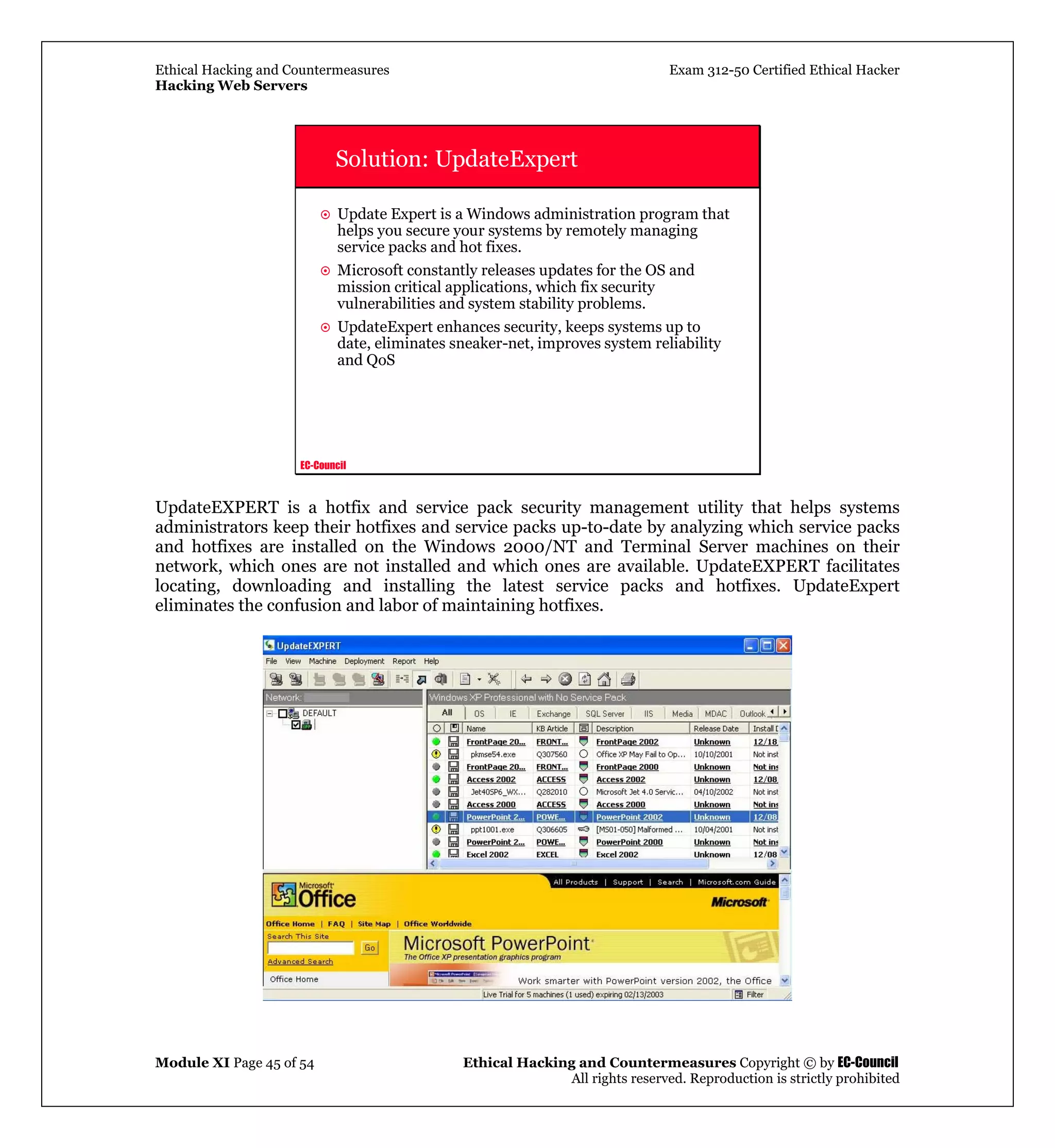 Ethical Hacking and Countermeasures Exam 312-50 Certified Ethical Hacker
Hacking Web Servers
Module XI Page 45 of 54 Ethical Hacking and Countermeasures Copyright © by EC-Council
All rights reserved. Reproduction is strictly prohibited
EC-Council
Solution: UpdateExpert
Update Expert is a Windows administration program that
helps you secure your systems by remotely managing
service packs and hot fixes.
Microsoft constantly releases updates for the OS and
mission critical applications, which fix security
vulnerabilities and system stability problems.
UpdateExpert enhances security, keeps systems up to
date, eliminates sneaker-net, improves system reliability
and QoS
UpdateEXPERT is a hotfix and service pack security management utility that helps systems
administrators keep their hotfixes and service packs up-to-date by analyzing which service packs
and hotfixes are installed on the Windows 2000/NT and Terminal Server machines on their
network, which ones are not installed and which ones are available. UpdateEXPERT facilitates
locating, downloading and installing the latest service packs and hotfixes. UpdateExpert
eliminates the confusion and labor of maintaining hotfixes.
 