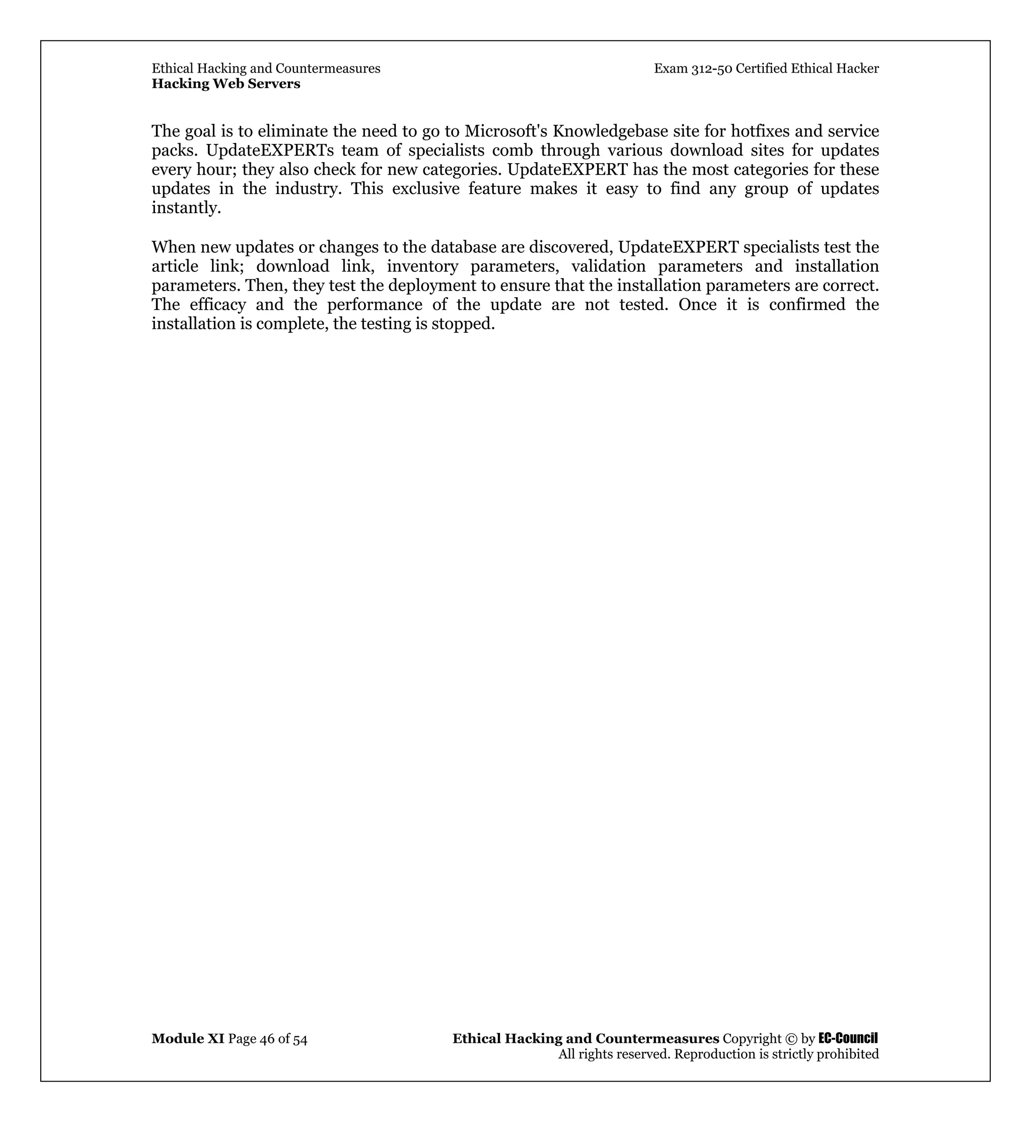 Ethical Hacking and Countermeasures Exam 312-50 Certified Ethical Hacker
Hacking Web Servers
Module XI Page 46 of 54 Ethical Hacking and Countermeasures Copyright © by EC-Council
All rights reserved. Reproduction is strictly prohibited
The goal is to eliminate the need to go to Microsoft's Knowledgebase site for hotfixes and service
packs. UpdateEXPERTs team of specialists comb through various download sites for updates
every hour; they also check for new categories. UpdateEXPERT has the most categories for these
updates in the industry. This exclusive feature makes it easy to find any group of updates
instantly.
When new updates or changes to the database are discovered, UpdateEXPERT specialists test the
article link; download link, inventory parameters, validation parameters and installation
parameters. Then, they test the deployment to ensure that the installation parameters are correct.
The efficacy and the performance of the update are not tested. Once it is confirmed the
installation is complete, the testing is stopped.
 
