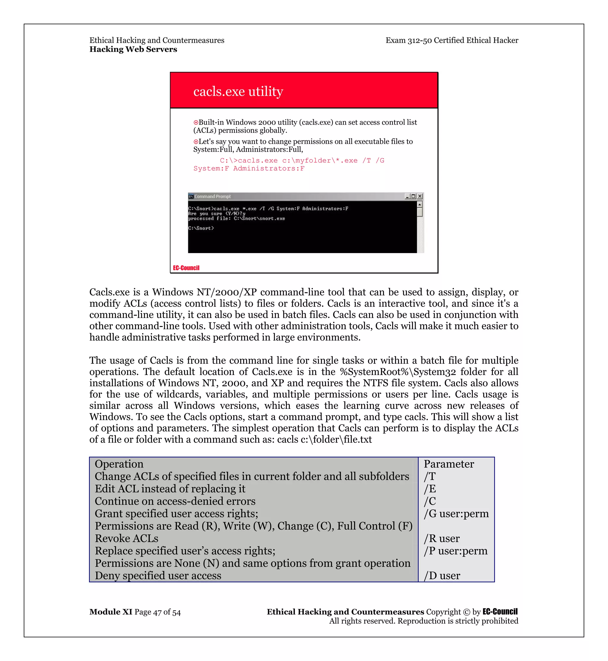 Ethical Hacking and Countermeasures Exam 312-50 Certified Ethical Hacker
Hacking Web Servers
Module XI Page 47 of 54 Ethical Hacking and Countermeasures Copyright © by EC-Council
All rights reserved. Reproduction is strictly prohibited
EC-Council
cacls.exe utility
Built-in Windows 2000 utility (cacls.exe) can set access control list
(ACLs) permissions globally.
Let's say you want to change permissions on all executable files to
System:Full, Administrators:Full,
C:>cacls.exe c:myfolder*.exe /T /G
System:F Administrators:F
Cacls.exe is a Windows NT/2000/XP command-line tool that can be used to assign, display, or
modify ACLs (access control lists) to files or folders. Cacls is an interactive tool, and since it's a
command-line utility, it can also be used in batch files. Cacls can also be used in conjunction with
other command-line tools. Used with other administration tools, Cacls will make it much easier to
handle administrative tasks performed in large environments.
The usage of Cacls is from the command line for single tasks or within a batch file for multiple
operations. The default location of Cacls.exe is in the %SystemRoot%System32 folder for all
installations of Windows NT, 2000, and XP and requires the NTFS file system. Cacls also allows
for the use of wildcards, variables, and multiple permissions or users per line. Cacls usage is
similar across all Windows versions, which eases the learning curve across new releases of
Windows. To see the Cacls options, start a command prompt, and type cacls. This will show a list
of options and parameters. The simplest operation that Cacls can perform is to display the ACLs
of a file or folder with a command such as: cacls c:folderfile.txt
Operation Parameter
Change ACLs of specified files in current folder and all subfolders /T
Edit ACL instead of replacing it /E
Continue on access-denied errors /C
Grant specified user access rights;
Permissions are Read (R), Write (W), Change (C), Full Control (F)
/G user:perm
Revoke ACLs /R user
Replace specified user’s access rights;
Permissions are None (N) and same options from grant operation
/P user:perm
Deny specified user access /D user
 