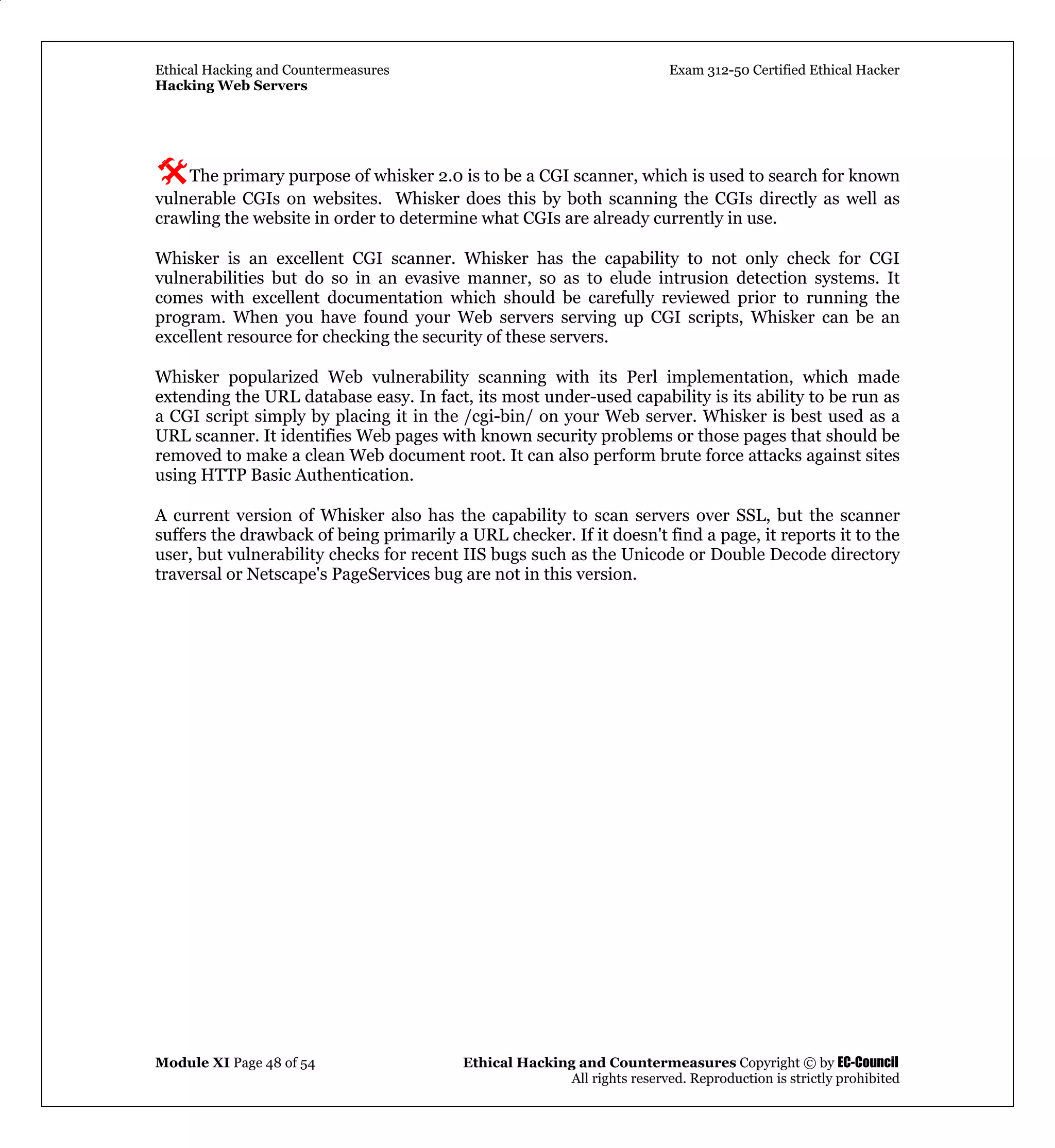 Ethical Hacking and Countermeasures Exam 312-50 Certified Ethical Hacker
Hacking Web Servers
Module XI Page 48 of 54 Ethical Hacking and Countermeasures Copyright © by EC-Council
All rights reserved. Reproduction is strictly prohibited
The primary purpose of whisker 2.0 is to be a CGI scanner, which is used to search for known
vulnerable CGIs on websites. Whisker does this by both scanning the CGIs directly as well as
crawling the website in order to determine what CGIs are already currently in use.
Whisker is an excellent CGI scanner. Whisker has the capability to not only check for CGI
vulnerabilities but do so in an evasive manner, so as to elude intrusion detection systems. It
comes with excellent documentation which should be carefully reviewed prior to running the
program. When you have found your Web servers serving up CGI scripts, Whisker can be an
excellent resource for checking the security of these servers.
Whisker popularized Web vulnerability scanning with its Perl implementation, which made
extending the URL database easy. In fact, its most under-used capability is its ability to be run as
a CGI script simply by placing it in the /cgi-bin/ on your Web server. Whisker is best used as a
URL scanner. It identifies Web pages with known security problems or those pages that should be
removed to make a clean Web document root. It can also perform brute force attacks against sites
using HTTP Basic Authentication.
A current version of Whisker also has the capability to scan servers over SSL, but the scanner
suffers the drawback of being primarily a URL checker. If it doesn't find a page, it reports it to the
user, but vulnerability checks for recent IIS bugs such as the Unicode or Double Decode directory
traversal or Netscape's PageServices bug are not in this version.
 
